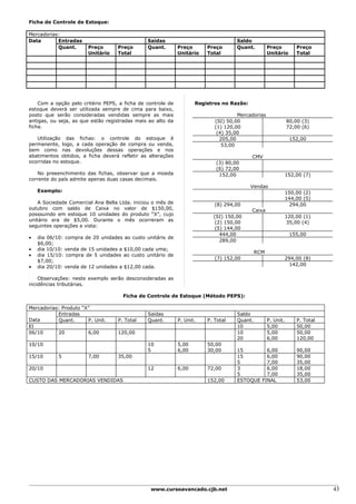 Ficha de Controle de Estoque:

Mercadorias:
Data       Entradas                            Saídas                              Saldo
           Quant.      Preço       Preço       Quant.        Preço      Preço      Quant.         Preço          Preço
                       Unitário    Total                     Unitário   Total                     Unitário       Total




    Com a opção pelo critério PEPS, a ficha de controle de          Registros no Razão:
estoque deverá ser utilizada sempre de cima para baixo,
posto que serão consideradas vendidas sempre as mais                                Mercadorias
antigas, ou seja, as que estão registradas mais ao alto da                 (SI) 50,00                        80,00 (3)
ficha.                                                                     (1) 120,00                        72,00 (6)
                                                                            (4) 35,00
   Utilização das fichas: o controle do estoque é                            205,00                           152,00
permanente, logo, a cada operação de compra ou venda,                         53,00
bem como nas devoluções dessas operações e nos
abatimentos obtidos, a ficha deverá refletir as alterações                                CMV
ocorridas no estoque.                                                      (3) 80,00
                                                                           (6) 72,00
   No preeenchimento das fichas, observar que a moeda                       152,00                           152,00 (7)
corrente do país admite apenas duas casas decimais.
                                                                                          Vendas
    Exemplo:                                                                                                 150,00 (2)
                                                                                                             144,00 (5)
    A Sociedade Comercial Ana Bella Ltda. iniciou o mês de                 (8) 294,00                          294,00
outubro com saldo de Caixa no valor de $150,00,                                           Caixa
posssuindo em estoque 10 unidades do produto “X”, cujo                    (SI) 150,00                        120,00 (1)
unitário era de $5,00. Durante o mês ocorreram as                          (2) 150,00                         35,00 (4)
seguintes operações a vista:                                               (5) 144,00
                                                                             444,00                           155,00
•   dia 06/10: compra de 20 unidades ao custo unitário de
                                                                             289,00
    $6,00;
•   dia 10/10: venda de 15 unidades a $10,00 cada uma;
                                                                                            RCM
•   dia 15/10: compra de 5 unidades ao custo unitário de
                                                                           (7) 152,00                        294,00 (8)
    $7,00;
•   dia 20/10: venda de 12 unidades a $12,00 cada.                                                             142,00

    Observações: neste exemplo serão desconsideradas as
incidências tributárias.

                                     Ficha de Controle de Estoque (Método PEPS):

Mercadorias: Produto “X”
           Entradas                            Saídas                              Saldo
Data       Quant.      P. Unit.    P. Total    Quant.        P. Unit.   P. Total   Quant.         P. Unit.       P. Total
EI                                                                                 10             5,00           50,00
06/10      20          6,00        120,00                                          10             5,00           50,00
                                                                                   20             6,00           120,00
10/10                                          10            5,00       50,00
                                               5             6,00       30,00      15        6,00                90,00
15/10       5          7,00        35,00                                           15        6,00                90,00
                                                                                   5         7,00                35,00
20/10                                          12            6,00       72,00      3         6,00                18,00
                                                                                   5         7,00                35,00
CUSTO DAS MERCADORIAS VENDIDAS                                          152,00     ESTOQUE FINAL                 53,00




                                                www.cursoavancado.cjb.net                                                   43
 