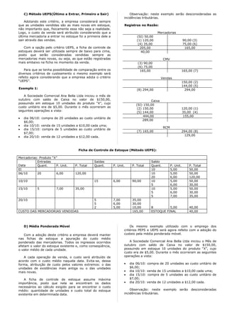 C) Método UEPS(Último a Entrar, Primeiro a Sair)                     Observação: neste exemplo serão desconsideradas as
                                                                     incidências tributárias.
    Adotando este critério, a empresa considerará sempre
que as unidades vendidas são as mais novas em estoque,               Registros no Razão:
não importanto que, fisicamente essa não seja a realidade.
Logo, o custo da venda será atribuído considerando que a                                   Mercadorias
última mercadoria a entrar no estoque foi a primeira dele a                  (SI) 50,00
sair através das vendas.                                                     (1) 120,00                           90,00 (3)
                                                                              (4) 35,00                           75,00 (6)
   Com a opção pelo critério UEPS, a ficha de controle de                      205,00                              165,00
estoques deverá ser utilizada sempre de baixo para cima,                        40,00
posto que serão consideradas vendidas sempre as
mercadorias mais novas, ou seja, as que estão registradas                                        CMV
mais embaixo na ficha no momento da venda.                                    (3) 90,00
                                                                              (6) 75,00
    Para que se tenha possibilidade de comparação entre os                     165,00                             165,00 (7)
diversos critérios de custeamento o mesmo exemplo será
refeito agora considerando que a empresa adota o critério                                       Vendas
“UEPS”.                                                                                                           150,00 (2)
                                                                                                                  144,00 (5)
Exemplo 1:                                                                   (8) 294,00                             294,00

   A Sociedade Comercial Ana Bella Ltda iniciou o mês de
outubro com saldo de Caixa no valor de $150,00,                                        Caixa
possuindo em estoque 10 unidades do produto “X”, cujo                        (SI) 150,00
custo unitário era de $5,00. Durante o mês ocorreram as                       (2) 150,00                          120,00 (1)
seguintes operações a vista:                                                  (5) 144,00                          35,00 (4)
                                                                                  444,00                           155,00
•   dia 06/10: compra de 20 unidades ao custo unitário de
                                                                                  289,00
    $6,00;
•   dia 10/10: venda de 15 unidades a $10,00 cada uma;
                                                                                                 RCM
•   dia 15/10: compra de 5 unidades ao custo unitário de
                                                                             (7) 165,00                           294,00 (8)
    $7,00;
•   dia 20/10: venda de 12 unidades a $12,00 cada.                                                                  129,00



                                      Ficha de Controle de Estoque (Método UEPS):

Mercadorias: Produto “X”
           Entradas                             Saídas                                Saldo
Data       Quant.      P. Unit.     P. Total    Quant.        P. Unit.    P. Total    Quant.           P. Unit.       P. Total
EI                                                                                    10               5,00           50,00
06/10      20          6,00         120,00                                            10               5,00           50,00
                                                                                      20               6,00           120,00
10/10                                           15            6,00        90,00       10               5,00           50,00
                                                                                      5                6,00           30,00
15/10       5           7,00        35,00                                             10               5,00           50,00
                                                                                      5                6,00           30,00
                                                                                      5                7,00           35,00
20/10                                           5             7,00        35,00
                                                5             6,00        30,00
                                                2             5,00        10,00       8         5,00                  40,00
CUSTO DAS MERCADORIAS VENDIDAS                                            165,00      ESTOQUE FINAL                   40,00



    D) Média Ponderada Móvel                                             Os mesmo exemplo utilizado com o emprego dos
                                                                     critérios PEPS e UEPS será agora refeito com a adoção do
    Com a adoção deste critério a empresa deverá manter              custeio pela média ponderada móvel.
nas fichas de estoque a apuração do custo médio
ponderado das mercadorias. Todos os ingressos ocorridos                 A Sociedade Comercial Ana Bella Ltda iniciou             o Mês de
afetam o valor do estoque existente e, como conseqüência,            outubro com saldo de Caixa no valor de                      $150,00,
o valor médio de cada unidade.                                       possuindo em estoque 10 unidades do produto                 “X”, cujo
                                                                     custo era de $5,00. Durante o mês ocorreram as              seguintes
   A cada operação de venda, o custo será atribuído de               operações a vista:
acordo com o custo médio naquela data. Evita-se, dessa
forma, atribuição de custo pelos valores extremos: o das             •   dia 06/10: compra de 20 unidades ao custo unitário de
unidades de existências mais antiga ou o das unidades                    $6,00;
mais novas.                                                          •   dia 10/10: venda de 15 unidades a $10,00 cada uma;
                                                                     •   dia 15/10: compra de 5 unidades ao custo unitário de
    A ficha de controle de estoque assume máxima                         $7,00;
importância, posto que nela se encontram os dados                    •   dia 20/10: venda de 12 unidades a $12,00 cada.
necessários ao cálculo exigido para se encontrar o custo
médio: quantidade de unidades e custo total do estoque                   Observação: neste       exemplo     serão     desconsideradas
existente em determinada data.                                       incidências tributárias.
 