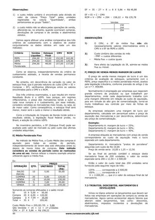 Observações:                                                        EF = 35 - 27 = 8 ⇒ 8 X 5,86 = R$ 46,88

1)    o custo médio unitário é encontrado pela divisão do           EF = EI + C – CMV
      valor da coluna “Preço Total” pelas unidades                  RCM = V – CMV = 294 - 158,22 = R$ 135,78
      registradas   na    coluna    “Quantidade”,  ambas
      pertencentes ao grupo “Saldo”;                                                        Vendas
                                                                                                     150
2)    o custo médio não se altera pelas operações de venda,                                          144
      alterando-se, no entanto, quando ocorreram compras,                                            294
      devoluções de compras e de vendas e abatimentos
      obtidos.
                                                                    OBSERVAÇÕES
    Vamos agora efetuar uma análise comparativa dos três
critérios de custeamento com o objetivo de avaliar                  1)       O CMV, o EF da média fixa não são
conjuntamente os dados obtidos em cada um dos                                necessariamente valores intermediários entre o
métodos:                                                                     CMV e o EF de PEPS e UEPS.

 Critério          Vendas       Estoque     CMV       RCM           2)       Custo Unitário das vendas do mês
                   Líquidas      Final                                       - PMP ⇒ custos diferentes
 PEPS               294,00       53,00     152,00     142,00
                                                                         -   Média fixa ⇒ custos iguais
 UEPS               294,00       40,00     165,00     129,00
 Média              294,00       48,00     157,00     137,00        3)       Para efeito da Legislação do IR, admite-se média
 Ponderada                                                                   fixa ou móvel.

   Como se observa, independentemente do critério de                F) PREÇO DE VENDA MENOS MARGEM DE LUCRO
custeamento adotado, a receita de vendas permanece
constante.                                                              O preço de venda menos margem de lucro é um dos
                                                                    critérios de avaliação de estoques, juntamente com o
   No entanto, em decorrência da variação no valor do               PEPS, preço específico e a média ponderada móvel, aceitos
estoque final, que é parcela redutora do custo (CMV = EI +          pela legislação tributária, conforme previsão do artigo 2 da
Compras – EF), verificamos diferenças entre os valores              Lei n.º 7. 959/89.
encontrados para o CMV e o RCM.
                                                                        Normalmente é empregado por empresas que negociam
                                                                    grande número de produtos ou que trabalham por
    Dos três critérios examinados, o que resulta em menor
                                                                    departamentos, onde cada departamento trabalha com
Resultado Bruto é o UEPS. Isso porque, em regimes
inflacionários, o preço das mercadorias tende a subir a             uma margem diferente em relação ao custo de aquisição,
cada nova compra e o custeamento, por esse método,                  pois em virtude do alto giro de comercialização, torna-se
considera vendidas as mercadorias mais novas, ou seja, as           muito trabalhoso seu controle por meio de fichas de
de maior valor. Como conseqüência, o estoque final será             estoque.
menor, maior será o custo e menor o resultado obtido.                  As empresas estipulam uma margem de lucro por
                                                                    departamento, calculada em percentual sobre o preço de
   Como a tributação do Imposto de Renda incide sobre o             aquisição das mercadorias e por decorrência, determinam
resultado obtido, a legislação fiscal federal proíbe, no            seu preço de comercialização.
Brasil, a adoção do critério UEPS.
                                                                         Exemplo:
   No inventário periódico, o EF (Estoque Final) pode ser                Departamento A: margem de lucro = 25%;
avaliado pelo valor de mercado ou pelo custo das últimas                 Departamento B: margem de lucro = 30%;
unidades adquiridas.                                                     Departamento C: margem de lucro = 40%.

E) Média Ponderada Fixa                                                 A empresa etiqueta as mercadorias com preço de venda
                                                                    correspondente ao custo de aquisição mais o lucro
     No método da Média Fixa, o Custo Médio das compras é           esperado em cada departamento.
apurado     para    todas    as   vendas    do    período,
                                                                       Departamento A: mercadoria "pratos de porcelana"
independentemente de terem elas sido efetuadas antes ou
                                                                    adquirida com custo de R$ 10,00
depois de novos lotes de compras. Este método
                                                                       Preço de venda seria: 10,00 x 1,25 = 12,50
considera as vendas do período como se realizadas
de uma só vez. Vamos refazer o mesmo exemplo anterior                  Se ao final do período contábil o estoque desta
utilizando agora a média fixa.                                      mercadoria fosse de 200 unidades, o valor da venda
                                                                    esperada seria 200 x 12,50 = 2.500,00
Ex:
                                     PREÇO                              Então o valor do custo total das 200 unidades seria
 OPERAÇÃO          QTD.       UNITÁRIO     TOTAL                    fornecido pela seguinte regra de três:
                                            (R$)                      125% ........ corresponde a 2.500,00
      SALDO         10          5,00        50,00                     100% ........ corresponde a X
     INICIAL                                                           X = 2.000,00 ..., que é o valor do estoque final de tal
     COMPRA         20           6,00        120,00                 mercadoria.
      VENDA         15          10,00        150,00
     COMPRA          5           7,00         35,00
      VENDA         12          12,00        144,00                 7.3 TRIBUTOS, DESCONTOS, ABATIMENTOS E
                                                                               DEVOLUÇÕES
Somando     as compras efetuadas e o saldo inicial:
SI          10 X 5,00 = 50,00                                           Vimos no tópico anterior os lançamentos que devem ser
Compra      20 X 6,00 = 120,00                                      feitos nas empresas em operações de compra ou venda de
Compra        5 X 7,00 = 35,00                                      mercadorias. Agora vamos acrescentar alguns fatores que
Total =     35 X ?         205,00                                   alteram estes lançamentos, tais como: descontos,
                                                                    abatimentos, impostos incidentes e devoluções de
Custo Médio Fixo = 205,00 /35 = 5,86                                mercadorias.
Qtd. Vendida = 15 + 12 = 27 unidades
CMV = 27 X 5,86 = R$ 158,22
46                                                    www.cursoavancado.cjb.net
 