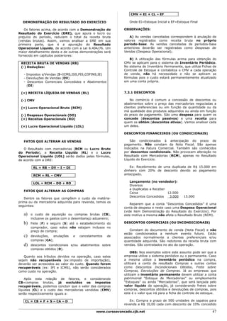 CMV = EI + CL – EF

  DEMONSTRAÇÃO DO RESULTADO DO EXERCÍCIO                        Onde EI=Estoque Inicial e EF=Estoque Final

    Os fatores acima, de acordo com a Demonstração do        OBSERVAÇÕES:
Resultado do Exercício (DRE), que apura o lucro ou
prejuízo do período, reduzem o total da receita bruta            A) As vendas canceladas correspondem à anulação de
(vendas brutas). Assim, vamos analisar a DRE em sua          valores registrados como receita bruta no próprio
primeira parte, que é a apuração do Resultado                período-base. As vendas canceladas de períodos-base
Operacional Líquido, de acordo com a Lei 6.404/76. Um        anteriores deverão ser registradas como Despesas de
maior detalhamento desta e de outras demonstrações será      Vendas (Despesa Operacional);
fornecido em capítulos posteriores:
                                                                B) A utilização das fórmulas acima para obtenção do
 RECEITA BRUTA DE VENDAS (RB)                                CMV se aplicam para o sistema de Inventário Periódico.
 (-) Deduções:                                               No sistema de Inventário Permanente, que utiliza Fichas de
                                                             Controle de Estoque e contabiliza o CMV a cada operação
   - Impostos s/Vendas (I=ICMS,ISS,PIS,COFINS,IE)            de venda, não há necessidade e não se aplicam as
   - Devoluções de Vendas (DV)                               fórmulas pois o custo estará permanentemente atualizado
   - Descontos Comerciais Concedidos e Abatimentos           em uma conta própria.
     (DI)

 (=) RECEITA LÍQUIDA DE VENDAS (RL)                          7.3.1 DESCONTOS

 (-) CMV                                                         No comércio é comum a concessão de descontos ou
                                                             abatimentos sobre o preço das mercadorias negociadas a
 (=) Lucro Operacional Bruto (RCM)                           clientes preferenciais ou em função da quantidade ou da
                                                             má qualidade dos produtos adquiridos ou ainda em função
 (-) Despesas Operacionais (DO)                              do prazo de pagamento. São uma despesa para quem os
 (+) Receitas Operacionais (RO)                              concede (descontos passivos) e uma receita para
                                                             quem os obtêm (descontos ativos). Vamos analisar cada
 (=) Lucro Operacional Líquido (LOL)                         um deles.

                                                             DESCONTOS FINANCEIROS (OU CONDICIONAIS)

   FATOS QUE ALTERAM AS VENDAS                                   São condicionados à antecipação do prazo de
                                                             pagamento. Não constam da Nota Fiscal. São apenas
   O Resultado com mercadorias (RCM ou Lucro Bruto           indicados na Fatura Comercial. Também são conhecidos
do Período), a Receita Líquida (RL) e o Lucro                por descontos condicionais. Não provocam alteração no
Operacional Líquido (LOL) serão dados pelas fórmulas,        Resultado com Mercadorias (RCM), apenas no Resultado
de acordo com a DRE:                                         Líquido do Exercício.

         RL = RB – DV – I – DI                                  Ex: Recebimento de uma duplicata de R$ 15.000 em
                                                             dinheiro com 20% de desconto devido ao pagamento
         RCM = RL – CMV                                      antecipado.

                                                                Lançamento (no vendedor):
         LOL = RCM – DO + RO
                                                                Diversos
                                                                a Duplicatas a Receber
   FATOS QUE ALTERAM AS COMPRAS
                                                                Caixa                  12.000
                                                                Descontos Concedidos    3.000      15.000
   Dentre os fatores que compõem o custo da matéria-
prima ou da mercadoria adquirida para revenda, temos os
                                                                 Reparem que a conta “Descontos Concedidos” é uma
seguintes:
                                                             conta de despesa e neste caso uma Despesa Operacional
                                                             (vide item Demonstração do Resultado do Exercício). Por
   a)   o custo de aquisição ou compras brutas (CB),         este motivo a mesma não afeta o Resultado Bruto (RCM).
        inclusive os gastos com o desembaraço aduaneiro;
   b)   frete (F) e seguro (S) até o estabelecimento do      DESCONTOS COMERCIAIS (OU INCONDICIONAIS)
        comprador, caso estes não estejam inclusos no
        preço de compra;                                        Constam do documento de venda (Nota Fiscal) e não
                                                             estão condicionados a nenhum evento futuro. Estão
   c)   devoluções,  anulações   e   cancelamentos   de      associados normalmente a clientes preferenciais e/ou
        compras (CA);                                        quantidade adquirida. São redutores da receita bruta com
   d)   descontos icondicionais e/ou abatimentos sobre       vendas. São contratados no ato da operação.
        compras obtidos (D).
                                                                  OBS: Nos exemplos sobre este assunto pode ser que a
    Quanto aos tributos devidos na operação, caso estes      empresa utilize o sistema periódico ou o permanente. Caso
sejam não recuperáveis (ex:imposto de importação),           a mesma utilize o inventário periódico na compra,
deverão ser acrescidos ao valor do custo. Quando forem       utilizará a conta de resultado Compras e outras contas
recuperáveis (ex: IPI e ICMS), não serão considerados        como Descontos Incondicionais Obtidos, Frete sobre
como custo na operação.                                      Compras, Devoluções de Compras. Já as empresas que
                                                             utilizam o inventário permanente devem utilizar a conta
    Após esta relação de fatores, e considerando             patrimonial “Estoque de Mercadorias” ou simplesmente
CB=compras brutas, já excluídos os impostos                  “Estoques” ou ainda “Mercadorias”, que será lançada pelo
recuperáveis, podemos concluir que o valor das compras       valor líquido da operação, já considerando fretes sobre
líquidas (CL) e o custo das mercadorias vendidas (CMV)       compras, descontos obtidos e devoluções de compras, pois
serão respectivamente iguais a:                              este é o valor que irá para a ficha de controle de estoque.

   CL = CB + F + S – CA – D                                     Ex: Compra a prazo de 500 unidades de sapatos para
                                                             revenda a R$ 10,00 cada com desconto de 10% concedido

                                               www.cursoavancado.cjb.net                                             47
 