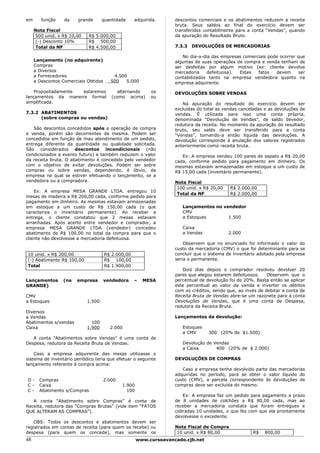 em      função    da    grande      quantidade      adquirida.      descontos comerciais e os abatimentos reduzem a receita
                                                                    bruta. Seus saldos ao final do exercício devem ser
     Nota Fiscal                                                    transferidos contabilmente para a conta “Vendas”, quando
     500 unid. x R$ 10,00   R$ 5.000,00                             da apuração do Resultado Bruto.
     (-) Desconto 10%       R$ 500,00
     Total da NF            R$ 4.500,00                             7.3.3   DEVOLUÇÕES DE MERCADORIAS

                                                                       No dia-a-dia das empresas comerciais pode ocorrer que
     Lançamento (no adquirente)                                     algumas de suas operações de compra e venda tenham de
     Compras                                                        ser desfeitas por algum motivo (ex: cliente devolve
     a Diversos                                                     mercadoria    defeituosa). Estes   fatos   devem      ser
     a Fornecedores                       4.500                     contabilizados tanto na empresa vendedora quanto na
     a Descontos Comerciais Obtidos      500   5.000                empresa adquirente.

   Propositadamente  estaremos             alternando      os       DEVOLUÇÕES SOBRE VENDAS
lançamentos da maneira formal            (como acima)      ou
simplificada.                                                          Na apuração do resultado do exercício devem ser
                                                                    excluídas do total as vendas canceladas e as devoluções de
7.3.2 ABATIMENTOS                                                   vendas. É utilizada para isso uma conta própria,
      (sobre compras ou vendas)                                     denominada “Devolução de Vendas”, de saldo devedor,
                                                                    redutora da receita. No momento da apuração do resultado
   São descontos concedidos após a operação de compra               bruto, seu saldo deve ser transferido para a conta
e venda, porém são decorrentes da mesma. Podem ser                  “Vendas”, tornando-a então líquida das devoluções. A
concedidos em função de mau atendimento de um pedido,               devolução corresponde à anulação dos valores registrados
entrega diferente da quantidade ou qualidade solicitada.            anteriormente como receita bruta.
São considerados descontos incondicionais (não
condicionados a evento futuro) e também reduzem o valor                Ex: A empresa vendeu 100 pares de sapato a R$ 20,00
da receita bruta. O abatimento é concedido pelo vendedor            cada, conforme pedido para pagamento em dinheiro. Os
com o objetivo de evitar devoluções. Podem ser sobre                mesmas estavam armazenadas em estoque a um custo de
compras ou sobre vendas, dependendo, é óbvio, da                    R$ 15,00 cada (inventário permanente).
empresa na qual se estiver efetuando o lançamento, se a
vendedora ou a compradora.                                          Nota Fiscal
                                                                     100 unid. x R$ 20,00   R$ 2.000,00
    Ex: A empresa MESA GRANDE LTDA. entregou 10
                                                                     Total da NF            R$ 2.000,00
mesas de madeira a R$ 200,00 cada, conforme pedido para
pagamento em dinheiro. As mesmas estavam armazenadas
em estoque a um custo de R$ 150,00 cada (o que                         Lançamentos no vendedor
caracteriza o inventário permanente). Ao receber a                     CMV
entrega, o cliente constatou que 2 mesas estavam                       a Estoques       1.500
arranhadas. Após acerto entre vendedor e comprador, a
empresa MESA GRANDE LTDA (vendedor) concedeu                           Caixa
abatimento de R$ 100,00 no total da compra para que o                  a Vendas             2.000
cliente não devolvesse a mercadoria defeituosa.
                                                                        Observem que no enunciado foi informado o valor do
                                                                    custo da mercadoria (CMV) o que foi determinante para se
10 unid. x R$ 200,00                  R$ 2.000,00                   concluir que o sistema de inventário adotado pela empresa
(-) Abatimento R$ 100,00              R$ 100,00                     seria o permanente.
Total                                 R$ 1.900,00
                                                                       Dois dias depois o comprador resolveu devolver 20
                                                                    pares que alegou estarem defeituosos.    Observem que o
Lançamentos      (na   empresa        vendedora     –   MESA        percentual de devolução foi de 20%. Basta então se aplicar
GRANDE)                                                             este percentual ao valor da venda e inverter os débitos
                                                                    com os créditos, sendo que, ao invés de debitar a conta de
CMV                                                                 Receita Bruta de Vendas abre-se um razonete para a conta
a Estoques                  1.500                                   Devoluções de Vendas, que é uma conta de Despesa,
                                                                    redutora da Receita Bruta.
Diversos
a Vendas                                                            Lançamentos da devolução:
Abatimentos s/vendas          100
Caixa                       1.900       2.000                          Estoques
                                                                       a CMV      300 (20% de $1.500)
   A conta “Abatimentos sobre Vendas” é uma conta de
Despesa, redutora da Receita Bruta de Vendas.                          Devolução de Vendas
                                                                       a Caixa       400 (20% de $ 2.000)
    Caso a empresa adquirente das mesas utilizasse o
sistema de inventário periódico teria que efetuar o seguinte        DEVOLUÇÕES DE COMPRAS
lançamento referente à compra acima:
                                                                       Caso a empresa tenha devolvido parte das mercadorias
                                                                    adquiridas no período, para se obter o valor líquido do
D-     Compras                        2.000                         custo (CMV), a parcela correspondente às devoluções de
C-     Caixa                                  1.900                 compras deve ser excluída do mesmo.
C-     Abatimento s/Compras                     100
                                                                       Ex: A empresa faz um pedido para pagamento a prazo
   A conta “Abatimento sobre Compras” é conta de                    de 8 unidades de colchões a R$ 80,00 cada, mas ao
Receita, redutora das “Compras Brutas” (vide item “FATOS            receber a mercadoria constata que foram entregues e
QUE ALTERAM AS COMPRAS”).                                           cobradas 10 unidades, o que fez com que ela prontamente
                                                                    devolvesse o excedente.
   OBS: Todos os descontos e abatimentos devem ser
registrados em contas de receita (para quem os recebe) ou           Nota Fiscal de Compra
despesa (para quem os concede), mas somente os                       10 unid. x R$ 80,00              R$    800,00
48                                                    www.cursoavancado.cjb.net
 