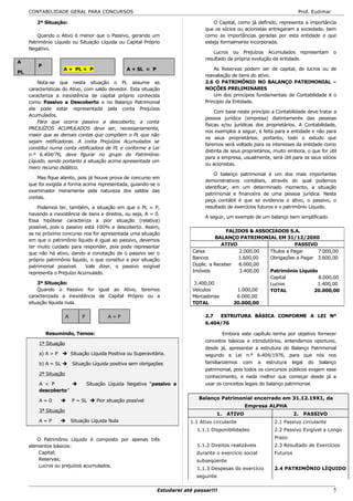 CONTABILIDADE GERAL PARA CONCURSOS                                                                                      Prof. Eudimar

        2ª Situação:                                                                   O Capital, como já definido, representa a importância
                                                                                   que os sócios ou acionistas entregaram a sociedade, bem
         Quando o Ativo é menor que o Passivo, gerando um                          como as importâncias geradas por esta entidade e que
     Patrimônio Líquido ou Situação Líquida ou Capital Próprio                     esteja formalmente incorporada.
     Negativo.
                                                                                       Lucros ou Prejuízos Acumulados representam            o
                                                                                   resultado da própria evolução da entidade.
A
         P
                    A + PL = P                      A + SL = P                         As Reservas podem ser de capital, de lucros ou de
PL
                                                                                   reavaliação de bens do ativo.
         Nota-se que nesta situação o PL assume as                                 2.6 O PATRIMÔNIO NO BALANÇO PATRIMONIAL –
     características do Ativo, com saldo devedor. Esta situação                    NOÇÕES PRELIMINARES
     caracteriza a inexistência de capital próprio conhecida                           Um dos princípios fundamentais de Contabilidade é o
     como Passivo a Descoberto e no Balanço Patrimonial                            Princípio da Entidade.
     ela pode estar representada pela conta Prejuízos
                                                                                        Com base neste princípio a Contabilidade deve tratar a
     Acumulados.
                                                                                   pessoa jurídica (empresa) distintamente das pessoas
         Para que ocorra passivo a descoberto, a conta
                                                                                   físicas e/ou jurídicas dos proprietários. A Contabilidade,
     PREJUÍZOS ACUMULADOS deve ser, necessariamente,
                                                                                   nos exemplos a seguir, é feita para a entidade e não para
     maior que as demais contas que compõem o PL que não
                                                                                   os seus proprietários; portanto, todo o estudo que
     sejam retificadoras. A conta Prejuízos Acumulados se
                                                                                   faremos será voltado para os interesses da entidade como
     constitui numa conta retificadora de PL e conforme a Lei
                                                                                   distinta de seus proprietários, muito embora, o que for útil
     n.º 6.404/76, deve figurar no grupo do Patrimônio
                                                                                   para a empresa, usualmente, será útil para os seus sócios
     Líquido, sendo portanto a situação acima apresentada um
                                                                                   ou acionistas.
     mero recurso didático.
                                                                                       O balanço patrimonial é um dos mais importantes
        Mas fique atento, pois já houve prova de concurso em
                                                                                   demonstrativos contábeis, através do qual podemos
     que foi exigida a forma acima representada, guiando-se o
                                                                                   identificar, em um determinado momento, a situação
     examinador meramente pela natureza dos saldos das
                                                                                   patrimonial e financeira de uma pessoa jurídica. Nesta
     contas.
                                                                                   peça contábil é que se evidencia o ativo, o passivo, o
         Podemos ter, também, a situação em que o PL = P,                          resultado de exercícios futuros e o patrimônio Líquido.
     havendo a inexistência de bens e direitos, ou seja, A = 0.
                                                                                   A seguir, um exemplo de um balanço bem simplificado.
     Essa hipótese caracteriza a pior situação (relativa)
     possível, pois o passivo está 100% a descoberto. Assim,
                                                                                             FALIDOS & ASSOCIADOS S.A.
     se no próximo concurso nos for apresentada uma situação
                                                                                        BALANÇO PATRIMONIAL EM 31/12/20X0
     em que o patrimônio líquido é igual ao passivo, devemos
     ter muito cuidado para responder, pois pode representar                               ATIVO                       PASSIVO
     que não há ativo, dando a conotação de o passivo ser o                   Caixa               2.000,00 Títulos a Pagar     7.000,00
     próprio patrimônio líquido, o que constitui a pior situação              Bancos              1.600,00 Obrigações a Pagar 3.600,00
     patrimonial possível.    Vale dizer, o passivo exigível                  Duplic. a Receber   6.000,00
     representa o Prejuízo Acumulado.                                         Imóveis             3.400,00 Patrimônio Líquido
                                                                                                           Capital             8.000,00
         3ª Situação:                                                          3.400,00                    Lucros             1.400,00
         Quando o Passivo for igual ao Ativo, teremos                         Veículos           1.000,00  TOTAL             20.000,00
     caracterizada a inexistência de Capital Próprio ou a                     Mercadorias        6.000,00
     situação líquida nula.                                                   TOTAL             20.000,00

                       A        P           A=P                                    2.7  ESTRUTURA BÁSICA CONFORME A LEI Nº
                                                                                   6.404/76

             Resumindo, Temos:                                                             Embora este capítulo tenha por objetivo fornecer
                                                                                   conceitos básicos e introdutórios, entendemos oportuno,
         1ª Situação
                                                                                   desde já, apresentar a estrutura do Balanço Patrimonial
         a) A > P  Situação Líquida Positiva ou Superavitária.                    segundo a Lei n.º 6.404/1976, para que nós nos
         b) A = SL  Situação Líquida positiva sem obrigações                      familiarizemos com a estrutura legal do balanço
                                                                                   patrimonial, pois todos os concursos públicos exigem esse
         2ª Situação
                                                                                   conhecimento, e nada melhor que começar desde já a
         A < P                     Situação Líquida Negativa “passivo a           usar os conceitos legais do balanço patrimonial.
         descoberto”
                                                                                Balanço Patrimonial encerrado em 31.12.19X1, da
         A=0              P = SL  Pior situação possível
                                                                                                     Empresa ALPHA
         3ª Situação
                                                                                        1.   ATIVO                          2.   PASSIVO
         A=P              Situação Líquida Nula                             1.1 Ativo circulante                 2.1 Passivo circulante
                                                                                1.1.1 Disponibilidades            2.2 Passivo Exigível a Longo

        O Patrimônio Líquido é composto por apenas três                                                           Prazo
     elementos básicos:                                                         1.1.2 Direitos realizáveis        2.3 Resultado de Exercícios
         Capital;                                                               durante o exercício social        Futuros
         Reservas;                                                              subseqüente
         Lucros ou prejuízos acumulados.
                                                                                1.1.3 Despesas do exercício       2.4 PATRIMÔNIO LÍQUIDO
                                                                                seguinte

                                                                 Estudarei até passar!!!                                                     5
 