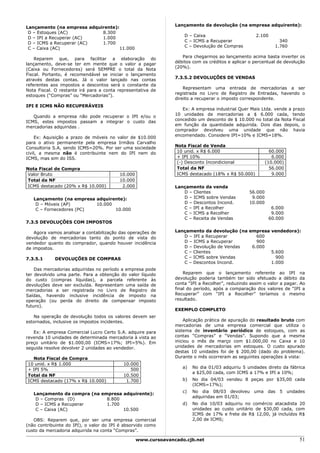 Lançamento da devolução (na empresa adquirente):
Lançamento (na empresa adquirente):
 D – Estoques (AC)          8.300
                                                                    D – Caixa                       2.100
 D – IPI a Recuperar (AC)   1.000
                                                                    C – ICMS a Recuperar                        340
 D – ICMS a Recuperar (AC)  1.700
                                                                    C – Devolução de Compras                  1.760
 C – Caixa (AC)                     11.000
                                                                   Para chegarmos ao lançamento acima basta inverter os
    Reparem que, para facilitar a elaboração do
                                                                débitos com os créditos e aplicar o percentual de devolução
lançamento, deve-se ter em mente que o valor a pagar
                                                                (20%).
(Caixa ou Fornecedores) será SEMPRE o total da Nota
Fiscal. Portanto, é recomendável se iniciar o lançamento
                                                                7.3.5.2 DEVOLUÇÕES DE VENDAS
através destas contas. Já o valor lançado nas contas
referentes aos impostos e descontos será o constante da
                                                                    Representam uma entrada de mercadorias a ser
Nota Fiscal. O restante irá para a conta representativa de
                                                                registrada no Livro de Registro de Entradas, havendo o
estoques (“Compras” ou “Mercadorias”).
                                                                direito a recuperar o imposto correspondente.
IPI E ICMS NÃO RECUPERÁVEIS
                                                                   Ex: A empresa industrial Quer Mais Ltda. vende a prazo
                                                                10 unidades de mercadorias a $ 6.000 cada, tendo
   Quando a empresa não pode recuperar o IPI e/ou o
                                                                concedido um desconto de $ 10.000 no total da Nota Fiscal
ICMS, estes impostos passam a integrar o custo das
                                                                em função da quantidade adquirida. Dois dias depois, o
mercadorias adquiridas .
                                                                comprador devolveu uma unidade que não havia
                                                                encomendado. Considere IPI=10% e ICMS=18%.
    Ex: Aquisição a prazo de móveis no valor de $10.000
para o ativo permanente pela empresa Irmãos Carvalho
                                                                Nota Fiscal de Venda
Consultoria S.A, sendo ICMS=20%. Por ser uma sociedade
civil, a mesma não é contribuinte nem do IPI nem do              10 unid. x R$ 6.000                        60.000
ICMS, mas sim do ISS.                                            + IPI 10%                                   6.000
                                                                 (-) Desconto Incondicional               (10.000)
Nota Fiscal de Compra                                            Total da NF                                56.000
 Valor Bruto                             10.000                  ICMS destacado (18% x R$ 50.000)            9.000
 Total da NF                             10.000
 ICMS destacado (20% x R$ 10.000)         2.000                 Lançamento da venda
                                                                   D – Clientes                  56.000
   Lançamento (na empresa adquirente):                             D – ICMS sobre Vendas          9.000
    D – Móveis (AP)       10.000                                   D – Descontos Incond.         10.000
    C – Fornecedores (PC)        10.000                            C – IPI a Recolher                        6.000
                                                                   C – ICMS a Recolher                       9.000
                                                                   C – Receita de Vendas                    60.000
7.3.5 DEVOLUÇÕES COM IMPOSTOS

    Agora vamos analisar a contabilização das operações de      Lançamento da devolução (na empresa vendedora):
devolução de mercadorias tanto do ponto de vista do                D – IPI a Recuperar         600
vendedor quanto do comprador, quando houver incidência             D – ICMS a Recuperar        900
de impostos.                                                       D – Devolução de Vendas   6.000
                                                                   C – Clientes                     5.600
7.3.5.1     DEVOLUÇÕES DE COMPRAS                                  C – ICMS sobre Vendas              900
                                                                   C – Descontos Incond.            1.000
    Das mercadorias adquiridas no período a empresa pode
ter devolvido uma parte. Para a obtenção do valor líquido           Reparem que o lançamento referente ao IPI na
do custo (compras líquidas), a parcela referente às             devolução poderia também ter sido efetuado a débito da
devoluções deve ser excluída. Representam uma saída de          conta “IPI a Recolher”, reduzindo assim o valor a pagar. Ao
mercadorias a ser registrada no Livro de Registro de            final do período, após a comparação dos valores de “IPI a
Saídas, havendo inclusive incidência de imposto na              Recuperar” com “IPI a Recolher” teríamos o mesmo
operação (ou perda do direito de compensar imposto              resultado.
futuro).
                                                                EXEMPLO COMPLETO
   Na operação de devolução todos os valores devem ser
estornados, inclusive os impostos incidentes.                       Aplicação prática de apuração do resultado bruto com
                                                                mercadorias de uma empresa comercial que utiliza o
   Ex: A empresa Comercial Lucro Certo S.A. adquire para        sistema de inventário periódico de estoques, com as
revenda 10 unidades de determinada mercadoria à vista ao        contas “Compras” e “Vendas”. Supondo que a mesma
preço unitário de $1.000,00 (ICMS=17%; IPI=5%). Em              iniciou o mês de março com $1.000,00 no Caixa e 10
seguida resolve devolver 2 unidades ao vendedor.                unidades de mercadorias em estoques. O custo apurado
                                                                destas 10 unidades foi de $ 200,00 (dado do problema).
  Nota Fiscal de Compra                                         Durante o mês ocorreram as seguintes operações à vista:
10 unid. x R$ 1.000                        10.000
                                                                   a)   No dia 01/03 adquiriu 5 unidades direto da fábrica
+ IPI 5%                                      500
                                                                        a $25,00 cada, com ICMS a 17% e IPI a 10%;
Total da NF                                10.500
ICMS destacado (17% x R$ 10.000)            1.700                  b)   No dia 04/03 vendeu 8 peças por $35,00 cada
                                                                        (ICMS=17%);
                                                                   c)   No dia 08/03 devolveu uma          das   5 undades
   Lançamento da compra (na empresa adquirente):
                                                                        adquiridas em 01/03;
    D – Compras (D)           8.800
    D – ICMS a Recuperar      1.700                                d)   No dia 10/03 adquiriu no comércio atacadista 20
    C – Caixa (AC)                  10.500                              unidades ao custo unitário de $30,00 cada, com
                                                                        ICMS de 17% e frete de R$ 12,00, já incluídos R$
   OBS: Reparem que, por ser uma empresa comercial                      2,00 de ICMS;
(não contribuinte do IPI), o valor do IPI é absorvido como
custo da mercadoria adquirida na conta “Compras”.

                                                  www.cursoavancado.cjb.net                                             51
 