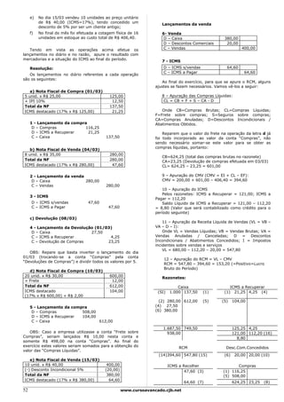e)   No dia 15/03 vendeu 10 unidades ao preço unitário
          de R$ 40,00 (ICMS=17%), tendo concedido um
                                                                       Lançamentos da venda
          desconto de 5% por ser um cliente antigo;
     f)   No final do mês foi efetuada a cotagem física de 16          6- Venda
          unidades em estoque ao custo total de R$ 406,40.              D – Caixa                     380,00
                                                                        D – Descontos Comerciais       20,00
   Tendo em vista as operações acima efetue os                          C – Vendas                              400,00
lançamentos no diário e no razão, apure o resultado com
mercadorias e a situação do ICMS ao final do período.
                                                                       7 - ICMS
     Resolução:                                                         D – ICMS s/vendas               64,60
                                                                        C – ICMS a Pagar                         64,60
   Os lançamentos no diário referentes a cada operação
são os seguintes:
                                                                       Ao final do exercício, para que se apure o RCM, alguns
                                                                    ajustes se fazem necessários. Vamos vê-los a seguir:
   a) Nota Fiscal de Compra (01/03)
5 unid. x R$ 25,00                            125,00                   8 – Apuração das Compras Líquidas:
+ IPI 10%                                      12,50                    CL = CB + F + S – CA - D
Total da NF                                   137,50
ICMS destacado (17% x R$ 125,00)               21,25                   Onde CB=Compras Brutas; CL=Compras Líquidas;
                                                                    F=Frete sobre compras; S=Seguros sobre compras;
                                                                    CA=Compras Anuladas; D=Descontos Incondicionais /
     1 - Lançamento da compra                                       Abatimentos Obtidos.
      D – Compras           116,25
      D – ICMS a Recuperar    21,25                                     Reparem que o valor do frete na operação da letra d já
      C – Caixa                             137,50                  foi todo incorporado ao valor da conta “Compras”, não
                                                                    sendo necessário somar-se este valor para se obter as
                                                                    compras líquidas, portanto:
   b) Nota Fiscal de Venda (04/03)
8 unid. x R$ 35,00                            280,00
                                                                       CB=624,25 (total das compras brutas no razonete)
Total da NF                                   280,00                   CA=23,25 (Devolução de compras efetuada em 03/03)
ICMS destacado (17% x R$ 280,00)               47,60                   CL= 624,25 – 23,25 = 601,00

     2 - Lançamento da venda                                           9 – Apuração do CMV (CMV = EI + CL – EF):
      D – Caixa              280,00                                    CMV = 200,00 + 601,00 – 406,40 = 394,60
      C – Vendas                            280,00
                                                                       10 – Apuração do ICMS
                                                                       Pelos razonetes: ICMS a Recuperar = 121,00; ICMS a
     3 - ICMS
                                                                    Pagar = 112,20
      D – ICMS s/vendas            47,60                               Saldo Líquido de ICMS a Recuperar = 121,00 – 112,20
      C – ICMS a Pagar                       47,60                  = 8,80 (Valor que será contabilizado como crédito para o
                                                                    período seguinte)
     c) Devolução (08/03)
                                                                        11 – Apuração da Receita Líquida de Vendas (VL = VB –
     4 - Lançamento da Devolução (01/03)                            VA – D – I):
      D – Caixa                27,50                                    Onde VL = Vendas Líquidas; VB = Vendas Brutas; VA =
      C – ICMS a Recuperar             4,25                         Vendas Anuladas / Canceladas; D = Descontos
      C – Devolução de Compras        23,25                         Incondicionais / Abatimentos Concedidos; I = Impostos
                                                                    incidentes sobre vendas e serviços
                                                                        VL = 680,00 – 112,20 – 20,00 = 547,80
   OBS: Repare que basta inverter o lançamento do dia
01/03 (trocando-se a conta “Compras” pela conta
                                                                        12 – Apuração do RCM = VL – CMV
“Devoluções de Compras”) e dividir todos os valores por 5.
                                                                        RCM = 547,80 – 394,60 = 153,20 (=Positivo=Lucro
                                                                        Bruto do Período)
  d) Nota Fiscal de Compra (10/03)
20 unid. x R$ 30,00                           600,00                   Razonetes:
+ Frete                                        12,00
Total da NF                                   612,00                             Caixa                   ICMS a Recuperar
ICMS destacado                                104,00                 (SI)    1.000 137,50   (1)       (1) 21,25 4,25 (4)
(17% x R$ 600,00) + R$ 2,00
                                                                      (2) 280,00 612,00     (5)      (5)    104,00
     5 - Lançamento da compra                                       (4) 27,50
      D – Compras          508,00                                   (6) 380,00
      D – ICMS a Recuperar 104,00
      C – Caixa                   612,00
                                                                        1.687,50 749,50                     125,25 4,25
    OBS: Caso a empresa utilizasse a conta “Frete sobre                   938,00                            121,00 112,20 (16)
Compras”, seriam lançados R$ 10,00 nesta conta e                                                              8,80
somente R$ 498,00 na conta “Compras”. Ao final do
exercício estes valores seriam somados para a obtenção do                        RCM                   Desc.Com.Concedidos
valor das “Compras Líquidas”.
                                                                     (14)394,60 547,80 (15)           (6)    20,00 20,00 (10)
   e) Nota Fiscal de Venda (15/03)
10 unid. x R$ 40,00                          400,00                         ICMS a Recolher                  Compras
(-) Desconto Incondicional 5%               (20,00)                                 47,60 (3)         (1) 116,25
Total da NF                                  380,00                                                   (5) 508,00
ICMS destacado (17% x R$ 380,00)              64,60
                                                                                   64,60 (7)                624,25 23,25   (8)

52                                                    www.cursoavancado.cjb.net
 