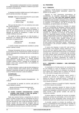 No(s) período(s) subseqüente(s) ocorrerá a apropriação       8.2 PROVISÕES
do restante da despesa aos resultados a medida em que forem
ocorrendo os fatos geradores.                                       8.2.1 - CONCEITO

                                                                       Segundo o Aurélio Buarque de Holanda “Provimento,
                                                                    abastecimento, fornecimento, sortimento, reserva em
   b) despesas do período contábil atual que só serão pagas no      dinheiro ou em valores, ...”
próximo período (incorridas e não pagas)
                                                                       Segundo os mais importantes doutrinadores da
                                                                    Contabilidade, as provisões representam, geralmente,
     Exemplo: Salários do mês de dezembro/X0 e que só serão         despesas incorridas, mas cujo total podemos apenas
                  pagos em janeiro/X1                               estimar. Assim, para que possamos entender a natureza e
                                                                    a importância das provisões, necessário se faz buscarmos
                 Despesa de Salários
                                                                    os Princípios Fundamentais de Contabilidade em que elas
               a Salários a Pagar       R$ 5.000,00
                                                                    se assentam e se justificam, que são os Princípios da
                                                                    Competência, da Oportunidade e da Prudência.
    Note que este fato altera o PL e se caracteriza como sendo
fato contábil modificativo.                                             Quer as provisões refiram-se à reduções de valores
    Este lançamento é conhecido como lançamento de                  ativos ou à constituição de obrigações, conforme veremos
                                                                    no desenrolar deste capítulo, suas contas representativas
apropriação da despesa ou de reconhecimento da despesa, e
                                                                    serão sempre de natureza credora, tendo como
deve ser feito obrigatoriamente em decorrência da correta
                                                                    contrapartida conta de despesa ou de custos. Como as
aplicação do princípio da competência e resulta num fato            despesas, em obediência ao Princípio da Competência,
contábil modificativo diminutivo.                                   devem ser registradas quando incorridas, mesmo que não
                                                                    pagas, e determinando o Princípio da Oportunidade que as
    Por ocasião do efetivo pagamento, no mês de janeiro, o
                                                                    mutações patrimoniais devem ser registradas mesmo na
lançamento a ser realizado será um fato contábil meramente
                                                                    hipótese de somente existir razoável certeza de sua
permutativo, da seguinte forma:                                     ocorrência, e o Princípio da Prudência que nos determina
                 Salários a pagar                                   optar, entre duas situações igualmente válidas, por aquela
                                                                    da qual resulte menor Patrimônio Líquido, justifica-se, à
               a Caixa/Bancos              R$ 5.000,00
                                                                    luz da doutrina e dos princípios contábeis, a constituição
                                                                    das provisões.
   c) receitas recebida antecipadamente (recebidas no período
anterior e ganhas no atual)                                             A maioria das despesas e custos têm valor preciso e
                                                                    documentado, como aluguéis, tributos, salários etc., o que
    Empresas fornecedoras de bens ou serviços, tais como os         faz com que seus registros sejam feitos à medida de seu
de empreiteiros de obra, freqüentemente recebem parcelas em         acontecimento e conhecimento documental. Já as despesas
dinheiro antecipadamente à produção dos bens ou execução de         incorridas que determinam a constituição das provisões,
tais serviços.                                                      por serem apenas valores estimativas e de difícil precisão
                                                                    do momento, do tempo em que se consideram gerados,
    Essas antecipações recebidas devem ser registradas na           seus registros se realizam, geralmente, por ocasião da
conta "Adiantamento de Clientes" ou "Receita Recebida               elaboração das demonstrações financeiras, sob a forma de
Antecipadamente", classificadas no Passivo, inicialmente no         ajustes de balanço.
Circulante, podendo ocorrer a situação de tal obrigação ser
exigível a prazo maior, passando então a ser classificado no        8.2.2 - PROVISÃO X RESERVA – UMA DISTINÇÃO
Exigível a Longo Prazo.                                             NECESSÁRIA

   No final do período, a parte do valor dos bens entregues ou          A constituição de Provisão decorre do reconhecimento
dos serviços prestados nesse período deverá ser transferida,        de uma despesa ou custo no resultado do exercício, ao
mediante o lançamento de ajuste na conta patrimonial, para a        passo que a Reserva decorre de destaque de parcela do
conta de "Receita do Exercício" (conta de resultado).               lucro líquido que, embora figure no passivo da empresa
                                                                    (PL), não constitui obrigação para com terceiros.
     Contabilização:
     Na data do recebimento                                            A Provisão deve ser constituída mesmo quando o
                                                                    resultado do exercício for negativo, enquanto que a
      Caixa                                                         Reserva só pode ser constituída quando o resultado do
   a Receita de Serviços Recebida Antecipadamente          R$       exercício for positivo, visto que é constituída a partir do
1.000,00                                                            Lucro Líquido do Exercício.

    Na apropriação ao resultado do exercício, pela parte da            A Reserva é reforço ou correção do Capital, integrando
receita realizada no período:                                       o Patrimônio Líquido da sociedade.

       Receita de Serviços Recebida Antecipadamente                    A Provisão representa redução de valores do Ativo
     a Receita de Serviços                R$ 200,00                 (quando serão contas retificadoras) ou aumento do Passivo
                                                                    (quando são obrigações), portanto diminuem o PL. Embora
     d) receitas recebidas antecipadamente (receitas                tenha ocorrido o fato gerador contábil, não pode ser
        recebidas neste período e ainda não ganhas –                medida com exatidão.
        serão ganhas em períodos futuros)
                                                                        A reserva objetiva a retenção de recursos na entidade,
    Neste caso somente faremos o lançamento em conta de             pautada no princípio da continuidade, a fim de não fazer a
passivo circulante ou longo prazo em contrapartida de caixa ou      distribuição de lucros (dividendos) sobre recursos que a
bancos conta movimento se assumirmos alguma obrigação,              entidade precisará como capital de giro de seus negócios.
quer pela devolução do valor ou pelo fornecimento de bens ou
                                                                        A provisão, pautado no princípio da prudência, visa
serviços. Quando não recai nenhuma obrigação sobre as
                                                                    eliminar a possibilidade de haver distorções no resultado de
receitas recebidas antecipadamente, estas serão classificadas
                                                                    determinado exercício que poderiam trazer prejuízos à
em Resultados de Exercícios Futuros, e somente neste caso.
                                                                    entidade em exercícios futuros.

56                                                    www.cursoavancado.cjb.net
 