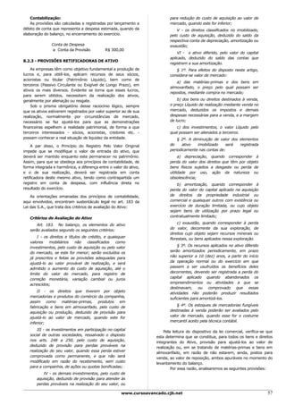 Contabilização:                                                       para redução do custo de aquisição ao valor de
    As provisões são calculadas e registradas por lançamento a            mercado, quando este for inferior;
débito de conta que representa a despesa estimada, quando da                  V - os direitos classificados no imobilizado,
elaboração do balanço, no encerramento do exercício.                      pelo custo de aquisição, deduzido do saldo da
                                                                          respectiva conta de depreciação, amortização ou
               Conta de Despesa                                           exaustão;
               a Conta da Provisão           R$ 300,00
                                                                              VI - o ativo diferido, pelo valor do capital
                                                                          aplicado, deduzido do saldo das contas que
8.2.3 - PROVISÕES RETIFICADORAS DE ATIVO
                                                                          registrem a sua amortização.
    As empresas têm como objetivo fundamental a produção de                  § 1º. Para efeitos do disposto neste artigo,
lucros e, para obtê-los, aplicam recursos de seus sócios,                 considera-se valor de mercado:
acionistas ou titular (Patrimônio Líquido), bem como de
                                                                             a) das matérias-primas e dos bens em
terceiros (Passivo Circulante ou Exigível de Longo Prazo), em
                                                                          almoxarifado, o preço pelo qual possam ser
ativos os mais diversos. Evidente se torna que esses lucros,
                                                                          repostos, mediante compra no mercado;
para serem obtidos, necessitam da realização dos ativos,
geralmente por alienação ou resgate.                                          b) dos bens ou direitos destinados à venda,
    Sob o prisma obrigatório desse raciocínio lógico, sempre              o preço Líquido de realização mediante venda no
que os ativos estiverem registrados por valor superior ao de sua          mercado, deduzidos os impostos e demais
realização, normalmente por circunstâncias de mercado,                    despesas necessárias para a venda, e a margem
necessário se faz ajustá-los para que as demonstrações                    de lucro;
financeiras espelhem a realidade patrimonial, de forma a que                 c) dos investimentos, o valor Líquido pelo
terceiros interessados - sócios, acionistas, credores etc. -              qual possam ser alienados a terceiros.
possam conhecer a real situação de liquidez da entidade.                      § 2º. A diminuição de valor dos elementos
     A par disso, o Princípio do Registro Pelo Valor Original             do     ativo  imobilizado    será   registrada
impede que se modifique o valor de entrada do ativo, que                  periodicamente nas contas de:
deverá ser mantido enquanto este permanecer no patrimônio.                     a) depreciação, quando corresponder à
Assim, para que se obedeça aos princípios de contabilidade, de            perda do valor dos direitos que têm por objeto
forma integrada e harmônica, a diferença entre o valor do ativo,          bens físicos sujeitos a desgaste ou perda de
e o de sua realização, deverá ser registrada em conta                     utilidade por uso, ação da natureza ou
retificadora deste mesmo ativo, tendo como contrapartida um               obsolescência;
registro em conta de despesa, com influência direta no                        b) amortização, quando corresponder à
resultado do exercício.                                                   perda do valor do capital aplicado na aquisição
    As orientações emanadas dos princípios de contabilidade,              de direitos da propriedade industrial ou
aqui envolvidos, encontram sustentáculo legal no art. 183 da              comercial e quaisquer outros com existência ou
Lei das S.A., que trata dos critérios de avaliação do Ativo:              exercício de duração limitada, ou cujo objeto
                                                                          sejam bens de utilização por prazo legal ou
                                                                          contratualmente limitado;
   Critérios de Avaliação do Ativo
                                                                              c) exaustão, quando corresponder à perda
       Art. 183. No balanço, os elementos do ativo
                                                                          do valor, decorrente da sua exploração, de
   serão avaliados segundo os seguintes critérios:
                                                                          direitos cujo objeto sejam recursos minerais ou
       I - os direitos e títulos de crédito, e quaisquer                  florestais, ou bens aplicados nessa exploração.
   valores    mobiliários    não    classificados  como
                                                                              § 3º. Os recursos aplicados no ativo diferido
   investimentos, pelo custo de aquisição ou pelo valor
                                                                          serão amortizados periodicamente, em prazo
   do mercado, se este for menor; serão excluídos os
                                                                          não superior a 10 (dez) anos, a partir do início
   já prescritos e feitas as provisões adequadas para
                                                                          da operação normal ou do exercício em que
   ajustá-lo ao valor provável de realização, e será
                                                                          passem a ser usufruídos os benefícios deles
   admitido o aumento do custo de aquisição, até o
                                                                          decorrentes, devendo ser registrada a perda do
   limite do valor do mercado, para registro de
                                                                          capital aplicado quando abandonados os
   correção monetária, variação cambial ou juros
                                                                          empreendimentos ou atividades a que se
   acrescidos;
                                                                          destinavam, ou comprovado que essas
       II - os direitos que tiverem por objeto                            atividades não poderão produzir resultados
   mercadorias e produtos do comércio da companhia,                       suficientes para amortizá-los.
   assim como matérias-primas, produtos em
                                                                              § 4º. Os estoques de mercadorias fungíveis
   fabricação e bens em almoxarifado, pelo custo de
                                                                          destinadas à venda poderão ser avaliados pelo
   aquisição ou produção, deduzido de provisão para
                                                                          valor de mercado, quando esse for o costume
   ajustá-lo ao valor de mercado, quando este for
                                                                          mercantil aceito pela técnica contábil.
   inferior;
       III - os investimentos em participação no capital               Pela leitura do dispositivo da lei comercial, verifica-se que
   social de outras sociedades, ressalvado o disposto              esta determina que se constitua, para todos os bens e direitos
   nos arts. 248 a 250, pelo custo de aquisição,                   integrantes do Ativo, provisão para ajustá-los ao valor de
   deduzido de provisão para perdas prováveis na                   realização ou, em se tratando de matérias-primas e bens em
   realização do seu valor, quando essa perda estiver              almoxarifado, em razão de não estarem, ainda, postos para
   comprovada como permanente, e que não será                      venda, ao valor de reposição, ambos apuráveis no momento do
   modificado em razão do recebimento, sem custo                   levantamento do balanço.
   para a companhia, de ações ou quotas bonificadas;                       Por essa razão, analisaremos as seguintes provisões:
          IV - os demais investimentos, pelo custo de
       aquisição, deduzido de provisão para atender às
       perdas prováveis na realização do seu valor, ou

                                                     www.cursoavancado.cjb.net                                                   57
 