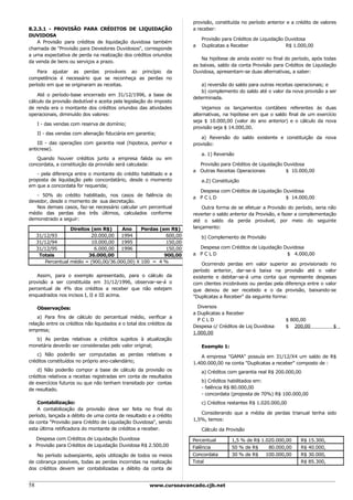 provisão, constituída no período anterior e a crédito de valores
8.2.3.1 - PROVISÃO PARA CRÉDITOS DE LIQUIDAÇÃO                       a receber:
DUVIDOSA
                                                                         Provisão para Créditos de Liquidação Duvidosa
    A Provisão para créditos de liquidação duvidosa também
                                                                     a   Duplicatas a Receber                 R$ 1.000,00
chamada de "Provisão para Devedores Duvidosos", corresponde
a uma expectativa de perda na realização dos créditos oriundos
                                                                         Na hipótese de ainda existir no final do período, após todas
da venda de bens ou serviços a prazo.
                                                                     as baixas, saldo da conta Provisão para Créditos de Liquidação
    Para ajustar as perdas prováveis ao princípio da                 Duvidosa, apresentam-se duas alternativas, a saber:
competência é necessário que se reconheça as perdas no
período em que se originaram as receitas.                                a) reversão do saldo para outras receitas operacionais; e
                                                                         b) complemento do saldo até o valor da nova provisão a ser
    Até o período-base encerrado em 31/12/1996, a base de
                                                                     determinada.
cálculo da provisão dedutível e aceita pela legislação do imposto
de renda era o montante dos créditos oriundos das atividades             Vejamos os lançamentos contábeis referentes às duas
operacionais, diminuído dos valores:                                 alternativas, na hipótese em que o saldo final de um exercício
                                                                     seja $ 10.000,00 (valor do ano anterior) e o cálculo da nova
     I - das vendas com reserva de domínio;
                                                                     provisão seja $ 14.000,00.
     II - das vendas com alienação fiduciária em garantia;
                                                                        a) Reversão do saldo existente e constituição da nova
    III - das operações com garantia real (hipoteca, penhor e        provisão:
anticrese).
                                                                         a. 1) Reversão
   Quando houver créditos junto a empresa falida ou em
concordata, a constituição da provisão será calculada:                 Provisão para Créditos de Liquidação Duvidosa
                                                                     a Outras Receitas Operacionais          $ 10.000,00
   - pela diferença entre o montante do crédito habilitado e a
proposta de liquidação pelo concordatário, desde o momento               a.2) Constituição
em que a concordata for requerida;
                                                                       Despesa com Créditos de Liquidação Duvidosa
   - 50% do crédito habilitado, nos casos de falência do             a PCLD                                $ 14.000,00
devedor, desde o momento de sua decretação.
   Nos demais casos, faz-se necessário calcular um percentual            Outra forma de se efetuar a Provisão do período, seria não
médio das perdas dos três últimos, calculados conforme               reverter o saldo anterior da Provisão, e fazer a complementação
demonstrado a seguir:                                                até o saldo da perda provável, por meio do seguinte
                   Direitos (em R$)     Ano     Perdas (em R$)       lançamento:
     31/12/93               20.000,00 1994                600,00         b) Complemento de Provisão
     31/12/94               10.000,00 1995                150,00
     31/12/95                6.000,00 1996                150,00       Despesa com Créditos de Liquidação Duvidosa
      Totais               36.000,00                     900,00      a PCLD                                $ 4.000,00
        Percentual médio = (900,00/36.000,00) X 100 = 4 %                Ocorrendo perdas em valor superior ao provisionado no
                                                                     período anterior, dar-se-á baixa na provisão até o valor
   Assim, para o exemplo apresentado, para o cálculo da              existente e debitar-se-á uma conta que represente despesas
provisão a ser constituída em 31/12/1996, observar-se-á o            com clientes incobráveis ou perdas pela diferença entre o valor
percentual de 4% dos créditos a receber que não estejam              que deixou de ser recebido e o da provisão, baixando-se
enquadrados nos incisos I, II e III acima.                           "Duplicatas a Receber" da seguinte forma:

     Observações:                                                      Diversos
                                                                     a Duplicatas a Receber
    a) Para fins de cálculo do percentual médio, verificar a
                                                                       PCLD                                   $ 800,00
relação entre os créditos não liquidados e o total dos créditos da
                                                                     Despesa c/ Créditos de Liq Duvidosa      $ 200,00             $
empresa;
                                                                     1.000,00
  b) As perdas relativas a créditos sujeitos à atualização
monetária deverão ser consideradas pelo valor original;                  Exemplo 1:
    c) Não poderão ser computadas as perdas relativas a                 A empresa "GAMA" possuía em 31/12/X4 um saldo de R$
créditos constituídos no próprio ano-calendário;                     1.400.000,00 na conta "Duplicatas a receber" composto de :
    d) Não poderão compor a base de cálculo da provisão os               a) Créditos com garantia real R$ 200.000,00
créditos relativos a receitas registradas em conta de resultados
de exercícios futuros ou que não tenham transitado por contas            b) Créditos habilitados em:
de resultado.                                                            - falência R$ 80.000,00
                                                                         - concordata (proposta de 70%) R$ 100.000,00
    Contabilização:                                                      c) Créditos restantes R$ 1.020.000,00
    A contabilização da provisão deve ser feita no final do
                                                                        Considerando que a média de perdas trianual tenha sido
período, lançada a débito de uma conta de resultado e a crédito
                                                                     1,5%, temos:
da conta "Provisão para Crédito de Liquidação Duvidosa", sendo
esta última retificadora do montante de créditos a receber.              Cálculo da Provisão
  Despesa com Créditos de Liquidação Duvidosa                        Percentual       1,5 % de R$ 1.020.000,00       R$ 15.300,
a Provisão para Créditos de Liquidação Duvidosa R$ 2.500,00          Falência         50 % de R$     80.000,00       R$ 40.000,
   No período subseqüente, após utilização de todos os meios         Concordata       30 % de R$    100.000,00       R$ 30.000,
de cobrança possíveis, todas as perdas incorridas na realização      Total                                           R$ 85.300,
dos créditos devem ser contabilizadas a débito da conta de


58                                                     www.cursoavancado.cjb.net
 