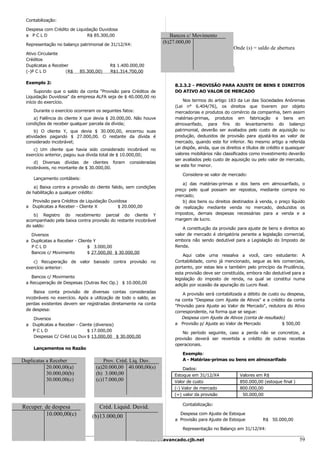 Contabilização:

 Despesa com Crédito de Liquidação Duvidosa
 a PCLD                       R$ 85.300,00                            Bancos c/ Movimento
 Representação no balanço patrimonial de 31/12/X4:
                                                                   (b)27.000,00
                                                                                                     Onde (s) = saldo de abertura
 Ativo Circulante
 Créditos
 Duplicatas a Receber                     R$ 1.400.000,00
 (-)P C L D         (R$    85.300,00)     R$1.314.700,00

 Exemplo 2:
                                                                       8.2.3.2 - PROVISÃO PARA AJUSTE DE BENS E DIREITOS
      Supondo que o saldo da conta "Provisão para Créditos de          DO ATIVO AO VALOR DE MERCADO
 Liquidação Duvidosa" da empresa ALFA seja de $ 40.000,00 no
 início do exercício.                                                      Nos termos do artigo 183 da Lei das Sociedades Anônimas
                                                                       (Lei n° 6.404/76), os direitos que tiverem por objeto
     Durante o exercício ocorreram os seguintes fatos:                 mercadorias e produtos do comércio da companhia, bem assim
    a) Falência do cliente X que devia $ 20.000,00. Não houve          matérias-primas, produtos em fabricação e bens em
 condições de receber qualquer parcela da dívida;                      almoxarifado, para fins do levantamento do balanço
     b) O cliente Y, que devia $ 30.000,00, encerrou suas              patrimonial, deverão ser avaliados pelo custo de aquisição ou
 atividades pagando $ 27.000,00. O restante da dívida é                produção, deduzidos de provisão para ajustá-los ao valor de
 considerado incobrável;                                               mercado, quando este for inferior. No mesmo artigo a referida
    c) Um cliente que havia sido considerado incobrável no             Lei dispõe, ainda, que os direitos e títulos de crédito e quaisquer
 exercício anterior, pagou sua dívida total de $ 10.000,00;            valores mobiliários não classificados como investimento deverão
                                                                       ser avaliados pelo custo de aquisição ou pelo valor de mercado,
     d) Diversas dívidas de clientes foram         consideradas
                                                                       se este for menor.
 incobráveis, no montante de $ 30.000,00.
                                                                           Considera-se valor de mercado:
     Lançamento contábeis:
                                                                           a) das matérias-primas e dos bens em almoxarifado, o
     a) Baixa contra a provisão do cliente falido, sem condições
                                                                       preço pelo qual possam ser repostos, mediante compra no
 de habilitação a qualquer crédito:
                                                                       mercado;
   Provisão para Créditos de Liquidação Duvidosa                           b) dos bens ou direitos destinados à venda, o preço líquido
 a Duplicatas a Receber - Cliente X         $ 20.000,00                de realização mediante venda no mercado, deduzidos os
     b) Registro do recebimento parcial do cliente Y                   impostos, demais despesas necessárias para a venda e a
 acompanhado pela baixa contra provisão do restante incobrável         margem de lucro.
 do saldo:
                                                                           A constituição da provisão para ajuste de bens e direitos ao
   Diversos                                                            valor de mercado é obrigatória perante a legislação comercial,
 a Duplicatas a Receber - Cliente Y                                    embora não sendo dedutível para a Legislação do Imposto de
   PCLD                        $ 3.000,00                              Renda.
   Bancos c/ Movimento         $ 27.000,00 $ 30.000,00
                                                                           Aqui cabe uma ressalva a você, caro estudante: A
    c) Recuperação de valor baixado contra provisão no                 Contabilidade, como já mencionado, segue as leis comerciais,
 exercício anterior:                                                   portanto, por estas leis e também pelo princípio da Prudência,
                                                                       esta provisão deve ser constituída, embora não dedutível para a
    Bancos c/ Movimento                                                legislação do imposto de renda, na qual se constitui numa
 a Recuperação de Despesas (Outras Rec Op.) $ 10.000,00                adição por ocasião da apuração do Lucro Real.
     Baixa conta provisão de diversas contas consideradas                  A provisão será contabilizada a débito de custo ou despesa,
 incobráveis no exercício. Após a utilização de todo o saldo, as       na conta "Despesa com Ajuste de Ativos" e a crédito da conta
 perdas existentes devem ser registradas diretamente na conta          "Provisão para Ajuste ao Valor de Mercado", redutora do Ativo
 de despesa:                                                           correspondente, na forma que se segue:
   Diversos                                                               Despesa com Ajuste de Ativos (conta de resultado)
 a Duplicatas a Receber - Ciente (diversos)                            a Provisão p/ Ajuste ao Valor de Mercado             $ 500,00
   PCLD                       $ 17.000,00                                 No período seguinte, caso a perda não se concretize, a
   Despesas C/ Créd Liq Duv $ 13.000,00 $ 30.000,00                    provisão deverá ser revertida a crédito de outras receitas
                                                                       operacionais.
     Lançamentos no Razão
                                                                           Exemplo:
Duplicatas a Receber                  Prov. Créd. Liq. Duv.                A - Matérias-primas ou bens em almoxarifado
           20.000,00(a)            (a)20.000,00 40.000,00(s)               Dados:
           30.000,00(b)            (b) 3.000,00                        Estoque em 31/12/X4              Valores em R$
           30.000,00(c)            (c)17.000,00                        Valor de custo                   850.000,00 (estoque final )
                                                                       (-) Valor de mercado             800.000,00
                                                                       (=) valor da provisão             50.000,00

                                                                           Contabilização:
Recuper. de despesa                 Créd. Liquid. Duvid.
         10.000,00(c)            (b)13.000,00                            Despesa com Ajuste de Estoque
                                                                       a Provisão para Ajuste de Estoque            R$ 50.000,00

                                                                           Representação no Balanço em 31/12/X4:

                                                         www.cursoavancado.cjb.net                                                     59
 