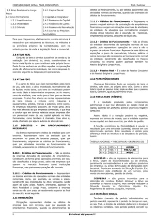 CONTABILIDADE GERAL PARA CONCURSOS                                                                                     Prof. Eudimar

1.2 Ativo Realizável a Longo          2.4.1 Capital Social                           débitos de financiamento, ou por débitos decorrentes das
Prazo                                                                                atividades normais da empresa, quando são chamados de
                                                                                     débitos de funcionamento.
1.3 Ativo Permanente                  (-) Capital a Integralizar
   1.3.1 Investimentos                2.4.2 Reservas de Capital
                                                                                     2.11.1 - Débitos de Financiamento — Representa o
   1.3.2 Imobilizado                  2.4.3 Reservas de Lucros                       passivo exigível advindo da contratação de empréstimos
   1.3.2 Diferido                     2.4.4 Reserva de Reavaliação                   financeiros e surgem em situações anormais às atividades
                                      2.4.5 Lucros ou Prejuízos                      da entidade. As situações que normalmente ensejam
                                                                                     dívidas dessa natureza são a assunção de hipotecas,
                                      Acumulados
                                                                                     empréstimos bancários, desconto de títulos etc.
        Para que cheguemos, efetivamente, a esta estrutura é
        necessário que estudemos as técnicas, os métodos e                           2.11.2 - Débitos de Funcionamento — São as dívidas
                                                                                     da entidade decorrentes de operações normais de sua
        os princípios próprios da Contabilidade, sem no
                                                                                     gestão, pois representam operações de troca e não o
        entanto perder de vista a legislação fiscal e comercial.
                                                                                     ingresso de valores financeiros. Representa esse débito as
                                                                                     aquisições a prazo de mercadorias, tributos, salários e
        2.8 ATIVO REAL
                                                                                     outros bens que são necessários ao funcionamento normal
            Conjunto de bens e direitos suscetíveis de venda ou de
                                                                                     da entidade. Geralmente são classificados no Passivo
        realização (em dinheiro), ou, ainda, transformáveis na
                                                                                     circulante, no entanto podem aparecer também no
        forma mais líquida ou que constituem esta própria forma.
                                                                                     Passivo Exigível a Longo Prazo.
        Desta forma excluem-se do Ativo aquelas compensações
        ainda não efetivamente realizáveis, tais como despesas do
                                                                                     2.11.3 – Passivo Real – É o valor do Passivo Circulante
        exercício seguinte ou despesas pré-operacionais.
                                                                                     e do Passivo Exigível a Longo Prazo.

        2.9 ATIVO FIXO                                                               2.12 PATRIMÔNIO BRUTO

            É a parte do Ativo que está representado pelos bens                          Chama-se Patrimônio Bruto ao conjunto de bens e
        de uso, vale dizer, o ativo imobilizado. Normalmente são                     direitos, vale dizer, ao próprio ativo total. Como o ativo
        de liquidez muito baixa, pois bens do imobilizado podem                      total é igual ao passivo total, pode-se dizer que o passivo
        ser muito úteis a determinadas empresas, as do mesmo                         total é, também, igual ao patrimônio bruto.
        ramo de atividade, mas muito pouco úteis para as demais
                                                                                     2.13 RESULTADO (RÉDITO)
        empresas. O ativo fixo abarca as contas representativas
        de bens móveis e imóveis como máquinas e                                         É o resultado produzido pelos componentes
        equipamentos, prédios, marcas e patentes, entre outros.                      patrimoniais e que traz alterações ao estado inicial do
        As empresas industriais possuem, de modo geral, ativo                        capital, podendo ser, portanto, positivo (lucro) ou negativo
        fixo mais elevado do que empresas comerciais, o que leva                     (prejuízo).
        a concluir que em termos relativos essas empresas têm
        um percentual maior de seu capital aplicado no Ativo                             Assim, rédito é a variação positiva ou negativa,
        Permanente, como também é chamado. Esse ativo é,                             expressa em termos de moeda, que a entidade suportou
        ainda, chamado por alguns autores de ativo de raiz.                          no seu capital, em dado exercício, por efeito da gestão.

        2.10  DIREITOS         –    UM     APROFUNDAMENTO                                A função econômica da Contabilidade é apurar o
        NECESSÁRIO                                                                   resultado que uma entidade (azienda) obteve em um
                                                                                     determinado período. Este resultado é obtido pela
            Os direitos representam créditos da entidade para com                    diferença entre as receitas e as despesas do período.
        terceiros. Representam bens da entidade que se                               Assim:
        encontram na posse de terceiras pessoas, quer por
        financiamento, originando os créditos de financiamento,                       RESULTADO(RES) = RECEITAS(R)–DESPESAS (D)
        quer por atividades inerentes ao funcionamento da
        entidade, ocasionando os créditos de funcionamento.                                    R>D       RES > 0         LUCRO
                                                                                               R<D       RES < 0        PREJUÍZO
        2.10.1 - Créditos de Financiamento — São os direitos                                   R=D       RES = 0          NULO
        da empresa derivados de operações de empréstimos.
        Constituem, de forma geral, operações anormais, por isso,                        RECEITAS = são os ingressos de elementos para
        são classificados a longo prazo, salvo nas empresas que                      o Ativo, sejam de disponibilidades ou de direitos,
                                                                                     geralmente correspondentes a um esforço produtivo
        operam no mercado financeiro como instituições
                                                                                     da empresa, ou ainda diminuação de obrigações com
        financeiras, nas quais essas operações são normais.                          terceiros. Provocam aumento da Situação Líquida. Ex:
                                                                                     Recebimento pela prestação de um serviço, pela
        2.10.2 - Créditos de Funcionamento — Representam                             venda de mercadorias, perdão de dívida.
        os direitos advindos de operações normais das entidades
        comerciais, como, por exemplo, as vendas a prazo.                                DESPESAS = são gastos incorridos para a
        Geralmente são encontrados no Ativo Circulante, sendo                        obtenção de receitas. Podem diminuir o Ativo ou
                                                                                     aumentar o Passivo Exigível, mas sempre reduzem a
        assim de curto prazo. Podem, entretanto, aparecer no
                                                                                     Situação  Líquida   ou Patrimônio      Líquido. Ex:
        Ativo Realizável a Longo Prazo, conforme a empresa                           Pagamento de salários, aluguéis, impostos.
        vende ou não com prazo de recebimento superior ao final
        do exercício social seguinte.                                                2.14 EXERCÍCIO SOCIAL
        2.11 OBRIGAÇÕES                                                                  Também chamado de período administrativo ou
          Obrigações representam dívidas ou débitos da                               período contábil, representa o período de tempo em que,
        empresa para com terceiros, quer por aquisição de                            ao seu final, a direção da entidade elaborará e divulgará
        empréstimos financeiros, quando os denominamos de                            os relatórios contábeis. Este período poderá coincidir ou


        6                                                          Estudarei até passar!!!
 