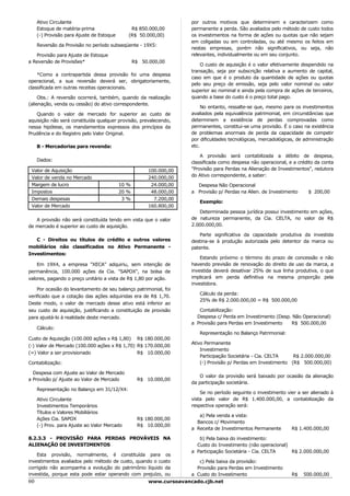 Ativo Circulante                                                 por outros motivos que determinem e caracterizem como
     Estoque de matéria-prima                  R$ 850.000,00          permanente a perda. São avaliados pelo método de custo todos
     (-) Provisão para Ajuste de Estoque      (R$ 50.000,00)          os investimentos na forma de ações ou quotas que não sejam
                                                                      em coligadas ou em controladas, ou até mesmo os feitos em
     Reversão da Provisão no período subseqüente - 19X5:
                                                                      nestas empresas, porém não significativos, ou seja, não
   Provisão para Ajuste de Estoque                                    relevantes, individualmente ou em seu conjunto.
a Reversão de Provisões*                          R$ 50.000,00
                                                                          O custo de aquisição é o valor efetivamente despendido na
                                                                      transação, seja por subscrição relativa a aumento de capital,
    *Como a contrapartida dessa provisão foi uma despesa
                                                                      caso em que é o produto da quantidade de ações ou quotas
operacional, a sua reversão deverá ser, obrigatoriamente,
                                                                      pelo seu preço de emissão, seja pelo valor nominal ou valor
classificada em outras receitas operacionais.
                                                                      superior ao nominal e ainda pela compra de ações de terceiros,
     Obs.: A reversão ocorrerá, também, quando da realização          quando a base do custo é o preço total pago.
(alienação, venda ou cessão) do ativo correspondente.
                                                                           No entanto, ressalte-se que, mesmo para os investimentos
   Quando o valor de mercado for superior ao custo de                 avaliados pela equivalência patrimonial, em circunstâncias que
aquisição não será constituída qualquer provisão, prevalecendo,       determinem a existência de perdas comprovadas como
nessa hipótese, os mandamentos expressos dos princípios da            permanentes, constitui-se uma provisão. É o caso na existência
Prudência e do Registro pelo Valor Original.                          de problemas anormais de perda da capacidade de competir
                                                                      por dificuldades tecnológicas, mercadológicas, de administração
     B - Mercadorias para revenda:                                    etc.

                                                                          A provisão será contabilizada a débito de despesa,
     Dados:                                                           classificada como despesa não operacional, e a crédito da conta
 Valor de Aquisição                                    100.000,00     "Provisão para Perdas na Alienação de Investimentos", redutora
                                                                      do Ativo correspondente, a saber:
 Valor de venda no Mercado                             240.000,00
 Margem de lucro                           10 %         24.000,00       Despesa Não Operacional
 Impostos                                  20 %         48.000,00     a Provisão p/ Perdas na Alien. de Investimento     $ 200,00
 Demais despesas                            3%           7.200,00
                                                                         Exemplo:
 Valor de Mercado                                      160.800,00
                                                                         Determinada pessoa jurídica possui investimento em ações,
   A provisão não será constituída tendo em vista que o valor         de natureza permanente, da Cia. CELTA, no valor de R$
de mercado é superior ao custo de aquisição.                          2.000.000,00.

                                                                         Parte significativa da capacidade produtiva da investida
   C - Direitos ou títulos de crédito e outros valores                destina-se à produção autorizada pelo detentor da marca ou
mobiliários não classificados no Ativo Permanente -                   patente.
Investimentos:
                                                                          Estando próximo o término do prazo de concessão e não
    Em 19X4, a empresa "XECA" adquiriu, sem intenção de               havendo previsão de renovação do direito de uso da marca, a
permanência, 100.000 ações da Cia. "SAPOX", na bolsa de               investida deverá desativar 25% de sua linha produtiva, o que
valores, pagando o preço unitário a vista de R$ 1,80 por ação.        implicará em perda definitiva na mesma proporção pela
                                                                      investidora.
    Por ocasião do levantamento de seu balanço patrimonial, foi
                                                                         Cálculo da perda:
verificado que a cotação das ações adquiridas era de R$ 1,70.
                                                                         25% de R$ 2.000.000,00 = R$ 500.000,00
Deste modo, o valor de mercado desse ativo está inferior ao
seu custo de aquisição, justificando a constituição de provisão          Contabilização:
para ajustá-lo à realidade deste mercado.                               Despesa c/ Perda em Investimento (Desp. Não Operacional)
                                                                      a Provisão para Perdas em Investimento   R$ 500.000,00
     Cálculo:
                                                                         Representação no Balanço Patrimonial:
Custo de Aquisição (100.000 ações x R$ 1,80) R$ 180.000,00
                                                                      Ativo Permanente
(-) Valor de Mercado (100.000 ações x R$ 1,70) R$ 170.000,00
                                                                          Investimento
(=) Valor a ser provisionado                   R$ 10.000,00
                                                                          Participação Societária - Cia. CELTA    R$ 2.000.000,00
Contabilização:                                                           (-) Provisão p/ Perdas em Investimento (R$ 500.000,00)

  Despesa com Ajuste ao Valor de Mercado
                                                                          O valor da provisão será baixado por ocasião da alienação
a Provisão p/ Ajuste ao Valor de Mercado           R$ 10.000,00
                                                                      da participação societária.
     Representação no Balanço em 31/12/X4:
                                                                          Se no período seguinte o investimento vier a ser alienado à
     Ativo Circulante                                                 vista pelo valor de R$ 1.400.000,00, a contabilização da
     Investimentos Temporários                                        respectiva operação será:
     Títulos e Valores Mobiliários
                                                                         a) Pela venda a vista:
     Ações Cia. SAPOX                              R$ 180.000,00
                                                                        Bancos c/ Movimento
     (-) Prov. para Ajuste ao Valor Mercado        R$ 10.000,00
                                                                      a Receita de Investimentos Permanente       R$ 1.400.000,00

8.2.3.3 - PROVISÃO PARA PERDAS PROVÁVEIS NA                              b) Pela baixa do investimento:
ALIENAÇÃO DE INVESTIMENTOS                                              Custo do Investimento (não operacional)
                                                                      a Participação Societária - Cia. CELTA    R$ 2.000.000,00
    Esta provisão, normalmente, é constituída para os
investimentos avaliados pelo método de custo, quando o custo             c) Pela baixa da provisão:
corrigido não acompanha a evolução do patrimônio líquido da             Provisão para Perdas em Investimento
investida, porque esta pode estar operando com prejuízo, ou           a Custo do Investimento                     R$   500.000,00
60                                                      www.cursoavancado.cjb.net
 