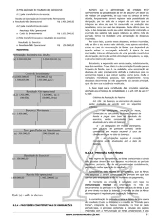 d) Pela apuração do resultado não operacional:                       Sempre que a administração da entidade tiver
                                                                      conhecimento da possibilidade de ter de assumir um dever ou
     d.1) pela transferência da receita:
                                                                      de realizar um pagamento, de cujo valor ou certeza se tenha
   Receita de Alienação de Investimento Permanente                    dúvida, forçosamente deverá registrar esta possibilidade de
 a Resultado Não Operacional                R$ 1.400.000,00           obrigação, por ter sido ela a origem de um valor que se
                                                                      integrou ao ativo ou que foi consumido na produção dos
     d.2) pela transferência do custo:                                resultados, como no caso das despesas. Neste último caso, ou
       Resultado Não Operacional                                      seja, o das despesas, sendo seu valor plenamente conhecido, a
     a Custo do Investimento                   R$ 1.500.000,00        exemplo dos salários não pagos relativos ao último mês do
                                                                      período, temos na realidade uma apropriação de despesas
     e) Pela transferência para o resultado do exercício:             incorridas.
       Resultado do Exercício                                             Por outro lado, quando essas despesas, embora incorridas,
     a Resultado Não Operacional               R$   100.000,00        não se têm o seu exato valor definido, mas apenas estimável,
                                                                      como no caso da remuneração de férias, que dependerá de
     Razonetes:                                                       quanto estiver o empregado auferindo à época de sua
                                                                      concessão, trata-se efetivamente de uma provisão constitutiva
  Participação Societária Cia. CELTA
                                                                      de obrigação, dentro do sentido etimológico da palavra, ou seja,
  (s) 2.000.000,00               2.000.000,00 (b)                     o de uma reserva de valores.

                                                                          Entretanto, a expressão vem sendo usada, indistintamente,
                                                                      nos dois sentidos. Prova disto é a denominação Provisão para o
                                                                      Imposto de Renda, que é, na realidade, uma apropriação de
                                                                      despesa de valor precisamente definido e inalterável, pois os
             Custo do Investimento                                    acréscimos legais a que estiver sujeito, como juros, multa e
 (b)2.000.000,00       500.000,00 (c)                                 variações monetárias passivas, são simplesmente novas
    1.500,000,00       1.500.000, (d.2)                               despesas decorrentes do não pagamento da parcela principal,
                                                                      que não tem sua substância modificada.

                                                                          A base legal para constituição das provisões passivas,
               Resultado Não operacional                              alinhado aos princípios de contabilidade, é o art. 184 da Lei n.º
  (d.2) 1.500,000,          1.400.000, (d. l)                         6.404:
         100.000,           100.000,00 (e)                                   Critérios de Avaliação do Passivo
                                                                              Art. 184. No balanço, os elementos do passivo
                                                                         serão avaliados de acordo com os seguintes
                                                                         critérios:
             Bancos c/ Movimento                                                I - as obrigações, encargos e riscos,
 (a) 1.400.000,                                                              conhecidos ou calculáveis, inclusive Imposto de
                                                                             Renda a pagar com base no resultado do
                                                                             exercício, serão computados pelo valor
                                                                             atualizado até a data do balanço;
                                                                                II - as obrigações em moeda estrangeira,
                                                                             com cláusula de paridade cambial, serão
            Prov. para Perdas em Investimento                                convertidas em moeda nacional à taxa de
   (c) 500.000,00             500.000,00 (s)                                 câmbio em vigor na data do balanço;
                                                                                 III - as obrigações sujeitas à correção
                                                                             monetária serão atualizadas até a data do
                                                                             balanço.



                                                                      8.2.4.1 - PROVISÃO PARA FÉRIAS
           Resultado do Exercício
 (e) 100.000,00                                                          Pelo regime de competência, as férias transcorridas e ainda
                                                                      não gozadas devem ter sua despesa reconhecida ao período
                                                                      aquisitivo, portanto, hão de ser provisionadas contabilmente,
                                                                      permitindo melhor apuração do resultado.

                                                                         Considera-se, pelo regime de competência, que as férias
             Receita Não operacional                                  são despesas a serem computadas no período em que são
1.400.000,00             1.400.000,00 (a)                             ganhas pelo empregado e não no momento do pagamento,

                                                                           O montante da provisão é calculado com base na
                                                                      remuneração mensal do empregado no mês do
                                                                      encerramento do período e no número de dias de férias a que
                                                                      já tiver direito na data do balanço. O número de dias de férias
                                                                      do empregado é regulado pela Legislação Trabalhista.
 Onde: (s) = saldo de abertura
                                                                          A contabilização da provisão é feita a débito de uma conta
                                                                      de resultado (Custo ou Despesa) e a crédito de "Provisão para
 8.2.4 - PROVISÕES CONSTITUTIVAS DE OBRIGAÇÕES                        Férias", integrante do Passivo Circulante, no final de cada
                                                                      período-base. A provisão contempla a inclusão dos gastos
                                                                      incorridos com a remuneração de férias proporcionais e dos
                                                        www.cursoavancado.cjb.net                                                   61
 