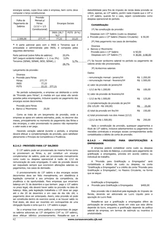 encargos sociais, cujos ônus cabe à empresa, bem como deve             dedutibilidade para fins de imposto de renda desta provisão se
computar o terço constitucional.                                       refere, apenas, ao 13° salário, porém nada impede que o 14º e
                                                                       o 15º salário, quando for o caso, sejam considerados como
                      Provisão
                                                                       despesa operacional do período.
  Folha de           Mensal p/
Pagamento de           Férias                  Encargos Sociais
                                                                           Contabilização:
   Salários         (1/12 + 1/3
                   Constitucional)                                         1ª) Na constituição da provisão:
                                       INSS (28,7       FGTS (8 %)
                                                                         Despesas com 13° Salário (custo ou despesa)
                                          %)*
                                                                       a Provisão para o 13° Salário (Passivo Circulante)    $ 50,00
     2.500,00            277,77           77,22              22,22
                                                                           2ª) Pelo pagamento nos casos de demissões:
* A parte patronal para com o INSS e Terceiros que é
                                                                         Diversos
arrecadada e administrada pelo INSS, é composta pelos
                                                                       a Bancos c/ Movimento
seguintes elementos:
                                                                         Provisão para o 13° Salário                 $ 50,00
Parte patronal (sobre folha de salários)            20,0%                Despesas com 13° Salário (*)                $ 30,00 $ 80,00
SAT (seguro acidente trabalho = 1, 2 ou 3%)          3,0%
Terceiros (SENAI, SENAR, SESI, SENAC,.)                      5,7%      (*) Se houver acréscimo salarial no período ou pagamento de
                                                    28,7%              valores ainda não provisionados.

                                                                           3ª) Acréscimos salariais
Lançamento da provisão:
                                                                       Dados:
  Diversos
a Provisão para Férias                                                 - remuneração mensal - janeiro/X4                R$ 1.200,00
  Férias                  277,77                                       - remuneração mensal - fevereiro/X4              R$ 1.500,00
  INSS                     77,22
                                                                       a) valor da provisão de janeiro/X4
  FGTS                     22,22      377,21
                                                                       - 1/12 de R$ 1.200,00                            R$     100,00
   No período subseqüente, a empresa vai debitando a conta
                                                                       b) valor da provisão de fevereiro/X4
de "Provisão para Férias", à medida em que estas vão sendo
gozadas pelos empregados, inclusive quanto ao pagamento dos            - 1/12 de R$ 1.500,00                            R$     125,00
encargos sociais decorrentes.
                                                                       c) complementação da provisão de jan/X4
  Provisão para Férias                                                 (R$ 125,00 - R$ 100,00)                          R$      25,00
a Banco c/ Movimento          20,00
                                                                       d) total da provisão em fev/X4                   R$     150,00
    Como se trata de um lançamento de provisão, onde a                 e) total provisionado nos dois meses (2/12)
empresa se apoia em valores estimados, pode, no decorrer dos
meses, principalmente no momento do pagamento das férias e             - (2/12 de R$ 1.500,00)                          R$     250,00
dos encargos, o valor provisionado no passivo não representar
o valor exato a ser pago.                                                   Após a constituição da provisão, quaisquer pagamentos a
                                                                       título de 13° salário, inclusive adiantamentos ou pagamento em
    Havendo variação salarial durante o período, a empresa             rescisões contratuais e encargos sociais correspondentes serão
deverá efetuar a complementação da provisão, para satisfazer           contabilizados a débito da conta de provisão.
plenamente o Princípio da Competência e Prudência.
                                                                       8.2.4.3 - PROVISÃO               PARA   GRATIFICAÇÕES            A
                                                                       EMPREGADOS
8.2.4.2 - PROVISÃO PARA 13° SALÁRIO
                                                                           A empresa poderá contabilizar como custo ou despesa
    O 13° salário pode ser provisionado da mesma forma como            operacional, na data do Balanço, a provisão para pagamento de
se provisionam as férias, e, por constituir um encargo                 gratificação a empregados, prevista em acordo coletivo ou
complementar de salário, pode ser provisionado mensalmente             individual de trabalho.
como custo ou despesa operacional à razão de 1/12 da
remuneração de cada empregado. O valor da provisão deverá                 A "Provisão para Gratificação a Empregados" será
ser reajustado sempre que ocorrerem alterações salariais ou            contabilizada a débito de custo ou despesa, na conta
pagamentos, nos casos de demissão.                                     "Gratificação a Empregados" e a crédito da conta "Provisão para
                                                                       Gratificação a Empregados", no Passivo Circulante, na forma
    O provisionamento do 13° salário e dos encargos sociais            que se segue:
decorrentes deve ser feito mensalmente, em obediência à
legislação comercial e aos princípios da competência, da
prudência e da oportunidade. Para empresas que encerram                    Gratificação a Empregados
balanço em 31 de dezembro e que tenham pago o 13° salário              a   Provisão para Gratificação a Empregados           $400,00
no prazo legal, não deverá haver saldo na provisão na data do
balanço. Aliás, pela legislação trabalhista o 13º deve ser pago           Esta provisão não é dedutível pela legislação do Imposto de
até o dia 20 de dezembro e em caso de dia não útil, o                  Renda, devendo ser adicionada ao Lucro Líquido para a
pagamento deve ser antecipado. Assim, esta provisão só pode            apuração do Lucro Real.
ser constituída dentro do exercício social, e se houver saldo no
final deste, ele deve ser revertido em contrapartida de uma                Ressalte-se que a gratificação a empregados difere da
obrigação líquida e certa que é o 13º salário a pagar.                 participação de empregados, tendo em vista que esta última
                                                                       depende do lucro, enquanto a gratificação depende da política
   Se a empresa tiver como política o compromisso de pagar             salarial da empresa, em termos de estímulo ou incentivo à
os salários adicionais ao 13° obrigatório (14° ou 15° salário),        produtividade.
deve efetuar idêntico provisionamento. Ressalte-se que a
62                                                       www.cursoavancado.cjb.net
 