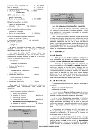 (=) Custo ou Valor Contábil do bem              R$ 210.000,00
Valor da Alienação                              R$ 220.000,00
(-) Custo ou Valor Contábil do bem              R$ 210.000,00
(=) Ganho de Capital              R$       10.000,00
               Contabilização:
                                                                                       Resultado do exercício
a) Pela venda do bem a vista:
                                                                         (2)   10.000,00          12.000,00 (1)
  Bancos c/ Movimento                                                                             1.500,00 (2)
a Ganhos ou Perda de Capital                R$ 220.000,00
                                                                               10.000,00          13.500,00
b) Pela baixa do bem corrigido:                                                                     3.500,00
  Ganhos ou Perda de Capital
a Edificações - imóvel                R$ 280.000,00                        8.5 - DEPRECIAÇÃO, AMORTIZAÇÃO E EXAUSTÃO

c) Pela baixa da depreciação acumulada:                                      Os bens e direitos de natureza permanente, que têm vida
                                                                        útil (bens) ou prazo de exercício (direitos) superior a 1(um)
  Depreciação Acumulada                                                 ano, sujeitam-se a depreciação, amortização ou exaustão,
a Ganhos ou Perda de Capital                R$ 70,000,00
                                                                        conforme suas características.
d) Transferência para o Resultado do Exercício:                             Pela Legislação do Imposto de Renda poderão, à opção da
   Ganhos ou Perdas de Capital (*)                                      entidade, ser debitados diretamente como despesa operacional
a Resultado do Exercício                 R$ 10. 000,00                  ou custo, no Resultado do Exercício, o valor de aquisição dos
(*) Lucro não operacional                                               elementos patrimoniais de vida útil ou prazo de exercício
                                                                        inferior a 1(um) ano ou cujo o valor unitário não supere o limite
     Exemplo 2:                                                         fixado na legislação tributaria, mesmo que o prazo de vida útil
                                                                        seja superior a 1(um) ano. Já pelo princípio da Prudência estes
   No Balanço Patrimonial da empresa "LUFT" constavam em
31/12/X0   investimentos    em    participações societárias             devem ser computados como despesa.
permanentes no valor de R$ 10.000,00.
                                                                        8.5.1 - DEPRECIAÇÃO
    Em março de 19X1, "LUFT" resolveu alienar seu
investimento por R$ 12.000,00 e em maio de 20X1, recebeu                8.5.1.1 - Conceito
dividendos da sociedade investida no valor de R$ 1.500,00,
relativos às ações alienadas em março.                                       É a diminuição de valor dos bens corpóreos que integram o
                                                                        Ativo Permanente, em decorrência de desgaste ou perda de
     Contabilização:                                                    utilidade pelo uso, ação da natureza ou obsolescência.
     1) Pela baixa do investimento:                                             O encargo de depreciação poderá ser computado, no
  Despesa Não Operacional                                               resultado do exercício, como custo ou despesa operacional,
a Investimento                              $ 10.000,00                 conforme a utilização do bem que sofre o desgaste seja em
                                                                        uma entidade industrial ou comercial. A depreciação dos bens
     2) Pela alienação do investimento:                                 utilizados na produção (industrial por exemplo) será registrada
                                                                        como custo na apuração do custo fabril, sendo ativadas
  Banco c/ Movimento
                                                                        juntamente com o estoque de produtos prontos, e as dos
a Receita Não Operacional                   $ 12.000,00
                                                                        demais bens, como por exemplo, os da área administrativa
     3) Pelo recebimento do dividendo:                                  terão sua contrapartida como despesa operacional.

  Banco c/ Movimento
                                                                        8.5.1.2 - Contabilização
a Receita Não Operacional                   $ 1.500,00
                                                                            O lançamento mais comum do fato relativo a depreciação é
   Observação: Os dividendos recebidos após a baixa do                  o seguinte:
Investimento serão contabilizados como receita não
operacional.                                                              Despesa (ou custo) de Depreciação
                                                                        a Depreciação Acumulada
     Transferindo para o Resultado do Exercício
                                                                            A conta devedora, Despesa de Depreciação, é conta de
     1)     Receita Não Operacional                                     resultado e representa o encargo econômico suportado pela
          a Resultado do Exercício;               $ 12.000,00           entidade, chamada também de encargo de depreciação.
     2)  Resultado do Exercício                                              A conta credora, Depreciação Acumulada, é retificadora
       a Despesa Não Operacional                  $ 10.000,00           do bem sujeito à depreciação. Integra o balanço patrimonial,
     3)     Receita não-operacional (dividendo)                         sendo demonstrada juntamente com a conta do bem que
          a Resultado do exercício            $ 1.500,00                retifica, em subtração a seu saldo, e pela diferença do valor do
                                                                        bem e a depreciação acumulada, obtemos o valor contábil do
     No razão teremos os seguintes lançamentos:                         bem.

                                                                           A depreciação será deduzida, para fins do Imposto de
              Receita Não Operacional
                                                                        Renda, pela empresa que suporta o encargo econômico do
                          12.000,00 (1)
                                                                        desgaste ou obsolescência, de acordo com as condições de
                           1.500,00 (2)                                 propriedade, posse ou uso do bem.

                                                                            Para fins da legislação fiscal (Imposto de Renda), o encargo
                                                                        de depreciação somente poderá ser computado no resultado do
                                                                        exercício a partir do mês em que o bem for efetivamente
           Despesa Não Operacional                                      instalado, posto em serviço ou em condições de produção.
  (2) 10.000,00                                                         Porém aos olhos da contabilidade, ele deve ser depreciado a

64                                                        www.cursoavancado.cjb.net
 