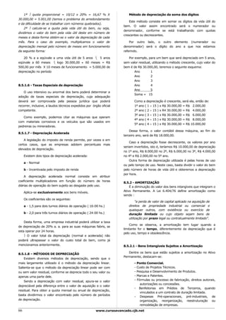 1ª  quota proporcional = 10/12 x 20% = 16,67 % X                   Método de depreciação da soma dos dígitos
30.000,00 = 5.001,00 (temos o problema do arredondamento
                                                                         Este método consiste em somar os dígitos da vida útil do
e da dificuldade de se trabalhar com números quebrados).
                                                                     bem. O valor assim encontrado será o numerador ou
    2ª  calcula-se a quota pela vida útil do bem, ou seja,
                                                                     denominador, conforme se está trabalhando com quotas
dividimos o valor do bem pela vida útil deste em número de
                                                                     crescentes ou decrescentes.
meses e desta forma obtém-se o valor da depreciação de cada
mês. Para o caso do exemplo, multiplicamos o valor de                    Por outro lado, o outro elemento (numerador ou
depreciação mensal pelo número de meses em funcionamento             denominador) será o dígito do ano a que nos estamos
da seguinte forma:                                                   referindo.

   20 % a a eqüivale a uma vida útil de 5 anos  5 anos                 Por exemplo, para um bem que será depreciado em 5 anos,
eqüivale a 60 meses  logo 30.000,00 ÷ 60 meses = R$                 sem valor residual, utilizando o método crescente, cujo valor do
500,00 por mês X 10 meses de funcionamento = 5.000,00 de             bem é de R$ 30.000,00, teremos o seguinte esquema:
depreciação no período                                                      Ano         1
                                                                            Ano         2
                                                                            Ano         3
8.5.1.6 - Taxas Especiais de depreciação                                    Ano         4
                                                                            Ano         5
    O uso intensivo ou anormal dos bens poderá determinar a
                                                                            Soma = 15
adoção de taxas especiais de depreciação, cuja adequação
deverá ser comprovada pela pessoa jurídica que poderá                       Como a depreciação é crescente, será ela, então de:
recorrer, inclusive, a laudos técnicos expedidos por órgão oficial          1º ano ( 1 ÷ 15 ) x R$ 30.000,00 = R$ 2.000,00
competente.                                                                 2º ano ( 2 ÷ 15 ) x R4 30.000,00 = R$ 4.000,00
                                                                            3º ano ( 3 ÷ 15 ) x R$ 30.000,00 = R$ 6.000,00
   Como exemplo, podemos citar as máquinas que operam
                                                                            4º ano ( 4 ÷ 15 ) x R$ 30.000,00 = R$ 8.000,00
com materiais corrosivos e os veículos que são usados em
                                                                            5º ano ( 4 ÷ 15 ) x R$ 30.000,00 = R$ 10.000,00
pedreiras ou mineradoras.
                                                                         Dessa forma, o valor contábil dessa máquina, ao fim do
8.5.1.7 - Depreciação Acelerada
                                                                     terceiro ano, será de R$ 18.000,00.
    A legislação do imposto de renda permite, por vezes e em
                                                                         Caso a depreciação fosse decrescente, os valores por ano
certos casos, que as empresas adotem percentuais mais
                                                                     seriam invertidos, isto é, teríamos R$ 10.000,00 de depreciação
elevados de depreciação.
                                                                     no 1º ano, R$ 8.000,00 no 2º, R$ 6.000,00 no 3º, R$ 4.000,00
     Existem dois tipos de depreciação acelerada:                    no 4º e R$ 2.000,00 no 5º ano.
                                                                         Outra forma de depreciação utilizada é pelas horas de uso
     a - Normal
                                                                     ou pelo tempo de uso. Neste caso, basta dividir o valor do bem
     b - Incentivada pelo imposto de renda                           pelo número de horas de vida útil e obteremos a depreciação
                                                                     por hora.
    A depreciação acelerada normal consiste em atribuir
coeficiente multiplicadores em função do número de horas
                                                                     8.5.2 - AMORTIZAÇÃO
diárias de operação do bem sujeito ao desgaste pelo uso.                 É a diminuição do valor dos bens intangíveis que integram o
     Aplica-se exclusivamente aos bens móveis.                       Ativo Permanente. A Lei 6.404/76 define amortização como
                                                                     sendo :
     Os coeficientes são os seguintes:
                                                                             "a perda de valor de capital aplicado na aquisição de
     a - 1,5 para dois turnos diários de operação ( 16:00 hs.)          direitos de propriedade industrial ou comercial e
                                                                        quaisquer outros, com existência ou exercício de
     b - 2,0 para três turnos diários de operação ( 24:00 hs.)          duração limitada ou cujo objeto sejam bens de
                                                                        utilização por prazo legal ou contratualmente limitado".
    Desta forma, uma empresa industrial poderá utilizar a taxa
                                                                         Como se observa, a amortização tem lugar quando a
de depreciação de 20% a. a. para as suas máquinas fabris, se
                                                                     limitante for o tempo, diferentemente da depreciação que é
esta operar por 24 horas.
                                                                     pelo uso, tempo e obsolescência.
     O valor total da depreciação (normal e acelerada) não
poderá ultrapassar o valor do custo total do bem, como já
mencionamos anteriormente.                                           8.5.2.1 - Bens Intangíveis Sujeitos a Amortização

8.5.1.8 – MÉTODOS DE DEPRECIAÇÃO                                        Dentre os bens que estão sujeitos a amortização no Ativo
                                                                     Permanente, destacam-se:
    Existem diversos métodos de depreciação, sendo que o
mais largamente utilizado é o método da depreciação linear.                 - Ponto Comercial.
Salienta-se que o método da depreciação linear pode ser com                 - Custo de Projetos Técnicos.
ou sem valor residual, conforme se deprecia todo o seu valor ou             - Pesquisa e Desenvolvimento de Produtos.
apenas uma parte dele.                                                      - Marcas e Patentes.
    Sendo a depreciação com valor residual, apura-se o valor                - Fórmulas ou processo de fabricação, direitos autorais,
                                                                                autorizações ou concessões.
depreciável pela diferença entre o valor de aquisição e o valor
                                                                            - Benfeitorias em Prédios de Terceiros, quando
residual. Para obter a quota mensal ou anual de depreciação,
                                                                                vinculados a um contrato de duração limitada.
basta dividirmos o valor encontrado pelo número de períodos
                                                                            - Despesas Pré-operacionais, pré-industriais, de
de depreciação.                                                                 organização, reorganização, reestruturação ou
                                                                                remodelação de empresas.
66                                                     www.cursoavancado.cjb.net
 
