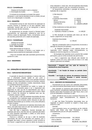 prazo estipulado e, nesse caso, não será duplicatas descontadas
8.5.2.2 - Contabilização                                               que figurará no passivo, mas, sim, empréstimos bancários.
                                                                          Os lançamentos pertinentes a operação de desconto de
     Despesa de Amortização ( custo ou despesa)
                                                                       duplicatas são os seguintes:
   a Amortização Acumulada               $ xxx,xx

    O montante da amortização acumulada não poderá                         1) Pelo desconto:
ultrapassar o custo total de aquisição do bem ou direito, tal qual
                                                                             Diversos
ocorre com a depreciação e a exaustão.
                                                                           a Duplicatas Descontadas               $ 1.200,00
                                                                             Bancos                               $ 1.000,00
8.5.3 - EXAUSTÃO
                                                                             Despesas Bancárias                   $    80,00
    Corresponde à perda de valor decorrente da exploração de                 Juros Passivos                       $ 120,00 $ 1.200,00
recursos minerais ou florestais ou de bens aplicados nessa
exploração. Quando pelo uso se vai extinguindo a reserva                   2) Pelo recebimento do título pelo banco:
desses bens que não são renováveis.
                                                                               Duplicatas Descontadas
     Os equipamentos de extração mineral ou florestal podem                a   Duplicatas a Receber ou Clientes         $ 1.600,00
opcionalmente, ser depreciados, utilizando-se para tal os
critérios e taxas de depreciação. Porém, normalmente, devem               3) Pela devolução de duplicatas pelo banco por não ter
ser exauridos juntamente com o objeto de exploração.                   havido o pagamento em tempo hábil:

                                                                           Duplicatas Descontadas
8.5.3.1 - Contabilização
                                                                           a Bancos                      $ 1.500,00
     Despesa de Exaustão
   a Exaustão Acumulada           $ zzz,zz                                Algumas considerações sobre os lançamentos envolvendo a
   5.3.2 - Taxas Anuais                                                operação de desconto de duplicatas:
   Serão determinadas em função do:                                        - As despesas bancárias e juros passivos devem ser
   - Volume de produção no período e sua relação com a                 registradas como despesas pagas antecipadamente ou
possança (reserva potencial de exploração) conhecida;                  despesas do exercício seguinte ou a transcorrer;
                                                                          - Na liquidação das duplicatas ocorre somente fato contábil
   - Prazo de concessão dado pela autoridade governamental,
                                                                       permutativo, pois as contas envolvidas são patrimoniais;
quando for o caso.
                                                                           - Caso o pagamento seja efetuado pelo devedor da
                                                                       duplicata, porém com juros, esses serão do banco e em nada
8.5.4 - RESUMINDO:                                                     afetará o patrimônio da entidade.


                                                                     Depreciação  desgaste pelo uso, ação da natureza e
                                                                     obsolescência (bens tangíveis)
8.6 - OPERAÇÕES DE DESCONTO OU FINANCEIRAS
                                                                     Amortização     em função do tempo ou período (bens
8.6.1 – DUPLICATAS DESCONTADAS                                       intangíveis)


    A operação de desconto de duplicatas é instituto hábil para      Exaustão  em função do volume, da possança (reservas
que o empresário angarie capital de giro junto a                                    minerais, florestas e outros recursos
estabelecimentos bancários. Consiste numa operação financeira                       esgotáveis)
pela qual o banco disponibiliza recursos às empresas mediante
                                                                       8.6.2 – DESCONTO DE PROMISSÓRIAS
entrega, por elas, de duplicatas a receber, descontando, desde
já, as despesas bancárias e os juros.                                     Diversamente do que ocorre com duplicatas descontadas,
    Não se trata de transferência de crédito ou cessão de              em notas promissórias descontadas temos uma obrigação.
crédito, pois o empresário passa a ser o responsável pelo
                                                                           Essa operação se caracteriza pela tomada de empréstimo
pagamento do valor que lhe foi disponibilizado caso haja a             junto a terceiros, normalmente instituição financeira, em que o
inadimplência do devedor das duplicatas junto ao banco. Neste          devedor assina Nota Promissória com valor futuro, isto é, com
caso, o banco lhe devolverá as duplicatas para que ele,                juros pré estipulados e embutidos no valor.
empresário, execute o crédito.
                                                                           Assim, percebe-se que os juros e encargos financeiros são
    Por essa razão, o valor das duplicatas descontadas não deve
                                                                       considerados pagos antecipadamente ou despesas a
ser considerado como duplicatas pagas, permanecendo o seu
                                                                       transcorrer.
valor integral no ativo circulante, porém, deduzido do valor das
duplicatas descontadas que se constitui numa conta retificadora            O valor das Notas Promissórias descontadas deve ser
de ativo circulante.                                                   registrado no passivo circulante ou exigível a longo prazo,
    Por ocasião do recebimento de duplicatas descontadas pelo          conforme o caso.
banco, será dado baixa tanto do valor das duplicatas quanto o              Exemplo:
valor das duplicatas descontadas.                                          Certo empresário tomou um empréstimo de R$ 2.000,00.
    Caso não haja o pagamento, havendo devolução das                   Assinou pela dívida uma Nota Promissória e pagou
duplicatas pelo banco, esse fato deve ser registrado pelo debito       antecipadamente juros de 10% pelo empréstimo.
na conta duplicatas descontadas e crédito na conta bancos                  Lançamento:
conta movimento ou caixa.                                                Diversos
    Chama-se a atenção ao de que o valor de duplicatas
                                                                       a Notas Promissórias Descontadas      R$ 2.000,00
descontadas não deve ser confundido com passivos, pois a
                                                                         Caixa ou Bancos                    R$ 1.800,00
obrigação não existe, a priore, passando a existir somente se
não houver o pagamento por parte do cliente da empresa no                Juros Antecipados                  R$ 200.00 R$ 2.000,00


                                                       www.cursoavancado.cjb.net                                                     67
 