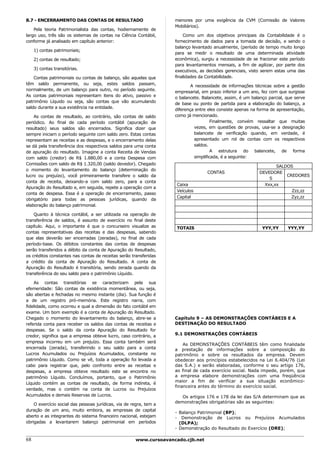 8.7 - ENCERRAMENTO DAS CONTAS DE RESULTADO                          menores por uma exigência da CVM (Comissão de Valores
                                                                    Mobiliários).
    Pela teoria Patrimonialista das contas, hodiernamente de
largo uso, três são os sistemas de contas na Ciência Contábil,          Como um dos objetivos principais da Contabilidade é o
conforme já analisado em capítulo anterior:                         fornecimento de dados para a tomada de decisão, e sendo o
                                                                    balanço levantado anualmente, (período de tempo muito longo
     1) contas patrimoniais;
                                                                    para se medir o resultado de uma determinada atividade
     2) contas de resultado;                                        econômica), surgiu a necessidade de se fracionar este período
                                                                    para levantamentos mensais, a fim de agilizar, por parte dos
     3) contas transitórias.                                        executivos, as decisões gerenciais, visto serem estas uma das
    Contas patrimoniais ou contas de balanço, são aquelas que       finalidades da Contabilidade.
têm saldo permanente, ou seja, estes saldos passam,                         A necessidade de informações técnicas sobre a gestão
normalmente, de um balanço para outro, no período seguinte.         empresarial, em prazo inferior a um ano, fez com que surgisse
As contas patrimoniais representam itens do ativo, passivo e        o balancete. Balancete, assim, é um balanço parcial, que serve
patrimônio Líquido ou seja, são contas que vão acumulando           de base ou ponto de partida para a elaboração do balanço, a
saldo durante a sua existência na entidade.                         diferença entre eles consiste apenas na forma de apresentação,
    As contas de resultado, ao contrário, são contas de saldo       como já mencionado.
periódico. Ao final de cada período contábil (apuração de                             Finalmente, convém ressaltar que muitas
resultado) seus saldos são encerrados. Significa dizer que                   vezes, em questões de provas, usa-se a designação
sempre iniciam o período seguinte com saldo zero. Estas contas               balancete de verificação quando, em verdade, é
representam as receitas e as despesas, e o encerramento delas                apresentado um rol de contas com os respectivos
se dá pela transferência dos respectivos saldos para uma conta               saldos.
de apuração do resultado. Imagine a conta Receita de Vendas                           A estrutura do balancete, de forma
com saldo (credor) de R$ 1.880,00 e a conta Despesa com                      simplificada, é a seguinte:
Comissões com saldo de R$ 1.320,00 (saldo devedor). Chegado
                                                                                                                   SALDOS
o momento do levantamento do balanço (determinação do
                                                                                   CONTAS                   DEVEDORE
lucro ou prejuízo), você primeiramente transfere o saldo da                                                            CREDORES
                                                                                                                S
conta de receita, deixando-a com saldo zero, para a conta
                                                                     Caixa                                    Xxx,xx
Apuração do Resultado e, em seguida, repete a operação com a
                                                                     Veículos                                            Zzz,zz
conta de despesa. Essa é a operação de encerramento, passo
                                                                     Capital                                             Zyz,zz
obrigatório para todas as pessoas jurídicas, quando da
elaboração do balanço patrimonial.

    Quanto à técnica contábil, a ser utilizada na operação de
transferência de saldos, é assunto de exercício no final deste
capítulo. Aqui, o importante é que o concurseiro visualize as        TOTAIS                                  YYY,YY      YYY,YY
contas representativas das receitas e das despesas, sabendo
que elas deverão ser encerradas (zeradas), no final de cada
período-base. Os débitos constantes das contas de despesas
serão transferidos a débito da conta de Apuração do Resultado,
os créditos constantes nas contas de receitas serão transferidas
a crédito da conta de Apuração do Resultado. A conta de
Apuração do Resultado é transitória, sendo zerada quando da
transferência do seu saldo para o patrimônio Líquido.

    As contas transitórias se caracterizam pela sua
efemeridade: São contas de existência momentânea, ou seja,
são abertas e fechadas no mesmo instante (dia). Sua função é
a de um registro pró-memória. Este registro narra, com
fidelidade, como ocorreu e qual a dimensão do fato contábil em
exame. Um bom exemplo é a conta de Apuração do Resultado.
Chegado o momento do levantamento do balanço, abre-se a             Capítulo 9 – AS DEMONSTRAÇÕES CONTÁBEIS E A
referida conta para receber os saldos das contas de receitas e      DESTINAÇÃO DO RESULTADO
despesas. Se o saldo da conta Apuração do Resultado for
credor, significa que a empresa obteve lucro, caso contrário, a     9.1 DEMONSTRAÇÕES CONTÁBEIS
empresa incorreu em um prejuízo. Essa conta também será
                                                                        As DEMONSTRAÇÕES CONTÁBEIS têm como finalidade
encerrada (zerada), transferindo o seu saldo para a conta           a prestação de informações sobre a composição do
Lucros Acumulados ou Prejuízos Acumulados, constante no             patrimônio e sobre os resultados da empresa. Devem
patrimônio Líquido. Como se vê, toda a operação foi levada a        obedecer aos princípios estabelecidos na Lei 6.404/76 (Lei
cabo para registrar que, pelo confronto entre as receitas e         das S.A.) e serão elaboradas, conforme o seu artigo 176,
despesas, a empresa obteve resultado este se encontra no            ao final de cada exercício social. Nada impede, porém, que
patrimônio Líquido. Concluímos, portanto, que o Patrimônio          a empresa elabore demonstrações com uma freqüência
                                                                    maior a fim de verificar a sua situação econômico-
Líquido contém as contas de resultado, de forma indireta, é
                                                                    financeira antes do término do exercício social.
verdade, mas o contém na conta de Lucros ou Prejuízos
Acumulados e demais Reservas de Lucros.                                Os artigos 176 e 178 da lei das S/A determinam que as
                                                                    demonstrações obrigatórias são as seguintes:
    O exercício social das pessoas jurídicas, via de regra, tem a
duração de um ano, muito embora, as empresas de capital
                                                                    - Balanço Patrimonial (BP);
aberto e as integrantes do sistema financeiro nacional, estejam     - Demonstração de Lucros ou Prejuízos Acumulados
obrigadas a levantarem balanço patrimonial em períodos                (DLPA);
                                                                    - Demonstração do Resultado do Exercício (DRE);

68                                                    www.cursoavancado.cjb.net
 