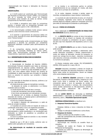 - Demonstração das Origens e Aplicações de Recursos                    a) as receitas e os rendimentos ganhos no período,
  (DOAR).                                                          independentemente de sua realização em moeda, vale dizer,
                                                                   observar-se-á o princípio da competência;
OBSERVAÇÕES:
                                                                       b) os custos, despesas, encargos e perdas, pagos ou
   a) A DLPA poderá ser substituída pela “Demonstração
das Mutações do Patrimônio Líquido” (DMPL), que evidencia          incorridos, correspondentes a essas receitas e rendimentos;
não só a evolução da conta Lucros ou Prejuízos
                                                                      c) o aumento do valor de elementos do ativo, em virtude de
Acumulados como também de todas as demais contas
                                                                   novas avaliações, registrados como reserva de reavaliação,
componentes do Patrimônio Líquido;
                                                                   somente depois de realizado, poderá ser computado como lucro
   b) A DOAR é obrigatória para todas as companhias                para efeito de distribuição de dividendos ou participações.
abertas e também para as companhias fechadas com
Patrimônio Líquido superior a R$ 1.000.000,00;                     9.1.1.2 – FORMA DE APURAÇÃO

    c) As demonstrações contábeis trarão sempre valores
                                                                     Para a elaboração da DEMONSTRAÇÃO DO RESULTADO
relativos a dois exercícios sociais consecutivos;
                                                                   DO EXERCÍCIO devemos observar que:
   d) É possível o agrupamento de pequenos saldos em
uma só conta, devendo-se evitar denominações genéricas,                I) - na RECEITA BRUTA de vendas de bens (mercadorias
como “Outras Contas”.                                              e/ou produto) não se incluem os impostos não cumulativos
                                                                   cobrados do comprador ou contratante e do qual o vendedor
   e) As demonstrações serão complementadas por Notas              dos bens seja mero depositário (fiel depositário) como é o caso
Explicativas e deverão ser assinadas por contabilista
                                                                   do IPI;
legalmente habilitado e também pelos administradores da
empresa.
                                                                       II) - da RECEITA BRUTA para se obter a Receita Líquida,
    f) As companhias abertas deverão atender às                    serão excluídos:
disposições da Comissão Mobiliária de Valores (CMV),                   a) vendas canceladas, devoluções e abatimentos sobre
tendo suas demonstrações auditadas por auditores                   vendas (descontos concedidos a clientes, posteriormente à
independentes, registrados naquele órgão.                          venda, por defeito de fabricação, oriundos de transporte, ou
                                                                   mesmo por entrega fora do prazo) , descontos incondicionais
9.1. 1 DEMONSTRAÇÃO DO RESULTADO DO EXERCÍCIO
                                                                   (são descontos comerciais concedidos na Nota Fiscal, ou seja,
                                                                   no momento da operação);
9.1.1.1 – PREVISÃO LEGAL
                                                                      b) tributos incidentes sobre vendas: PIS FATURAMENTO,
    A Demonstração do Resultado do Exercício (DEREX),
                                                                   COFINS, ICMS (quando for o caso), ISS, IE.
demonstração financeira obrigatória para todas as empresas,
independentemente da natureza jurídica, disciplinada pelo
                                                                       Atenção! Descontos concedidos a clientes em função de
artigo 187 da Lei n.º 6.404/76 (Lei das Sociedades por Ações –
                                                                   pagamento antecipado são descontos financeiros e não devem
S.As.), tem como objetivo básico fornecer aos usuários da
                                                                   figurar nesse campo do demonstrativo. Devem ser tratados
Contabilidade os dados essenciais para formação do resultado
                                                                   como outras despesas operacionais.
(lucro ou prejuízo) do exercício, que comporão o Balanço
Patrimonial.
                                                                          III) da RECEITA LÍQUIDA subtraindo o Custo das
                                                                   Mercadorias, Produtos e Serviços Vendidos, chegamos ao Lucro
    A Demonstração do Resultado do Exercício, conforme a Lei
                                                                   Bruto (Lucro Bruto é entendido de forma restrita, pois
das S.As., deve discriminar:
                                                                   compreende apenas o lucro de operações de vendas de
    d A receita bruta das vendas de mercadorias e serviços;
                                                                   mercadorias e/ou produtos e serviços, não compreendendo
       As deduções da receita, os abatimentos e os tributos
                                                                   outras receitas operacionais ou não-operacionais, portanto a
incidentes sobre as receitas;
                                                                   expressão     bruto     relaciona-se   tão     somente    às
    i A receita líquida das vendas de bens e serviços;
                                                                   mercadorias/produtos e serviços).
       O custo das mercadorias e dos serviços vendidos;
       O lucro bruto nas operações com mercadorias e serviços;
                                                                      IV) do LUCRO BRUTO são diminuídas as DESPESAS
       As despesas com as vendas, as despesas financeiras,
                                                                   OPERACIONAIS e adicionadas as RECEITAS OPERACIONAIS,
deduzidas das receitas, as despesas gerais e administrativas e
                                                                   obteremos, assim, o Resultado Operacional Líquido.
outras despesas operacionais;
    o O lucro ou o prejuízo operacional;
                                                                      DESPESAS OPERACIONAIS se classificam em:
       As receitas e despesas não operacionais e o saldo da
conta de correção monetária;                                          1 - Despesas financeiras líquidas:
    c O resultado do exercício antes do imposto de renda e a
contribuição social sobre o lucro e as respectivas provisões;             Despesas relativas a Juros e descontos de títulos de
    c As participações de debêntures, empregados,                     créditos;
administradores e partes beneficiárias e as contribuições para            Deságio na colocação de debêntures e outros títulos.
instituições ou fundos de assistência ou previdência de               2 - Despesas de Vendas:
empregados (DEAPF);                                                       Fretes e carretos que não compõem o custo;
    e O lucro ou prejuízo líquido do exercício e o seu montante           Valor das contrapartidas das provisões constituídas para
por ação do capital social.                                           devedores duvidosos.
                                                                      3 - Despesas Administrativas:
    Ressalte-se que o IPI não é receita, conforme visto no                Remuneração aos membros do conselho fiscal ou
capítulo sobre operações com mercadorias.                             consultivo;
                                                                          Despesas de custeio de Projetos de Formação
   Na determinação do resultado do exercício serão                    Profissional de Empregados;
computados:                                                               Despesas de custeio do Programa de Alimentação ao
                                                                      Trabalhador (PAT);
                                                     www.cursoavancado.cjb.net                                                 69
 