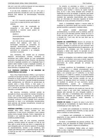 CONTABILIDADE GERAL PARA CONCURSOS                                                                                    Prof. Eudimar

não com o ano civil, conforme dispuser em seus estatutos                        No entanto, os acionistas ou sócios e o governo
e pela observância da legislação fiscal.                                    precisam saber como está indo o empreendimento. Os
                                                                            primeiros, para verificar o retorno do capital investido
    A Lei das S.As. estabelece em seu art. 175, que o
                                                                            para, se for o caso, tomar decisões para correção ou
exercício social terá a duração de 1 ano e ao cabo deste, a
                                                                            redefinição de rumos da entidade. O segundo, para poder
diretoria fará elaborar as demonstrações financeiras
                                                                            cobrar os tributos devidos. Em função desses interesses, o
(contábeis):
                                                                            resultado das operações desenvolvidas pela empresa,
                                                                            deve ser informado em intervalos regulares de tempo.
       Art. 175. O exercício social terá duração de                         Podendo ser anual, semestral, trimestral ou mensal.
   1 (um) ano e a data do término será fixada no
   estatuto.                                                                    Assim, a Contabilidade registra e resume todas as
                                                                            mudanças no patrimônio líquido que ocorrem durante o
       Parágrafo único. Na constituição da
                                                                            período escolhido e apresenta o resultado obtido.
   companhia e nos casos de alteração
   estatutária o exercício social poderá ter                                    O      período     contábil     determinado       pelos
   duração diversa.                                                         acionistas/sócios, no contrato social ou estatuto, pode ser
       SEÇÃO II                                                             de um ano ou de intervalos menores. Apesar de a Lei n.º
                                                                            6.404, nos dizer, pelo art. 175, que o exercício social terá
       Demonstrações Financeiras
                                                                            a duração de 1 (um) ano, ela nos quis dizer que no
       Disposições Gerais                                                   máximo um ano.
       Art. 176. Ao fim de cada exercício social, a
                                                                            REGIME DE COMPETÊNCIA: Decorre do princípio da
   diretoria fará elaborar, com base na
                                                                            competência. Por este regime devemos reconhecer as
   escrituração mercantil da companhia, as
                                                                            receitas e despesas no exercício em que ocorrerem seus
   seguintes demonstrações financeiras, que
                                                                            fatos geradores, independentemente do pagamento ou do
   deverão exprimir com clareza a situação do
                                                                            recebimento. As entidades com fins lucrativos são
   patrimônio da companhia e as mutações
                                                                            obrigadas a adotar este regime na apuração de seus
   ocorridas no exercício:
                                                                            resultados e no adequado reconhecimento das receitas e
     Isso, entretanto, não impede que as empresas                           despesas.
elaborem demonstrativos mensais, trimestrais ou
                                                                               Assim, as obrigações, como salários a pagar, aluguéis
semestrais para melhor atender as suas necessidades
                                                                            a pagar etc. e os direitos, como juros a vencer, seguros a
gerenciais e as exigências do fisco. Portanto, não devemos
                                                                            vencer etc., quando aparecem no balanço patrimonial são
confundir a legislação societária com a legislação fiscal. O
                                                                            decorrentes da correta aplicação do princípio da
objetivo deste trabalho é expor a legislação societária, se
                                                                            competência.
bem que, por vezes, se faz necessária a referência , a
título ilustrativo, à legislação fiscal.                                        A função econômica da Contabilidade é apurar o
                                                                            resultado (rédito) e o método universalmente aceito
2.15 PERÍODO CONTÁBIL             E   OS   REGIMES      DE
                                                                            (partidas dobradas), utiliza o regime de competência. No
COMPETÊNCIA E DE CAIXA
                                                                            Brasil, a lei comercial (Lei n° 6.404/76) e a lei fiscal
    Para o Fisco Federal (Receita e INSS), o que importa é                  (Decreto-Lei n° 1.598/77) o adotam. O Conselho Federal
o período de apuração do tributo, que poderá ser mensal,                    de Contabilidade o consagrou como Princípio Fundamental
trimestral ou anual, conforme a situação do contribuinte.                   de Contabilidade. Esse princípio consiste em que as
Segundo a Lei n° 8.541/92, o período contábil da empresa                    receitas e as despesas devem ser incluídas na apuração
pode, perfeitamente, ser diferente do período-base do                       do resultado do período em que ocorrerem, sempre
imposto sobre a renda. Porém, o mais usual, é o                             simultaneamente,      quando       se    correlacionarem,
empresário fazer coincidir o período de apuração contábil                   independentemente de recebimento ou pagamento.
com o período de apuração dos tributos pelo seu próprio
                                                                                Dessa forma, realiza-se uma receito por meio de uma
interesse e comodidade.
                                                                            venda a prazo e, por outro lado, reconhece-se uma
    Não devemos, entretanto, confundir período de                           despesa pela assunção de uma obrigação (salários a
apuração do tributo, que poderá ser mensal, trimestral ou                   pagar), vale dizer, a Contabilidade deve reconhecer as
anual, com período de pagamento. O pagamento do                             receitas e as despesas por ocasião da ocorrência dos
imposto sobre a renda pessoa jurídica pode ser mensal ou                    respectivos fatos geradores, sendo relevantes o
trimestral, conforme o critério utilizado (lucro estimado,                  recebimento e o pagamento.
presumido ou real), e as contribuições previdenciárias,
                                                                            REGIME DE CAIXA: O regime de caixa é uma forma
parte patronal, são devidas mensalmente, tomando por
                                                                            simplificada de Contabilidade. As regras básicas, para a
base a folha de salários.
                                                                            contabilização por esse regime, são:

PERÍODO CONTÁBIL: O período de existência de uma                                — a receita será contabilizada no momento do seu
entidade deve estar, sempre, previsto nos atos                              recebimento, e somente nesse momento, ou seja, quando
constitutivos. O mais comum, entretanto, é que a pessoa                     entrar o dinheiro no Caixa (encaixe);
jurídica tenha duração ilimitada. Porém, dependendo da
                                                                               — a despesa será contabilizada no momento do
atividade a ser explorada, algumas aziendas têm sua
                                                                            pagamento, ou seja, quando da efetiva saída de dinheiro
existência predeterminada.
                                                                            do Caixa (desembolso).
    O resultado exato de uma empresa comercial,
                                                                                No Brasil, a Contabilidade das pessoas jurídicas, não
portanto, somente poderá ser apurado no final de sua
                                                                            públicas, deve, por disposição do Código Comercial e da
vida, após a venda de todo seu ativo e o pagamento de
                                                                            Lei n.º 6.404/76, adotar o regime de competência.
suas obrigações para com terceiros (passivo). O resultado
do empreendimento, durante a sua existência, será                               Porém, a Contabilidade Pública utiliza um regime
medido pela diferença entre o patrimônio líquido apurado,                   misto, ou seja, o regime de competência para a despesa e
no final da sua vida, e o patrimônio líquido inicial, o da                  o de caixa para as receitas.
constituição.

                                                          Estudarei até passar!!!                                                     7
 
