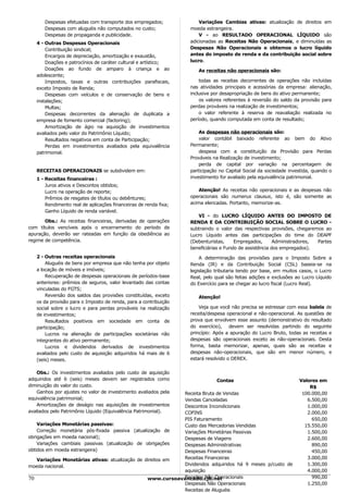 Despesas efetuadas com transporte dos empregados;              Variações Cambias ativas: atualização de direitos em
       Despesas com aluguéis não computados no custo;             moeda estrangeira.
       Despesas de propaganda e publicidade.                          V - ao RESULTADO OPERACIONAL LÍQUIDO são
   4 - Outras Despesas Operacionais                               adicionadas as Receitas Não Operacionais, e diminuídas as
       Contribuição sindical;                                     Despesas Não Operacionais e obtemos o lucro líquido
       Encargos de depreciação, amortização e exaustão,           antes do imposto de renda e da contribuição social sobre
       Doações e patrocínios de caráter cultural e artístico;     lucro.
       Doações ao fundo de amparo à criança e ao                     As receitas não operacionais são:
   adolescente;
       Impostos, taxas e outras contribuições parafiscais,            todas as receitas decorrentes de operações não incluídas
   exceto Imposto de Renda;                                       nas atividades principais e acessórias da empresa: alienação,
       Despesas com veículos e de conservação de bens e           inclusive por desapropriação de bens do ativo permanente;
   instalações;                                                       os valores referentes à reversão do saldo da provisão para
       Multas;                                                    perdas prováveis na realização de investimentos;
       Despesas decorrentes da alienação de duplicata a               o valor referente à reserva de reavaliação realizada no
   empresa de fomento comercial (factoring);                      período, quando computada em conta de resultado;
       Amortização de ágio na aquisição de investimentos
   avaliados pelo valor do Patrimônio Líquido;                        As despesas não operacionais são:
       Resultados negativos em conta de Participação;                 valor contábil baixado referente ao bem do Ativo
       Perdas em investimentos avaliados pela equivalência        Permanente;
   patrimonial.                                                       despesa com a constituição da Provisão para Perdas
                                                                  Prováveis na Realização de investimento;
                                                                      perda de capital por variação na percentagem de
   RECEITAS OPERACIONAIS se subdividem em:                        participação no Capital Social da sociedade investida, quando o
   1 - Receitas financeiras :                                     investimento for avaliado pela equivalência patrimonial.
       Juros ativos e Descontos obtidos;
       Lucro na operação de reporte;                                  Atenção! As receitas não operacionais e as despesas não
       Prêmios de resgates de títulos ou debêntures;              operacionais são numerus clausus, isto é, são somente as
       Rendimento real de aplicações financeiras de renda fixa;   acima elencadas. Portanto, memorize-as.
       Ganho Líquido de renda variável.
                                                                     VI - do LUCRO LÍQUIDO ANTES DO IMPOSTO DE
       Obs.: As receitas financeiras, derivadas de operações      RENDA E DA CONTRIBUIÇÃO SOCIAL SOBRE O LUCRO -
com títulos vencíveis após o encerramento do período de           subtraindo o valor das respectivas provisões, chegaremos ao
apuração, deverão ser rateadas em função da obediência ao         Lucro Líquido antes das participações do time do DEAPF
regime de competência.                                            (Debenturistas,     Empregados,       Administradores, Partes
                                                                  beneficiárias e Fundo de assistência dos empregados).
   2 - Outras receitas operacionais                                   A determinação das provisões para o Imposto Sobre a
       Aluguéis de bens por empresa que não tenha por objeto      Renda (IR) e da Contribuição Social (CSL) baseia-se na
   a locação de móveis e imóveis;                                 legislação tributaria tendo por base, em muitos casos, o Lucro
       Recuperação de despesas operacionais de períodos-base      Real, pelo qual são feitas adições e exclusões ao Lucro Líquido
   anteriores: prêmios de seguros, valor levantado das contas     do Exercício para se chegar ao lucro fiscal (Lucro Real).
   vinculadas do FGTS;
       Reversão dos saldos das provisões constituídas, exceto        Atenção!
   os da provisão para o Imposto de renda, para a contribuição
   social sobre o lucro e para perdas prováveis na realização         Veja que você não precisa se estressar com essa balela de
   de investimentos;                                              receita/despesa operacional e não-operacional. As questões de
       Resultados positivos em sociedade em conta de              prova que envolvem esse assunto (demonstrativo do resultado
   participação;                                                  do exercício), devem ser resolvidas partindo do seguinte
       Lucros na alienação de participações societárias não       princípio: Após a apuração do Lucro Bruto, todas as receitas e
   integrantes do ativo permanente;                               despesas são operacionais exceto as não-operacionais. Desta
       Lucros e dividendos derivados de investimentos             forma, basta memorizar, apenas, quais são as receitas e
   avaliados pelo custo de aquisição adquiridos há mais de 6      despesas não-operacionais, que são em menor número, e
   (seis) meses.                                                  estará resolvido o DEREX.


   Obs.: Os investimentos avaliados pelo custo de aquisição
adquiridos até 6 (seis) meses devem ser registrados como                     Contas                               Valores em
diminuição do valor do custo.                                                                                         R$
   Ganhos por ajustes no valor de investimento avaliados pela
                                                            Receita Bruta de Vendas                                100.000,00
equivalência patrimonial;                                   Vendas Canceladas                                        6.500,00
   Amortizações de deságio nas aquisições de investimentos  Descontos Incondicionais                                 1.000,00
avaliados pelo Patrimônio Líquido (Equivalência Patrimonial).
                                                            COFINS                                                   2.000,00
                                                            PIS Faturamento                                            650,00
    Variações Monetárias passivas:                          Custo das Mercadorias Vendidas                          15.550,00
    Correção monetária pós-fixada passiva (atualização de   Variações Monetárias Passivas                            1.500,00
obrigações em moeda nacional);                              Despesas de Viagens                                      2.600,00
    Variações cambiais passivas (atualização de obrigações  Despesas Administrativas                                   890,00
obtidos em moeda estrangeira)                               Despesas Financeiras                                       450,00
    Variações Monetárias ativas: atualização de direitos em Receitas Financeiras                                     3.000,00
moeda nacional.                                             Dividendos adquiridos há 9 meses p/custo de              1.300,00
                                                            aquisição                                                4.000,00
70                                                          Receitas Não Operacionais
                                                 www.cursoavancado.cjb.net                                             990,00
                                                            Despesas Não Operacionais                                1.250,00
                                                            Receitas de Aluguéis
 