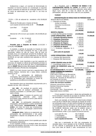 Analisaremos a seguir, um exemplo de Demonstração do                    Se o Resultado, após o IMPOSTO DE RENDA E DA
Resultado do Exercício levando em consideração os seguintes             CONTRIBUIÇÃO SOCIAL S/ LUCRO, for positivo e após
valores constantes de balancete de verificação relativos ao mês         contabilizar os prejuízos de exercícios anteriores, ainda sobrar
de março de determinado ano, cujo mês é o de inicio de                  algum lucro, será ele a base de cálculo do valor das
                                                                        participações, vale dizer, este será o valor do Lucro Ajustado.
atividade:
                                                                           Cuidado!

                                                                             DEMONSTRAÇÃO DO RESULTADO DO PERÍODO-BASE
 *(15% + 10% de adicional do excedente a R$ 20.000,00                 RECEITA BRUTA DE VENDAS                              100.000,00
/mês)                                                                 ( - ) Dedução de Vendas
   Cálculo da Provisão para o imposto de Renda:                               Vendas Canceladas            ( 6.500,00 )
   Lucro Líquido do Exercício Antes do IR    77.420,00                        Descontos Incondicionais     ( 1.000,00 )
                                                                              COFINS                       ( 2.000,00 )
   Lucro Real          77.420,00
                                                                              PIS s/Faturamento            (     650,00)
                          15% .
                                                                                                          (10.150,00)
                       11.613,00
                                                                      RECEITA LÍQUIDA                                      89.850,00
   Adicional de 10% do lucro que exceder a R$ 20.000,00 por           (-) Custo das Mercadorias Vendidas  (15.550,00)
mês.                                                                  LUCRO OPERACIONAL BRUTO                              74.300,00
                                                                      ( - ) Variação Monetária Passiva       (1.500,00)
   Excedente        = R$ 57.420,00
                                                                      ( - ) Despesas Financeiras             ( 450,00)
                              10%
                                                                      ( + ) Receitas Financeiras               3.000,00
                          5.742,00
                                                                      ( - ) Despesas de Viagens              (2.600,00)
   Provisão para o Imposto de Renda (11.613,00 +                      ( - ) Despesas Administrativas         ( 890,00)
5.742,00) =17.355,00                                                  ( + ) Receitas de Aluguel                1.250,00
                                                                      ( + ) Dividendos Adquiridos há 9
    A propósito, o período de apuração do Imposto de renda
com base no Lucro Real é trimestral. Por isso, o valor acima          meses                                    1.300,00
encontrado, relativo ao mês de março, mês de inicio de                      pelo custo de aquisição
atividade, levou em consideração somente R$ 20.000,00. Caso                                                      110,00
fosse no trimestre, o valor a que se aplicariam os 15% seria R$       LUCRO OPERACIONAL LÍQUIDO                            74.410,00
60.000,00, de cujo valor excedente seria aplicados os 10% de          ( + ) Receitas Não Operacionais          4.000,00
adicional.                                                            ( - ) Despesas Não Operacionais         ( 990,00 )
    Outro aspecto, muito importante e que tem aparecido em                                                    3.010,00
concursos, diz respeito ao cálculo das participações previstas no     LUCRO LÍQUIDO antes da CSLL                          77.420,00
inciso VI do art. 187 da Lei das S.As, isto é, as participações do    ( - ) Contribuição Social s/ Lucro   (6.193,60)
time do DEAPF (Debenturistas, Empregados, Administradores,            LUCRO DO EXERCÍCIO antes do                          71.266,40
Partes beneficiárias e Fundos dos empregados).                        IRTÍTULOS                          SALDOS EM 31/12/X2
                                                                     Receita da Revenda de mercadorias (17.355,00) 1.000,00
                                                                      ( - ) Provisão p/ o IR *
   DEAPF é um mero recurso e que tem a seguinte leitura: DÊ
                                                                     Receita da Prestação de serviços
                                                                      LUCRO LÍQUIDO DO EXERCÍCIO                         600,00
                                                                                                                           55.459,80
A Policia Federal, memorize isto e nessa ordem, conforme
                                                                     Vendas canceladas                                   100,00
veremos na Lei!
                                                                     ICMS sobre a Revenda de Mercadorias                 150,00
        VI  -    as   participações  de   debêntures,
                                                                     Outros Impostos Incidentes sobre a
   empregados, administradores e partes beneficiárias,
                                                                     Receita de Revenda de Mercadorias e                  47,00
   e as contribuições para instituições ou fundos de
                                                                     da Prestação de Serviços                            430,00
   assistência ou previdência de empregados;
                                                                     Custo das mercadorias Revendidas                    310,00
                                                                     Custo dos serviços vendidos                         293,00
    Esse dispositivo deve ser interpretado conjuntamente com o                                                            70,00
disposto nos arts. 189 e 190 da lei.                                 Despesas operacionais (Outras)
                                                                     Receitas financeiras Líquidas                        80,00
                                                                     Outras despesas                                     40,00
       Art. 189. Do resultado do exercício serão
   deduzidos, antes de qualquer participação, os                     Contribuição para Financiamento da
   prejuízos acumulados e a provisão para o Imposto                  Seguridade Social (COFINS).
   sobre a Renda.
                                                                            O lucro ajustado é base para o cálculo das participações de
       Parágrafo único. O prejuízo do exercício será                    forma individual e separada da apuração do resultado, não deve
   obrigatoriamente     absorvido     pelos      lucros                 ser confundido com o Lucro Líquido do Exercício.
   acumulados, pelas reservas de lucros e pela reserva
   legal, nessa ordem.                                                      Assim, por exemplo, se tivermos em determinada entidade
       Art. 190.   As participações estatutárias de                     o lucro de R$ 27.500,00 após a dedução do imposto de renda e
   empregados, administradores e partes beneficiárias                   da contribuição social, e se esta mesma entidade tiver prejuízos
   serão determinadas, sucessivamente e nessa                           acumulados de exercícios anteriores no valor de R$ 12.500,00,
   ordem, com base nos lucros que remanescerem                          o lucro ajustado para fins de cálculo das participações será de
   depois de deduzida a participação anteriormente                      R$ 15.000,00. Admitindo, ainda, que no estatuto conste a
   calculada.                                                           participação de 10% para empregados e de 8% aos
                                                                        administradores, então o Lucro Líquido do Exercício será de:
       Parágrafo único. Aplica-se ao pagamento das
   participações dos administradores e das partes                          Lucro após IR e CSL               R$ 27.500,00
   beneficiárias o disposto nos parágrafos do art. 201.                    (-) Empregados                    R$ (1.500,00)
   (grifei).                                                               (-) administradores               R$ (1.080,00)
                                                                           Lucro Líquido do Exercício            R$ 24.920,00
    Dessa forma, devemos apurar o lucro ajustado para calcular
as participações estatutárias.                                              Veja que a participação de 10% dos empregados foi
    O lucro ajustado consiste no resultado obtido até antes do          calculada sobre o lucro ajustado de R$ 15.000,00, resultando
cálculo das participações, diminuído, se for o caso, dos prejuízos      em R$ 1.500,00. A participação de 8% dos administradores
acumulados de exercícios anteriores.                                    teve como base de cálculo o valor remanescente do lucro


                                                       www.cursoavancado.cjb.net                                                     71
 