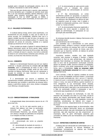ajustado após a dedução da participação anterior, isto é, R$               § 1º. As demonstrações de cada exercício serão
13.500,00, redundando no valor de R$ 1.080,00.                         publicadas    com   a   indicação   dos    valores
    Para que não paire dúvida sobre o assunto, cabe esclarecer         correspondentes das demonstrações do exercício
de forma derradeira que o resultado do exercício atual nada            anterior.
tem a ver com exercícios passados. Apenas utilizamos o lucro                § 2º.     Nas demonstrações, as contas
ajustado pelos prejuízos acumulados para o cálculo da                  semelhantes poderão ser agrupadas; os pequenos
participação do time do DEAPF separado do DEREX, e                     saldos poderão ser agregados, desde que indicada a
subtraímos os valores, assim encontrados, do lucro após o IR e
                                                                       sua natureza e não ultrapassem um décimo do valor
a CSL.
                                                                       do respectivo grupo de contas; mas é vedada a
                                                                       utilização de designações genéricas, como "diversas
                                                                       contas" ou "contas correntes".
                                                                          § 3º. As demonstrações financeiras registrarão a
9.1.2 - BALANÇO PATRIMONIAL
                                                                       destinação dos lucros segundo a proposta dos
                                                                       órgãos da administração, no pressuposto de sua
    O vocábulo balanço enseja, dentre outros significados, o de        aprovação pela assembléia geral.
levantamento de uma situação, ou seja, que se trata de um                        ...
exame acurado. Em Contabilidade, podemos dizer que é o
registro contábil resumido do valor do ativo, do passivo e do           As empresas deverão levantar o Balanço Patrimonial ao fim
Patrimônio Líquido de uma entidade jurídica. É o assunto mais       de cada período social:
explorado em provas de concursos, residindo aí a especial               para atendimento das normas legais; e
atenção que devemos ter em seu estudo.                                  para possibilitar que o administrador ou outra pessoa
                                                                    interessada analise, verifique e conheça a situação patrimonial
    É bem verdade que desde o Capítulo 01 estamos falando de
                                                                    financeira e econômica da empresa bem como as variações
Balanço Patrimonial, porém de forma parcial. Neste capítulo
                                                                    nela ocorridas durante certo período de tempo, para tal é
trataremos do Balanço Patrimonial de forma ampla. Não tenho,
                                                                    necessário que se disponha, também, do balanço do período
porém, a intenção de exaurir o assunto, mas tenho a pretensão
                                                                    anterior como determina a lei.
de deixá-lo com conhecimentos suficientes para enfrentar, com
sucesso, as provas dos mais diversos concursos.                         Importante, também, ressaltar que, pela legislação
                                                                    comercial, toda empresa é obrigada a levantar o balanço
                                                                    patrimonial no final de cada período-base, não obstante a
9.1.2.1 - CONCEITO                                                  legislação fiscal desobrigar as empresas não tributadas com
                                                                    base no lucro real de apresentarem escrituração comercial.
    Balanço é a demonstração financeira que tem por objetivo        Apesar do aparente conflito, devemos entender as legislações,
evidenciar a situação patrimonial da entidade em um dado            fiscal e comercial, como sendo independentes entre si. Desta
momento, após a contabilização de todos os atos e fatos             forma, para a Contabilidade, todas as empresas estão
consignados na escrituração contábil, sendo por este motivo         obrigadas à escrituração comercial bem como a realizar o
chamado de Balanço Patrimonial. Note que por representar a          Balanço Patrimonial.
situação da entidade em dado momento é chamado de
demonstrativo estático.                                                  Como exemplo, a falta de registros contábeis de acordo
                                                                    com as normas da legislação comercial impede o comerciante
    É a demonstração que encerra a seqüência dos                    devedor de pedir concordata (art. 140, I, da Lei n.º 7.661/45).
procedimentos contábeis, apresentando, de forma ordenada, os        A mesma lei pune o comerciante devedor com detenção de 6
três elementos que compõem o patrimônio da empresa (ativo,          meses a 3 anos, nos casos de falência, quando inexistirem os
passivo e patrimônio Líquido, isto é, bens, direitos e obrigações   livros obrigatórios ou sua escrituração estiver atrasada,
e por diferença a situação líquida).                                lacunosa, defeituosa, ou, ainda, quando não apresentar balanço
                                                                    dentro de 60 dias após a data para o seu encerramento, isto é,
                                                                    a falta de escrituração contábil é pressuposto a que o
                                                                    comerciante seja enquadrado em crime falimentar.

                                                                        Note-se que a dispensa da escrituração, no caso das
                                                                    empresas não tributadas com base no Lucro Real, vincula-se
9.1.2.2 - OBRIGATORIEDADE E FINALIDADE                              apenas aos tributos administrados pela Receita Federal ou
                                                                    legislação tributária federal. As outras legislações (comercial,
    A obrigatoriedade desse demonstrativo decorre do art. 176       trabalhista, previdenciária, de falência etc.) exigem a
da Lei das S.As.                                                    escrituração comercial, independentemente da dispensa para
                                                                    fins fiscais.
         Art. 176. Ao fim de cada exercício social, a                   Abstraindo-se dos aspectos legais, as demonstrações, nelas
     diretoria fará elaborar com base na escrituração               incluindo-se o Balanço Patrimonial, devem ser processadas
     mercantil     da    companhia,      as   seguintes             pelas pessoas jurídicas, seja pela necessidade das informações
     demonstrações financeiras, que deverão exprimir                gerenciais, seja pela segurança que elas proporcionam ao
     com clareza a situação do patrimônio da companhia              empresário, além de gerar informações cadastrais para
     e as mutações ocorridas no exercício:                          concessão de créditos junto aos fornecedores e/ou instituições
                                                                    financeiras.
        I - balanço patrimonial;
        II - demonstração dos lucros ou prejuízos
     acumulados;                                                    9.1.2.3 – ESTRUTURA E GRUPOS DE CONTAS
        III - demonstração do resultado do exercício; e                O balanço deve ser estruturado em conformidade com a Lei
         IV - demonstração das origens e aplicações de              n.º 6.404/76, observando as Normas Brasileiras de
     recursos.                                                      Contabilidade, principalmente as relativas aos Princípios
                                                                    Fundamentais de Contabilidade.

72                                                    www.cursoavancado.cjb.net
 