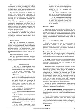 III - em investimentos: as participações                           de aumentos de valor atribuídos a
permanentes em outras sociedades e os direitos                         elementos do ativo em virtude de novas
de qualquer natureza, não classificáveis no ativo                      avaliações com base em laudo nos
circulante, e que não se destinem à manutenção                         termos do art. 8º, aprovado pela
da atividade da companhia ou da empresa;                               assembléia geral.
    IV - no ativo imobilizado: os direitos que                            § 4º. Serão classificadas como
tenham     por  objeto   bens   destinados   à                         reservas de lucros as contas constituídas
manutenção das atividades da companhia e da                            pela apropriação de lucros da companhia.
empresa, ou exercidos com essa finalidade,                                 § 5º. As ações em tesouraria deverão
inclusive os de propriedade industrial ou                              ser destacadas no balanço como dedução
comercial;                                                             da conta do patrimônio Líquido que
    V - no ativo diferido: as aplicações de                            registrar a origem dos recursos aplicados
recursos em despesas que contribuirão para a                           na sua aquisição.
formação do resultado de mais de um exercício
social, inclusive os juros pagos ou creditados aos           9.1.2.5.1 - ATIVO
acionistas durante o período que anteceder o
início das operações sociais.                                    O ativo representa, genericamente, o conjunto dos bens
    Parágrafo único. Na companhia em que o                   e direitos pertencentes à entidade. Especificamente, no
ciclo operacional da empresa tiver duração                   Balanço Patrimonial, representa os bens e direitos líquidos,
maior que o exercício social, a classificação no             isto é, já expurgados de prováveis perdas e diminuições de
circulante ou longo prazo terá por base o prazo              valores, entretanto, essas perdas ou diminuições de
desse ciclo.                                                 valores são devidamente demonstrados pelas contas de
                                                             provisões.

   Passivo Exigível                                          9.1.2.5.1.1 - ATIVO CIRCULANTE
    Art. 180. As obrigações da companhia,
                                                                 Compõe os valores de giro ou movimentação            da
inclusive financiamentos para aquisição de
                                                             entidade e, segundo a lei, está composto                por
direitos do ativo permanente, serão classificadas
                                                             disponibilidades, os direitos realizáveis no curso       do
no passivo circulante, quando se vencerem no
                                                             exercício social subseqüente e os valores aplicados     em
exercício seguinte, e no passivo exigível a longo
                                                             despesas do exercício seguinte (pendente).
prazo, se tiverem vencimento em prazo maior,
observado o disposto no Parágrafo único do art.
                                                             Disponibilidades: Representa os valores que a entidade
179.
                                                             pode lançar mão de forma imediata. Normalmente é
   Resultados de Exercícios Futuros                          composto pelas contas: Caixa, Bancos c/ Movimento,
    Art. 181. Serão classificadas como resultado             Numerário em Transito e Aplicações de liquidez imediata.
de exercício futuro as receitas de exercícios
futuros, diminuídas dos custos e despesas a elas                 a) Caixa: Inclui dinheiro, bem como cheques em poder
correspondentes.                                             da empresa recebidos e ainda não depositados, pagáveis
                                                             irrestrita e imediatamente, haja vista o cheque ser uma
                                                             ordem de pagamento à vista.
                      Patrimônio Líquido
           Art. 182. A conta do capital social                  A empresa poderá estabelecer um fundo fixo de caixa
       discriminará o montante subscrito e, por              para suprir os pagamentos de pequeno valor, necessários à
       dedução, a parcela ainda não realizada.               manutenção corrente. Neste sentido é entregue ao
          § 1º. Serão classificadas como                     responsável pelo fundo uma quantia fixa suficiente para os
       reservas de capital as contas que                     pagamentos de despesas de diversos dias e ele,
       registrarem:                                          periodicamente, efetua a prestação de contas do valor total
                                                             desembolsado e repõe o valor do fundo fixo, através de
          a) a contribuição do subscritor de
                                                             cheque nominal ao seu responsável, ou seja, o valor do
       ações que ultrapassar o valor nominal e a
                                                             fundo fixo faz parte da conta caixa que é creditada
       parte do preço de emissão das ações,
                                                             somente por ocasião da prestação de contas quando as
       sem valor nominal, que ultrapassar a
                                                             despesas e/ou os pagamentos são comprovados.
       importância destinada à formação do
       capital social, inclusive nos casos de                   Na data do Balanço, é necessário que nesse fundo só
       conversão em ações de debêntures ou                   haja realmente dinheiro, ou seja que os comprovantes de
       partes beneficiárias;                                 despesas já tenham sido contabilizados.
          b) o produto da alienação de partes
       beneficiárias e bônus de subscrição;                     b) Bancos conta Movimento: representa dinheiro da
                                                             empresa    de   livre movimentação,       depositado    em
          c) o prêmio recebido na emissão de
                                                             estabelecimentos bancários, o que significa disponibilidade
       debêntures;
                                                             imediata.
          d) as doações e as subvenções para
       investimento.                                            A conta é debitada por depósitos efetuados, liberação
                                                             de empréstimos contraídos junto ao próprio banco,
          § 2º. Será ainda registrado como
                                                             recebimento de duplicatas postas em cobrança simples,
       reserva de capital o resultado da correção
                                                             bem como descontos de duplicatas e outros ingressos e é
       monetária do capital realizado, enquanto
                                                             creditada por saques em cheque, liquidação de
       não capitalizado.
                                                             empréstimos etc.
          § 3º. Serão classificadas como
       reservas de reavaliação as contrapartidas                Atenção!

                                               www.cursoavancado.cjb.net                                              75
 