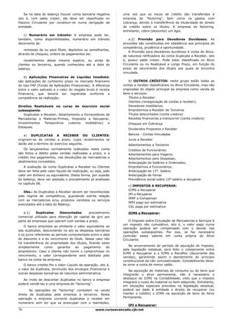 Se na data do balanço houver conta bancária negativa          uma vez que os riscos de crédito são transferidos à
isto é, com saldo credor, ela deve ser classificada no            empresa de "factoring", bem como os gastos com
Passivo Circulante por constituir-se numa obrigação da            cobrança, devido à transferência da titularidade do direito
entidade.                                                         de crédito sobre os títulos. A empresa de factoring,
                                                                  entretanto, cobra (desconta) um ágio.
   c) Numerário em trânsito: A empresa pode ter,
também, como disponibilidades, numerário em trânsito                  a.2) Provisão para Devedores Duvidosos: As
decorrente de:                                                    provisões são constituídas em obediência aos princípios de
                                                                  competência, prudência e oportunidade.
    remessas de ou para filiais, depósitos ou semelhantes,
                                                                      A Provisão para devedores duvidosos é conta do Ativo,
através de cheques, ordens de pagamentos etc.
                                                                  de natureza retificadora da conta Duplicata a Receber, isto
    recebimentos dessa mesma espécie, ou ainda de                 é, possui saldo credor. Pode estar classificada no Ativo
clientes ou terceiros, quando conhecidos até a data do            Circulante ou no Realizável a Longo Prazo, em função do
balanço.                                                          prazo de vencimento dos títulos aos quais se encontra
                                                                  vinculada.
    d) Aplicações Financeiras de Liquidez Imediata:
são aplicações de curtíssimo prazo no mercado financeiro              b) OUTROS CRÉDITOS: neste grupo estão todas as
do tipo FAF (Fundo de Aplicações Financeiras). A diferença        contas a receber classificáveis no Ativo Circulante, mas não
entre o valor aplicado e o valor do resgate bruto é receita       originadas do objeto principal da empresa como venda de
financeira, que deverá ser registrada conforme a                  bens e serviços:
competência da realização.                                            Títulos a Receber:
                                                                      Clientes (renegociação de contas a receber);
Direitos Realizáveis no curso do exercício social                     Devedores mobiliários;
subseqüente:                                                          Empréstimos a Receber de Terceiros
   Duplicatas a Receber, Adiantamento a Fornecedores de               Títulos descontados (conta credora)
Mercadorias e Matérias-Primas, Impostos a Recuperar,                  Receitas financeiras a transcorrer (conta credora)
Investimentos   Temporários    (valores  mobiliários) e              Cheques em Cobrança
Estoques.
                                                                     Dividendos Propostos a Receber

    a) DUPLICATAS A RECEBER OU CLIENTES:                             Bancos - Contas Vinculadas
originam-se de vendas a prazo, cujos recebimentos se                 Juros a Receber
darão até o término do exercício seguinte.                           Adiantamentos a Terceiros
   Os lançamentos normalmente realizados nesta conta                 Créditos de Funcionários:
são feitos a débito pelas vendas realizadas a prazo, e a             Adiantamentos para Viagens;
crédito nos pagamentos, nas devoluções de mercadorias e              Adiantamentos para Despesas;
abatimentos concedidos.                                              Antecipação de Salários e Ordenados;
    A avaliação da conta Duplicatas a Receber ou Clientes            Empréstimos a Funcionários;
deve ser feita pelo valor líquido de realização, ou seja, pelo       Antecipação de 13°. Salário
valor em dinheiro ou equivalente. Desta forma, por ocasião           Antecipação de Férias
do balanço, deve ser adotado o procedimento já analisado             Previdência social sobre 13º salário a recuperar
no capítulo 08.
                                                                     c) IMPOSTOS A RECUPERAR:
                                                                     ICMS a Recuperar
   Obs.: As Duplicatas a Receber devem ser reconhecidas
                                                                     IPI a Recuperar
pelo regime de competência, guardando estrita relação
                                                                     IRRF a Compensar
com as mercadorias e/ou produtos vendidos ou serviços
                                                                     IRPJ pago por estimativa
executados até a data do Balanço.
                                                                     CSL paga por estimativa

   a.1)    Duplicatas     Descontadas:     procedimento              ICMS a Recuperar:
comercial utilizado para obtenção de capital de giro por
parte de empresas que operam com vendas a prazo.                      O Imposto sobre Circulação de Mercadorias e Serviços é
                                                                  um imposto não cumulativo, isto é, o valor pago numa
   O banco empresta ao emitente o valor equivalente ao
                                                                  operação poderá ser compensado com o devido nas
das duplicatas, descontando no ato as despesas bancárias
                                                                  operações subseqüentes. Por isso, se faz necessário
e os juros referentes ao período compreendido entre a data        controlar esses valores em conta própria do Ativo
do desconto e a do vencimento do título. Nesse caso não           Circulante.
há transferência da propriedade dos títulos, ficando estes
simplesmente     como     garantia  ao   pagamento      do            No encerramento do período de apuração do imposto,
                                                                  pela legislação estadual, será feito o cotejamento entre
empréstimo. Caso o cliente não honre o compromisso no
                                                                  ICMS a Recuperar e o ICMS a Recolher (decorrente das
vencimento, o valor correspondente será debitado pelo
                                                                  vendas), garantindo assim o atendimento do princípio
banco na conta da empresa.                                        constitucional da não comutatividade. Contabilmente deve-
   O banco credita-lhe o Valor Líquido da operação, isto é,       se zerar a conta de menor saldo.
o valor da duplicata, diminuído dos encargos financeiros e
                                                                      Na aquisição de materiais de consumo ou de bens que
outras despesas bancárias de natureza administrativa.             integrarão o ativo permanente, não é necessário o
   Ao invés de descontar duplicatas no banco a empresa            destaque do ICMS na Contabilidade, visto que o imposto
                                                                  integrará o custo do material ou bem adquirido. Entretanto,
poderá vendê-las a uma empresa de "factoring".
                                                                  em situações especiais previstas na legislação estadual,
       As operações de "factoring" consistem na venda             poderá ser dado à entidade o direito de recuperar (ou
direta de duplicatas pela empresa a terceiros. Nesta              manter o crédito) o ICMS na aquisição de bens do Ativo
operação a empresa converte duplicatas a receber em               Permanente.
numerário sem ter que se preocupar com o reembolso,
                                                                    IPI a Recuperar:
76                                                  www.cursoavancado.cjb.net
 