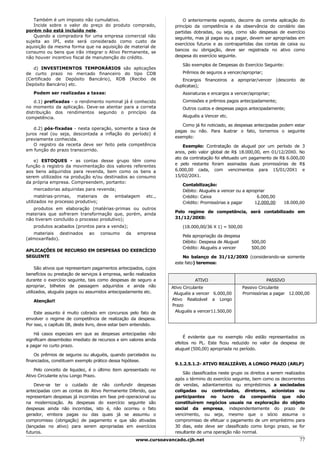 Também é um imposto não cumulativo.                                 O anteriormente exposto, decorre da correta aplicação do
   Incide sobre o valor do preço do produto comprado,              princípio da competência e da observância do corolário das
porém não está incluído nele.                                      partidas dobradas, ou seja, como são despesas de exercício
   Quando a compradora for uma empresa comercial não               seguinte, mas já pagas ou a pagar, devem ser apropriadas em
sujeita ao IPI, este será considerado como custo de
                                                                   exercícios futuros e as contrapartidas das contas de caixa ou
aquisição da mesma forma que na aquisição de material de
                                                                   bancos ou obrigação, deve ser registrada no ativo como
consumo ou bens que irão integrar o Ativo Permanente, se
não houver incentivo fiscal de manutenção do crédito.              despesa do exercício seguinte.

                                                                       São exemplos de Despesas do Exercício Seguinte:
   d) INVESTIMENTOS TEMPORÁRIOS são aplicações
de curto prazo no mercado financeiro do tipo CDB                       Prêmios de seguros a vencer/apropriar;
(Certificado de Depósito Bancário), RDB (Recibo de                    Encargos financeiros a apropriar/vencer (desconto de
Depósito Bancário) etc.                                            duplicatas);
   Podem ser realizadas a taxas:                                       Assinaturas e encargos a vencer/apropriar;
    d.1) prefixadas - o rendimento nominal já é conhecido              Comissões e prêmios pagos antecipadamente;
no momento da aplicação. Deve-se atentar para a correta                Outros custos e despesas pagos antecipadamente;
distribuição dos rendimentos segundo o princípio da
competência.                                                           Aluguéis a Vencer etc.

                                                                      Como já foi noticiado, as despesas antecipadas podem estar
    d.2) pós-fixadas - nesta operação, somente a taxa de
                                                                   pagas ou não. Para ilustrar o fato, tomemos o seguinte
juros real (ou seja, descontada a inflação do período) é
                                                                   exemplo:
previamente conhecida.
    O registro da receita deve ser feito pela competência              Exemplo: Contratação de aluguel por um período de 3
em função do prazo transcorrido.                                   anos, pelo valor global de R$ 18.000,00, em 01/12/20X0. No
                                                                   ato da contratação foi efetuado um pagamento de R$ 6.000,00
   e) ESTOQUES - as contas desse grupo têm como
                                                                   e pelo restante foram assinadas duas promissórias de R$
função o registro da movimentação dos valores referentes
aos bens adquiridos para revenda, bem como os bens a               6.000,00 cada, com vencimentos para 15/01/20X1 e
serem utilizados na produção e/ou destinados ao consumo            15/02/20X1.
da própria empresa. Compreendem, portanto:
                                                                       Contabilização:
   mercadorias adquiridas para revenda;                                Débito: Aluguéis a vencer ou a apropriar
     matérias-primas, materiais      de    embalagem      etc.,        Crédito: Caixa                      6.000,00
utilizados no processo produtivo;                                      Crédito: Promissórias a pagar      12.000,00     18.000,00
   produtos em elaboração (matérias-primas ou outros
                                                                   Pelo regime de competência, será contabilizado em
materiais que sofreram transformação que, porém, ainda
não tiveram concluído o processo produtivo);                       31/12/20X0:

   produtos acabados (prontos para a venda);                           (18.000,00/36 X 1) = 500,00
   materiais destinados       ao    consumo     da   empresa
                                                                       Pela apropriação da despesa
(almoxarifado).
                                                                       Débito: Despesa de Aluguel        500,00
                                                                       Crédito: Aluguéis a vencer        500,00
APLICAÇÕES DE RECURSO EM DESPESAS DO EXERCÍCIO
SEGUINTE                                                               No balanço de 31/12/20X0 (considerando-se somente
                                                                   este fato) teremos:
     São ativos que representam pagamentos antecipados, cujos
benefícios ou prestação de serviços à empresa, serão realizados
durante o exercício seguinte, tais como despesas de seguro a                 ATIVO                                PASSIVO
apropriar, bilhetes de passagem adquiridos e ainda não            Ativo Circulante                   Passivo Circulante
utilizados, aluguéis pagos ou assumidos antecipadamente etc.       Aluguéis a vencer 6.000,00        Promissórias a pagar 12.000,00
   Atenção!!                                                      Ativo Realizável a Longo
                                                                  Prazo
    Este assunto é muito cobrado em concursos pelo fato de          Aluguéis a vencer11.500,00
envolver o regime de competência de realização da despesa.
Por isso, o capítulo 08, deste livro, deve estar bem entendido.

    Há casos especiais em que as despesas antecipadas não
                                                                       É evidente que no exemplo não estão representados os
significam desembolso imediato de recursos e sim valores ainda
                                                                   efeitos no PL. Este ficou reduzido no valor da despesa de
a pagar no curto prazo.
                                                                   aluguel (500,00) apropriada no período.
    Os prêmios de seguros ou aluguéis, quando parcelados ou
financiados, constituem exemplo prático dessa hipótese.
                                                                   9.1.2.5.1.2- ATIVO REALIZÁVEL A LONGO PRAZO (ARLP)
    Pelo conceito de liquidez, é o último item apresentado no
                                                                       São classificados neste grupo os direitos a serem realizados
Ativo Circulante e/ou Longo Prazo.
                                                                   após o término do exercício seguinte, bem como os decorrentes
    Deve-se ter o cuidado de não confundir despesas                de vendas, adiantamentos ou empréstimos a sociedades
antecipadas com as contas do Ativo Permanente Diferido, que        coligadas ou controladas, diretores, acionistas ou
representam despesas já incorridas em fase pré-operacional ou      participantes no lucro da companhia que não
na modernização. As despesas do exercício seguinte são             constituírem negócios usuais na exploração do objeto
despesas ainda não incorridas, isto é, não ocorreu o fato          social da empresa, independentemente do prazo de
gerador, embora pagas ou das quais já se assumiu o                 vencimento, ou seja, mesmo que o sócio assuma o
compromisso (obrigação) de pagamento e que são ativadas            compromisso de efetuar o pagamento de um empréstimo para
(lançadas no ativo) para serem apropriadas em exercícios           30 dias, este deve ser classificado como longo prazo, se for
futuros.                                                           resultante de uma operação não normal.
                                                     www.cursoavancado.cjb.net                                                  77
 