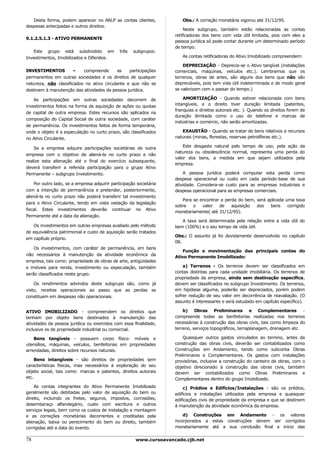 Desta forma, podem aparecer no ARLP as contas clientes,             Obs.: A correção monetária vigorou até 31/12/95.
despesas antecipadas e outros direitos.
                                                                         Neste subgrupo, também estão relacionadas as contas
                                                                    retificadoras dos bens com vida útil limitada, pois com eles a
9.1.2.5.1.3 - ATIVO PERMANENTE
                                                                    pessoa jurídica só pode contar durante um determinado período
                                                                    de tempo.
   Este grupo está subdividido em             três   subgrupos:
Investimentos, Imobilizados e Diferidos.                               As contas retificadoras do Ativo Imobilizado compreendem:

                                                                        DEPRECIAÇÃO - Deprecia-se o Ativo tangível (instalações
INVESTIMENTOS          –   compreende       as   participações      comerciais, máquinas, veículos etc.). Lembramos que os
permanentes em outras sociedades e os direitos de qualquer          terrenos, obras de artes, são alguns dos bens que não são
natureza, não classificados no ativo circulante e que não se        depreciáveis, pois tem vida útil indeterminada e de modo geral
destinem à manutenção das atividades da pessoa jurídica.            se valorizam com o passar do tempo.)

    As participações em outras sociedades decorrem de                   AMORTIZAÇÃO - Quando estiver relacionada com bens
investimentos feitos na forma de aquisição de ações ou quotas       intangíveis, e o direito tiver duração limitada (patentes,
                                                                    franquias e direitos autorais etc. ). Quando os direitos forem de
de capital de outra empresa. Estes recursos são aplicados na
                                                                    duração ilimitada como o uso do telefone e marcas de
composição do Capital Social de outra sociedade, com caráter
                                                                    indústrias e comércio, não serão amortizadas.
de permanência. Os investimentos feitos de forma temporária,
onde o objeto é a especulação no curto prazo, são classificados        EXAUSTÃO - Quando se tratar de bens relativos a recursos
no Ativo Circulante.                                                naturais (minas, florestas, reservas petrolíferas etc.).

    Se a empresa adquire participações societárias de outra             Este desgaste natural pelo tempo de uso, pela ação da
                                                                    natureza ou obsolescência normal, representa uma perda do
empresa com o objetivo de aliená-la no curto prazo e não
                                                                    valor dos bens, a medida em que sejam utilizados pela
realize esta alienação até o final do exercício subsequente,
                                                                    empresa.
deverá transferir a referida participação para o grupo Ativo
Permanente – subgrupo Investimento.                                     A pessoa jurídica poderá computar esta perda como
                                                                    despesa operacional ou custo em cada período-base de sua
    Por outro lado, se a empresa adquirir participação societária   atividade. Considera-se custo para as empresas industriais e
com a intenção de permanência e pretender, posteriormente,          despesa operacional para as empresas comerciais.
aliená-la no curto prazo não poderá transferir tal investimento
                                                                       Para se encontrar a perda do bem, será aplicada uma taxa
para o Ativo Circulante, tendo em vista vedação da legislação
                                                                    sobre   o   valor   de    aquisição  dos   bens     corrigido
fiscal. Estes investimentos deverão continuar no Ativo
                                                                    monetariamente( até 31/12/95).
Permanente até a data da alienação.
                                                                       A taxa será determinada pela relação entre a vida útil do
   Os investimentos em outras empresas avaliado pelo método         bem (100%) e o seu tempo de vida útil.
de equivalência patrimonial e custo de aquisição serão tratados
                                                                    Obs.: O assunto já foi devidamente desenvolvido no capítulo
em capítulo próprio.
                                                                    08.
    Os investimentos, com caráter de permanência, em bens
                                                                        Função e movimentação das principais contas do
não necessários à manutenção da atividade econômica da
                                                                    Ativo Permanente Imobilizado:
empresa, tais como: propriedade de obras de arte, antigüidades
e imóveis para renda, investimento ou especulação, também               a) Terrenos - Os terrenos devem ser classificados em
serão classificados neste grupo.                                    contas distintas para cada unidade imobiliária. Os terrenos de
                                                                    propriedade da empresa, ainda sem destinação específica,
    Os rendimentos advindos deste subgrupo são, como já             devem ser classificados no subgrupo Investimento. Os terrenos,
visto, receitas operacionais ao passo que as perdas se              em hipótese alguma, poderão ser depreciados, porém podem
constituem em despesas não operacionais.                            sofrer redução de seu valor em decorrência de reavaliação. (O
                                                                    assunto é interessante e será estudado em capítulo específico).

ATIVO IMOBILIZADO - compreendem os direitos que                         b) Obras Preliminares e Complementares -
tenham por objeto bens destinados à manutenção das                  compreende todas as benfeitorias realizadas nos terrenos
atividades da pessoa jurídica ou exercidos com essa finalidade,     necessárias à construção das obras civis, tais como limpeza do
inclusive os de propriedade industrial ou comercial.                terreno, serviços topográficos, terraplanagem, drenagem etc.

    Bens tangíveis - possuem corpo físico: móveis e                     Quaisquer outros gastos vinculados ao terreno, antes da
utensílios, máquinas, veículos, benfeitorias em propriedades        construção das obras civis, deverão ser contabilizados como
arrendadas, direitos sobre recursos naturais.                       Construções em Andamento, tendo como subconta Obras
                                                                    Preliminares e Complementares. Os gastos com instalações
     Bens intangíveis - são direitos de propriedades sem            provisórias, inclusive a construção do canteiro de obras, com o
características físicas, mas necessários à exploração do seu        objetivo direcionado à construção das obras civis, também
objeto social, tais como: marcas e patentes, direitos autorais      devem ser contabilizados como Obras Preliminares e
etc.                                                                Complementares dentro do grupo Imobilizado.
    As contas integrantes do Ativo Permanente Imobilizado               c) Prédios e Edifícios/Instalações - são os prédios,
geralmente são debitadas pelo valor de aquisição do bem ou          edifícios e instalações utilizados pela empresa e quaisquer
direito, incluindo os fretes, seguros, impostos, comissões,         edificações civis de propriedade da empresa e que se destinem
desembaraço alfandegário, custo com escritura e outros              à manutenção da atividade econômica da empresa.
serviços legais, bem como os custos de instalação e montagem
e as correções monetárias decorrentes e creditadas pela                 d) Construções em Andamento - os valores
alienação, baixa ou perecimento do bem ou direito, também           incorporados a estas construções devem ser corrigidos
corrigidas até a data do evento.                                    monetariamente até a sua conclusão final e início das


78                                                    www.cursoavancado.cjb.net
 