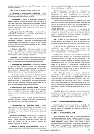 operações, quando então serão transferidos para a conta            sem participação da Telebrás, este gasto será classificado
própria de imobilizado.                                            como direito de uso de telefone.
   Obs.: A correção monetária vigorou até 31/12/95.                    Quando a aquisição for efetuada junto a concessionária,
    e) Máquinas e Equipamentos Industriais - serão                 haverá o recebimento de ações que deverão ser
registradas as máquinas, aparelhos e equipamentos utilizados       registradas    no   Ativo   Investimento   ou   Circulante,
no processo produtivo da empresa industrial.                       dependendo da intenção da empresa em mantê-las em
                                                                   caráter permanente ou negociá-las.
   f) Ferramentas - quando as ferramentas utilizadas no
                                                                       Pode ocorrer que os depósitos para a aquisição de linha
processo produtivo da empresa tiverem vida útil superior a
                                                                   telefônica realizados junto à Telebrás serem superiores ao
1(um) ano, deverá ser registrada como imobilizado. Quando
                                                                   valores recebidos como ações. Esta diferença deverá ser
tenha prazo de vida útil inferior a 1 (um) ano, poderá a
                                                                   contabilizada como Direito de Uso de Linha Telefônica.
empresa registrar seu valor diretamente como custo ou
despesa operacional.                                               ATIVO DIFERIDO - compreendem as aplicações de
                                                                   recursos em despesas que contribuirão para a formação do
   g) Equipamentos de Informática - compreende os
                                                                   resultado de mais de um exercício social, inclusive os juros
computadores, impressoras e os diversos equipamentos de
                                                                   pagos ou creditados aos acionistas durante o período que
processamento de dados ("hardware").
                                                                   anteceder o início das operações sociais.
   Obs.: Estão incluídos neste subgrupo, os programas de
                                                                       Obs.: Quando o ciclo operacional da empresa tiver
computador ("software") - adquiridos ou desenvolvidos pela
                                                                   duração superior ao do exercício social, a classificação no
empresa para seu uso, observando os critérios de valor e tempo
                                                                   circulante ou longo prazo terá por base o prazo desse ciclo.
de vida útil descritos anteriormente, para que se faça a devida
depreciação ou amortização.                                            Os ativos diferidos caracterizam-se por serem ativos
                                                                   intangíveis,  que      serão  amortizadas  durante   um
     h) Móveis e Utensílios - esta conta registra os bens
                                                                   determinado período de tempo, em função do número de
utilizados nos escritórios da empresa, que tenham vida útil
                                                                   anos fixado pela lei (no máximo 10 anos).
superior a 12 meses. Caso contrário, serão contabilizados
diretamente como custo ou despesa operacional.                         Devemos ter o cuidado de não confundir as contas do
                                                                   Ativo Permanente Diferido, que representam despesas já
    i) Veículos - serão registrados nesta conta quaisquer tipo
                                                                   incorridas (pagas ou não) em fase pré-operacional ou na
de veículos, automotores ou não, de propriedade de empresa,
                                                                   modernização, com as despesas do exercício seguinte, que
sejam da administração ou de transporte de carga em geral.
                                                                   são despesas ainda não incorridas, embora pagas ou das
   j) Importação em Andamento - normalmente engloba                quais já se assumiu o compromisso (obrigação) de
os custos dos bens importados inclusive frete, desembaraço         pagamento e que são ativadas para serem apropriadas em
aduaneiro, armazenagem e recebimento pela empresa, além            exercícios futuros, desta forma o que as diferencia é a
dos impostos de importação, IOF, relativos as operações de         ocorrência do fato gerador e a finalidade.
câmbio e os impostos não recuperáveis pelo adquirente.
                                                                       Outra diferença entre as despesas antecipadas
        A variação cambial ocorrida até o desembaraço dos          classificadas no Ativo Circulante e aquelas classificadas no
bens importados pela empresa constitui item do seu custo de        Diferido é que as antecipadas têm geralmente prazo de
aquisição. Após esta data, tal variação será considerada como      1(um) ano para serem apropriadas, enquanto estas têm
despesa financeira. Os bens adquiridos em moeda estrangeira        prazo estipulado de amortização, de 05 (cinco) a 10 (dez)
terão o seu valor convertido à taxa de câmbio fixada para a        anos, tendo como limite uma taxa de amortização de 20%
venda em vigor na data do desembaraço aduaneiro.                   ao ano, enquanto que aquelas são regidas pelo princípio da
                                                                   competência e podem ser apropriadas no seu total, se for o
    k) Adiantamento para Inversões Fixas - todos os
                                                                   caso.
adiantamentos a fornecedores por conta de fornecimento de
bens do imobilizado (máquinas, equipamentos, aparelhos,               Exemplo: gastos de implantação e pré-operacionais,
veículos, móveis e utensílios etc.), serão contabilizado neste     pesquisa e desenvolvimento de produtos, gastos de
subgrupo.                                                          reorganização, gastos de implantação de sistemas e
                                                                   métodos etc., isto é, despesas pré-operacionais.
    Os adiantamentos para a aquisição de bens através de
consórcios, enquanto o bem não for recebido, deverão compor
este subgrupo (caso os bens sejam imobilizados).                   9.1.2.5.2 - PASSIVO (artigo 180 da Lei das S.A.)

   l) Almoxarifado de Inversões Fixas - serão                          O passivo, genericamente, representa as obrigações da
registrados os estoques de materiais e bens para serem             entidade. Entretanto, sob o prisma da lei n.º 6.404/76, o
empregados em imobilizações futuras ou obras em                    passivo abarca os Resultados de Exercícios Futuros e o
                                                                   Patrimônio Líquido.
andamento, tais como: materiais de construção, peças de
reposição etc.                                                     9.1.2.5.2.1 - PASSIVO CIRCULANTE

   m) Marcas e Patentes - conta em que se registra          os
                                                                      Serão classificadas neste grupo as contas representativas
bens intangíveis da empresa tais como: registro             de     de obrigações da pessoa jurídica, inclusive financiamentos para
marcas, nomes, patentes, invenções próprias, além           de     aquisição de ativo permanente que se vencerem no exercício
gastos por contrato de uso de marcas, patentes              ou     social seguinte. Alberga contas como: títulos a pagar
processo industriais de terceiros.                                 (empréstimos ou financiamentos), fornecedores, debêntures a
                                                                   pagar, salários e encargos sociais a pagar, dividendos propostos
  n) Direito de Uso de Linha Telefônica - quando a
                                                                   a pagar ou dividendos a pagar, adiantamento de clientes;
empresa adquire linha telefônica diretamente de terceiros
                                                     www.cursoavancado.cjb.net                                                  79
 