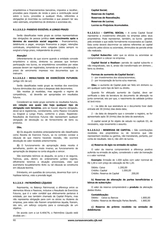 empréstimos e financiamentos bancários, impostos a recolher,            Capital Social;
provisões para imposto de renda e para a contribuição social            Reservas de Capital;
sobre o lucro, provisões a qualquer título, referentes a
                                                                        Reservas de Reavaliação;
obrigações já incorridas ou conhecidas e que possam ter seu
valor estimado, empréstimos de diretores e acionistas etc.              Reservas de Lucros;
                                                                        Lucros ou Prejuízos Acumulados.

9.1.2.5.2.2- PASSIVO EXIGÍVEL A LONGO PRAZO
                                                                     9.1.2.5.3.1 - CAPITAL SOCIAL - A conta Capital Social
    Serão classificadas neste grupo as contas representativas        representa o investimento efetuado na empresa pelos seus
das obrigações da pessoa jurídica com vencimento após o              proprietários. Pode representar, também, os lucros gerados
término do exercício social seguinte - financiamentos,               pela entidade e que estão formalmente incorporados ao Capital.
debêntures a pagar, encargos financeiros a pagar, retenções          Esta conta deverá discriminar os valores referentes ao capital
contratuais, empréstimos entre coligadas (estes sempre no            subscrito pelos sócios ou acionistas, diminuídos da parcela ainda
exigível a longo prazo, independente do prazo)                       não realizada.

    Atenção!                                                            Capital Subscrito: valor que os sócios ou acionistas se
    Diferentemente do que ocorre quando a entidade concede           comprometem a colocar na empresa.
empréstimo a sócios, diretores ou pessoas que tenham                    Capital Social a Realizar: parcela do capital subscrito e
participação nos lucros, os empréstimos concedidos por estas         não integralizado, isto é, ainda não transformado em dinheiro ,
pessoas devem ser registrados, tomando-se em consideração o          bens ou direitos.
prazo de vencimento impresso nos documentos que os
instruem.                                                               Formas de aumento do Capital Social :
9.1.2.5.2.3 - RESULTADOS DE EXERCÍCIOS FUTUROS:                         1 - por investimentos dos sócios/acionistas;
(artigo 181 da Lei)                                                     2 - por incorporação de lucros e/ou reservas.

    Serão classificadas neste grupo as receitas dos exercícios          Obs.: o aumento de Capital pode ser feito em dinheiro ou
futuros diminuídas dos custos e despesas dela decorrentes.           em qualquer outro tipo de bem ou direito.
    São receitas já recebidas, mas segundo o regime de                   Quando for efetuado aumento de Capital, deve ser
competência,     só deverão ser apropriadas em resultados            verificada a data da lavratura do documento de alteração na
futuros.                                                             junta comercial, isto por que, o nascimento da validade jurídica
    Consideram-se neste grupo somente os resultados futuros,         só terá início:
em relação aos quais não haja qualquer tipo de                           1 - na data de sua assinatura se o documento tiver dado
obrigação com terceiros, pois se houver alguma obrigação,            entrada até 30 (trinta) dias desta data;
dever-se-á registrá-los, corretamente, como Passivo Circulante
ou Exigível a Longo Prazo, conforme o prazo. Repetindo:                 2 - da data do despacho que o conceder o registro, se for
Resultados de Exercícios Futuros não representam qualquer            apresentado após 30 (trinta) dias da data da assinatura.
obrigação de devolução ou de fornecimento de bens ou
                                                                        O capital social já foi objeto de estudo no capítulo 03, de
produtos.
                                                                     necessário, veja novamente o assunto.
     Obs.
                                                                     9.1.2.5.3.2 - RESERVAS DE CAPITAL - São contribuições
    1) Os aluguéis recebidos antecipadamente são classificados       recebidas dos proprietários ou de terceiros que não
como Receita de Exercício Futuro, se no contrato constar a           representam receitas ou ganhos, não transitando, portanto, por
cláusula de que mesmo havendo rescisão, não ocorrerá                 conta de resultado. Isto é, não vêm de lucros.
devolução do valor recebido anteriormente.

   2) O funcionamento de apropriação desta receita é                    a) Reserva de ágio na emissão de ações:
semelhante, porém de modo inverso, ao funcionamento de                   O valor da reserva compreenderá a diferença positiva
apropriação da despesa na conta aluguéis a vencer.                   auferida na emissão de ações, considerado o valor da transação
     São exemplos teóricos os aluguéis, os juros e os seguros.       e o valor nominal.
Teóricos, pois, dentro do ordenamento jurídico vigente,                 Exemplo: Emissão de 1.000 ações com valor nominal de
dificilmente teremos a situação preconizada, visto que               R$ 1,00 e com preço de colocação de R$ 1,20.
acarretaria locupletamento ilícito ou tal cláusula se constituiria
em cláusula leonina.                                                    Débito: Caixa             1.200,00
                                                                        Crédito: Capital             1.000,00
    Entretanto, em questões de concursos, devemos ficar com a           Crédito: Reserva de Capital           200,00
hipótese teórica, visto a previsão legal.

                                                                        b) Reservas de alienação de partes beneficiárias e
9.1.2.5.3 - PATRIMÔNIO LÍQUIDO                                       bônus de subscrição:

    Representa, no Balanço Patrimonial, a diferença entre os            O valor da reserva compreenderá o produto da alienação
elementos Ativos e Passivos, inclusive o Resultado de Exercícios     destes títulos.
Futuros, que é o valor contábil que efetivamente pertence à
                                                                        Contabilização:
entidade, por isso também chamado de Capital Próprio, mas
                                                                        Débito: Caixa ou Bancos                           1.800,00
não representa obrigação para com os sócios ou titulares da
                                                                        Crédito: Reserva de Alienação Partes Benefic.     1.800,00
empresa, pois estes não fizeram empréstimos àquela, fizeram,
isto sim, um esforço conjunto para a consecução de um
                                                                        c) Reserva de prêmio recebido na emissão de
objetivo.
                                                                     debêntures
    De acordo com a Lei 6.404/76, o Patrimônio Líquido está
dividido em :

80                                                     www.cursoavancado.cjb.net
 