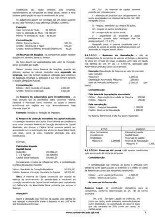 Debêntures     são     títulos  emitidos   pela   empresa,          Art. 200.      As reservas de capital somente
representativos de obrigações de longo prazo, dando a seus            poderão ser utilizadas para:
titulares participação no lucro e rendimento de juros.                    I - absorção de prejuízos que ultrapassarem os
                                                                      lucros acumulados e as reservas de lucros (art. 189,
    As debêntures podem ser vendidas por um preço superior            Parágrafo único);
ao seu valor nominal, e essa diferença constitui o prêmio.
                                                                          II - resgate, reembolso ou compra de ações;
   Exemplo:
   Valor nominal do Título -      R$ 500,00                               III - resgate de partes beneficiárias;
   Valor da alienação do Título - R$ 580,00                               IV - incorporação ao capital social;
   Prêmio na emissão do Título - R$ 80,00                                 V - pagamento de dividendo a ações
                                                                      preferenciais, quando essa vantagem lhes for
   Contabilização                                                     assegurada (art. 17, § 5º).
   Débito: Caixa ou Banco                           580,00
                                                                         Parágrafo único. A reserva constituída com o
   Crédito: Debêntures a Pagar                      500,00
                                                                      produto da venda de partes beneficiárias poderá ser
   Crédito: Reservas Prêmio Emissão Debêntures       80,00            destinada ao resgate desses títulos.

   d) Reservas de doações : as companhias podem receber            9.1.2.5.3.3 - Reservas de Reavaliação - são as
doações em dinheiro, bens ou direitos.                             contrapartidas de aumentos de valores atribuídos a elementos
                                                                   do ativo em virtude de novas avaliações com base em laudo
   Os bens devem ser contabilizados pelo valor de mercado,
                                                                   nos termos do art. 8° da Lei 6.404/76, aprovado pela
sendo avaliados por laudo.
                                                                   Assembléia Geral dos Sócios ou Acionistas.
    Devem constar como Reserva de Doações, quando em
                                                                       Exemplo: Reavaliação de Máquina ao valor de mercado
dinheiro, apenas os valores recebidos para expansão da
                                                                       Valor contábil:
empresa, que não tenham qualquer utilização para cobertura
                                                                       Máquina X                            1.000,00
de despesas, encargos ou prejuízos e que não tenham perante
                                                                       Depreciação Acumulada Máquina -       (200,00)
o doador obrigações futuras.
                                                                       Valor de mercado da Máquina -        2.000,00      (por
   Contabilização:                                                 laudo)
   Débito: Bem recebido em doação                1.000,00
                                                                      Contabilização:
   Crédito: Reserva de Doação                    1.000,00
                                                                      Pela baixa da depreciação acumulada
    e) Reserva de subvenções para investimentos - as                  Débito: Depreciação Acumulada da Máquina           200,00
mais comuns são as concedidos pelos Governos Federal,                 Crédito: Máquina                                   200,00
Estadual e Municipal como incentivo ou ajuda a setores
                                                                      Pela reavaliação
econômicos em regiões em cujo desenvolvimento haja
                                                                      Débito: Máquina Reavaliada                     1.200,00
interesse especial.
                                                                      Crédito: Reserva de Reavaliação                1.200,00
   Exemplo: Isenção ou Redução de Impostos.
                                                                      No Balanço Patrimonial a fato fica assim registrado:
    f) Reserva de correção monetária do capital realizado
- a correção monetária do Capital Social deverá ser creditada a
uma conta chamada Reserva de Correção Monetária do Capital
Realizado, isto porque o Capital Social somente poderá ser
aumentado com a autorização dos sócios ou Assembléia Geral,                       ATIVO                                 PASSIVO
vale dizer, como já visto, mediante alteração dos atos                  Ativo Permanente                     Patrimônio Liquido
constitutivos.                                                          Investimento                         Capital Social
                                                                        Imobilizado                          Reservas de Capital
                                                                          Máquina X           2.000,00       Reserva de Reavaliação
   Exemplo:
                                                                                                              Máquina X             1.200,0
   Patrimônio Líquido
   Capital Social
                                                                   9.1.2.5.3.4 - Reservas de Lucros - são aquelas constituídas
   Subscrito                     160.000,00
                                                                   pela apropriação de lucros da empresa.
   ( - ) a Realizar              (60.000,00)
   Capital Social realizado      100.000,00                           Contabilização:

    Considerando o índice de inflação de 50%, a contabilização
era feita da seguinte maneira:                                        A contabilização das reservas de lucros é efetuada com
                                                                   débito na conta Lucro Líquido do Exercício e a crédito na conta
Débito: Resultado de Correção Monetária             50.000,00
                                                                   de Reserva de Lucros que estejamos constituindo.
Crédito: Reserva Correção Monetária do Capital      50.000,00
                                                                      Débito: Lucro Líquido do Exercício        2.000,00
    Obs.: A Reserva de Capital constituída por ocasião do
                                                                      Crédito: Reservas de Lucros            2.000,00
balanço de encerramento do período-base e resultante da
correção monetária do Capital Social realizado será capitalizada      As reservas de lucros são:
por deliberação da Assembléia Geral ordinária que aprovar o
Balanço.                                                           Reserva Legal: de constituição obrigatória para as
                                                                   companhias, conforme determinação do art. 193 da norma
   Atenção!!!                                                      societária.

   Sobre a utilização das reservas de capital, pela clareza de             Art. 193. Do lucro Líquido do exercício, 5%
sua redação, é importante trazer o disposto no art. 200 da lei        (cinco por cento) serão aplicados, antes de qualquer
das Sociedades Anônimas:                                              outra destinação, na constituição da reserva legal,
                                                                      que não excederá de 20% (vinte por cento) do
                                                                      capital social.
                                                     www.cursoavancado.cjb.net                                                    81
 