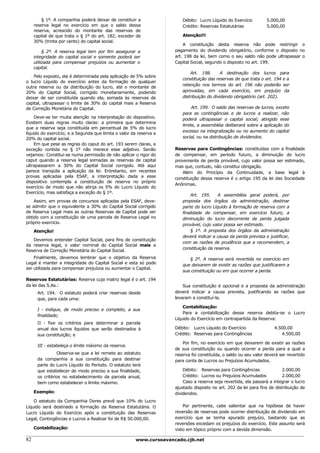 § 1º. A companhia poderá deixar de constituir a               Débito: Lucro Líquido do Exercício         5.000,00
     reserva legal no exercício em que o saldo dessa                   Crédito: Reservas Estatutárias             5.000,00
     reserva, acrescido do montante das reservas de
     capital de que trata o § 1º do art. 182, exceder de               Atenção!!!
     30% (trinta por cento) do capital social.
                                                                        A constituição desta reserva não pode restringir o
          § 2º. A reserva legal tem por fim assegurar a             pagamento do dividendo obrigatório, conforme o disposto no
     integridade do capital social e somente poderá ser             art. 198 da lei, bem como o seu saldo não pode ultrapassar o
     utilizada para compensar prejuízos ou aumentar o               Capital Social, segundo o disposto no art. 199.
     capital.
                                                                           Art. 198.       A destinação dos lucros para
    Pelo exposto, ela é determinada pela aplicação de 5% sobre
                                                                       constituição das reservas de que trata o art. 194 e a
o lucro Líquido do exercício antes da formação de qualquer
                                                                       retenção nos termos do art. 196 não poderão ser
outra reserva ou da distribuição do lucro, até o montante de
20% do Capital Social, corrigido monetariamente, podendo               aprovadas, em cada exercício, em prejuízo da
deixar de ser constituída quando ela, somada às reservas de            distribuição do dividendo obrigatório (art. 202).
capital, ultrapassar o limite de 30% do capital mais a Reserva
de Correção Monetária do Capital.                                           Art. 199. O saldo das reservas de lucros, exceto
                                                                       para as contingências e de lucros a realizar, não
    Deve-se ter muita atenção na interpretação do dispositivo.         poderá ultrapassar o capital social; atingido esse
Existem duas regras muito claras: a primeira que determina
                                                                       limite, a assembléia deliberará sobre a aplicação do
que a reserva seja constituída em percentual de 5% do lucro
                                                                       excesso na integralização ou no aumento do capital
líquido do exercício; e a Segunda que limita o valor da reserva a
20% do capital social.                                                 social, ou na distribuição de dividendos.
    Em que pese as regras do caput do art. 193 serem claras, a
exceção contida no § 1º não merece esse adjetivo. Senão             Reservas para Contingências: constituídas com a finalidade
vejamos: Constitui-se numa permissão de não aplicar o rigor do      de compensar, em período futuro, a diminuição do lucro
caput quando a reserva legal somadas as reservas de capital         proveniente de perda provável, cujo valor possa ser estimado,
ultrapassarem a 30% do Capital Social corrigido. Até aqui           mas que, contudo, não constitui obrigação.
parece tranqüila a aplicação da lei. Entretanto, em recentes           Além do Princípio da Continuidade, a base legal à
provas aplicadas pela ESAF, a interpretação dada a esse             constituição dessa reserva é o artigo 195 da lei das Sociedade
dispositivo contempla a constituição de reserva no próprio
                                                                    Anônimas.
exercício de modo que não atinja os 5% do Lucro Líquido do
Exercício, mas satisfaça a exceção do § 1º.
                                                                           Art. 195.     A assembléia geral poderá, por
    Assim, em provas de concursos aplicadas pela ESAF, deve-           proposta dos órgãos da administração, destinar
se admitir que o equivalente a 30% do Capital Social corrigido         parte do lucro Líquido à formação de reserva com a
de Reserva Legal mais as outras Reservas de Capital pode ser           finalidade de compensar, em exercício futuro, a
obtido com a constituição de uma parcela de Reserva Legal no           diminuição do lucro decorrente de perda julgada
próprio exercício.                                                     provável, cujo valor possa ser estimado.
     Atenção!                                                              § 1º. A proposta dos órgãos da administração
                                                                       deverá indicar a causa da perda prevista e justificar,
   Devemos entender Capital Social, para fins de constituição
                                                                       com as razões de prudência que a recomendem, a
da reserva legal, o valor nominal do Capital Social mais a
                                                                       constituição da reserva.
Reserva de Correção Monetária do Capital Social.
    Finalmente, devemos lembrar que o objetivo da Reserva                 § 2º. A reserva será revertida no exercício em
Legal é manter a integridade do Capital Social e esta só pode          que deixarem de existir as razões que justificarem a
ser utilizada para compensar prejuízos ou aumentar o Capital.
                                                                       sua constituição ou em que ocorrer a perda.

Reservas Estatutárias: Reserva cuja matriz legal é o art. 194
da lei das S.As.:                                                       Sua constituição é opcional e a proposta da administração
      Art. 194. O estatuto poderá criar reservas desde              deverá indicar a causa prevista, justificando as razões que
      que, para cada uma:                                           levaram a constituí-la.

                                                                        Contabilização:
      I - indique, de modo preciso e completo, a sua
                                                                        Para a contabilização dessa reserva debita-se o Lucro
      finalidade;
                                                                    Líquido do Exercício em contrapartida da Reserva:
      II - fixe os critérios para determinar a parcela
      anual dos lucros líquidos que serão destinados à              Débito: Lucro Líquido do Exercício                4.500,00
      sua constituição; e                                           Crédito: Reservas para Contingências                 4.500,00

                                                                        Por fim, no exercício em que deixarem de existir as razões
      III - estabeleça o limite máximo da reserva.
                                                                    de sua constituição ou quando ocorrer a perda para a qual a
                Observa-se que a lei remete ao estatuto             reserva foi constituída, o saldo ou seu valor deverá ser revertido
      da companhia a sua constituição para destinar                 para conta de Lucros ou Prejuízos Acumulados.
      parte do Lucro Líquido do Período. O estatuto terá
      que estabelecer de modo preciso a sua finalidade,                 Débito: Reservas para Contingências               2.000,00
      os critérios no estabelecimento da parcela anual,                 Crédito: Lucros ou Prejuízos Acumulados           2.000,00
      bem como estabelecer o limite máximo.                             Caso a reserva seja revertida, ela passará a integrar o lucro
                                                                    ajustado disposto no art. 202 da lei para fins de distribuição de
     Exemplo:                                                       dividendos.
    O estatuto da Companhia Dores prevê que 10% do Lucro
Líquido será destinado a formação da Reserva Estatutária. O             Por pertinente, cabe salientar que na hipótese de haver
Lucro Líquido do Exercício após a constituição das Reservas         reversão de reservas pode ocorrer distribuição de dividendo em
Legal, Contingências e Lucros a Realizar foi de R$ 50.000,00.       exercício que se tenha apurado prejuízo, bastando que as
                                                                    reversões excedam os prejuízos do exercício. Este assunto será
     Contabilização:                                                visto em tópico próprio com a devida dimensão.

82                                                    www.cursoavancado.cjb.net
 
