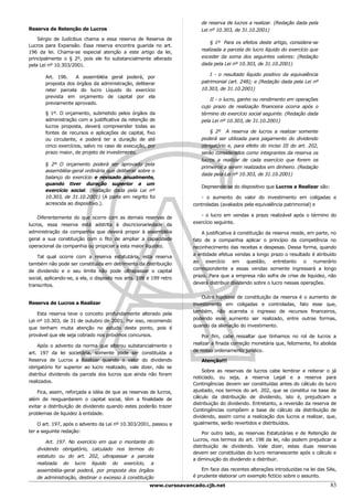 de reserva de lucros a realizar. (Redação dada pela
Reserva de Retenção de Lucros                                          Lei nº 10.303, de 31.10.2001)
    Sérgio de Iudícibus chama a essa reserva de Reserva de
                                                                           § 1º Para os efeitos deste artigo, considera-se
Lucros para Expansão. Essa reserva encontra guarida no art.
                                                                       realizada a parcela do lucro líquido do exercício que
196 da lei. Chama-se especial atenção a este artigo da lei,
principalmente o § 2º, pois ele foi substancialmente alterado          exceder da soma dos seguintes valores: (Redação
pela Lei nº 10.303/2001.                                               dada pela Lei nº 10.303, de 31.10.2001)

                                                                           I - o resultado líquido positivo da equivalência
       Art. 196.    A assembléia geral poderá, por
       proposta dos órgãos da administração, deliberar                 patrimonial (art. 248); e (Redação dada pela Lei nº
       reter parcela do lucro Líquido do exercício                     10.303, de 31.10.2001)
       prevista em orçamento de capital por ela
                                                                           II - o lucro, ganho ou rendimento em operações
       previamente aprovado.
                                                                       cujo prazo de realização financeira ocorra após o
       § 1º. O orçamento, submetido pelos órgãos da                    término do exercício social seguinte. (Redação dada
       administração com a justificativa da retenção de                pela Lei nº 10.303, de 31.10.2001)
       lucros proposta, deverá compreender todas as
       fontes de recursos e aplicações de capital, fixo                    § 2º A reserva de lucros a realizar somente
       ou circulante, e poderá ter a duração de até                    poderá ser utilizada para pagamento do dividendo
       cinco exercícios, salvo no caso de execução, por                obrigatório e, para efeito do inciso III do art. 202,
       prazo maior, de projeto de investimento.                        serão considerados como integrantes da reserva os
                                                                       lucros a realizar de cada exercício que forem os
       § 2º O orçamento poderá ser aprovado pela
                                                                       primeiros a serem realizados em dinheiro. (Redação
       assembléia-geral ordinária que deliberar sobre o
                                                                       dada pela Lei nº 10.303, de 31.10.2001)
       balanço do exercício e revisado anualmente,
       quando tiver duração superior a um
                                                                       Depreende-se do dispositivo que Lucros a Realizar são:
       exercício social. (Redação dada pela Lei nº
       10.303, de 31.10.2001) (A parte em negrito foi                  - o aumento do valor do investimento em coligadas e
       acrescida ao dispositivo.).                                  controladas (avaliados pela equivalência patrimonial) e

                                                                       - o lucro em vendas a prazo realizável após o término do
    Diferentemente do que ocorre com as demais reservas de
                                                                    exercício seguinte.
lucros, essa reserva está adstrita à discricionariedade da
administração da companhia que deverá propor à assembléia               A justificativa à constituição da reserva reside, em parte, no
geral a sua constituição com o fito de ampliar a capacidade         fato de a companhia aplicar o princípio da competência no
operacional da companhia ou propiciar a esta maior liquidez.        reconhecimento das receitas e despesas. Dessa forma, quando
                                                                    a entidade efetua vendas a longo prazo o resultado é atribuído
    Tal qual ocorre com a reserva estatutária, esta reserva
                                                                    ao exercício em questão, entretanto o numerário
também não pode ser constituída em detrimento da distribuição
                                                                    correspondente a essas vendas somente ingressará a longo
de dividendo e o seu limite não pode ultrapassar o capital
                                                                    prazo. Para que a empresa não sofra de crise de liquidez, não
social, aplicando-se, a ela, o disposto nos arts. 198 e 199 retro
                                                                    deverá distribuir dividendo sobre o lucro nessas operações.
transcritos.

                                                                        Outra hipótese de constituição da reserva é o aumento de
Reserva de Lucros a Realizar                                        investimento em coligadas e controladas, fato esse que,
                                                                    também, não acarreta o ingresso de recursos financeiros,
    Esta reserva teve o conceito profundamente alterado pela
                                                                    podendo esse aumento ser realizado, entre outras formas,
Lei nº 10.303, de 31 de outubro de 2001. Por isso, recomendo
                                                                    quando da alienação do investimento.
que tenham muita atenção no estudo deste ponto, pois é
provável que ele seja cobrado nos próximos concursos.                   Por fim, cabe ressaltar que tínhamos no rol de lucros a
                                                                    realizar a finada correção monetária que, felizmente, foi abolida
    Após o advento da norma que alterou substancialmente o
                                                                    de nosso ordenamento jurídico.
art. 197 da lei societária, somente pode ser constituída a
Reserva de Lucros a Realizar quando o valor do dividendo               Atenção!!!
obrigatório for superior ao lucro realizado, vale dizer, não se
                                                                        Sobre as reservas de lucros cabe lembrar e reiterar o já
distribui dividendo da parcela dos lucros que ainda não foram
                                                                    noticiado, ou seja, a reserva Legal e a reserva para
realizados.
                                                                    Contingências devem ser constituídas antes do cálculo do lucro
    Fica, assim, reforçada a idéia de que as reservas de lucros,    ajustado, nos termos do art. 202, que se constitui na base de
além de resguardarem o capital social, têm a finalidade de          cálculo da distribuição de dividendo, isto é, prejudicam a
                                                                    distribuição do dividendo. Entretanto, a reversão da reserva de
evitar a distribuição de dividendo quando estes poderão trazer
                                                                    Contingências compõem a base de cálculo da distribuição de
problemas de liquidez à entidade.
                                                                    dividendo, assim como a realização dos lucros a realizar, que,
    O art. 197, após o advento da Lei nº 10.303/2001, passou a      igualmente, serão revertidos e distribuídos.
ter a seguinte redação:                                                 Por outro lado, as reservas Estatutárias e de Retenção de
       Art. 197. No exercício em que o montante do                  Lucros, nos termos do art. 198 da lei, não podem prejudicar a
                                                                    distribuição de dividendo. Vale dizer, estas duas reservas
   dividendo obrigatório, calculado nos termos do
                                                                    devem ser constituídas do lucro remanescente após o cálculo e
   estatuto ou do art. 202, ultrapassar a parcela
                                                                    a diminuição do dividendo a distribuir.
   realizada do lucro líquido do exercício, a
   assembléia-geral poderá, por proposta dos órgãos                     Em face das recentes alterações introduzidas na lei das SAs,
   de administração, destinar o excesso à constituição              é prudente elaborar um exemplo fictício sobre o assunto.

                                                      www.cursoavancado.cjb.net                                                    83
 