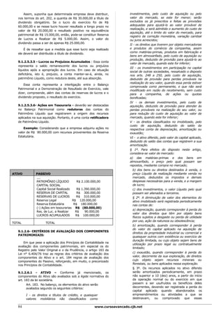 Assim, suponha que determinada empresa deve distribuir,           investimentos, pelo custo de aquisição ou pelo
   nos termos do art. 202, a quantia de R$ 30.000,00 a título de         valor do mercado, se este for menor; serão
   dividendo obrigatório. Se o lucro do exercício foi de R$              excluídos os já prescritos e feitas as provisões
   60.000,00 e se nesse lucro houver resultado a longo prazo no          adequadas para ajustá-lo ao valor provável de
                                                                         realização, e será admitido o aumento do custo de
   valor de R$ 20.000,00 e resultado positivo na equivalência
                                                                         aquisição, até o limite do valor do mercado, para
   patrimonial de R$ 15.000,00, então, pode-se constituir Reserva
                                                                         registro de correção monetária, variação cambial
   de Lucros a Realizar de R$ 5.000,00. Assim, o valor do                ou juros acrescidos;
   dividendo passa a ser de apenas R$ 25.000,00.
                                                                         II - os direitos que tiverem por objeto mercadorias
       É de ressaltar que a medida que esse lucro seja realizado         e produtos do comércio da companhia, assim
   ele deverá ser distribuído a título de dividendo.                     como matérias-primas, produtos em fabricação e
                                                                         bens em almoxarifado, pelo custo de aquisição ou
                                                                         produção, deduzido de provisão para ajustá-lo ao
   9.1.2.5.3.5 - Lucros ou Prejuízos Acumulados : Essa conta
                                                                         valor de mercado, quando este for inferior;
   representa o saldo remanescente dos lucros ou prejuízos
                                                                         III - os investimentos em participação no capital
   líquidos após a apropriação dos lucros. Em caso de situação
                                                                         social de outras sociedades, ressalvado o disposto
   deficitária, isto é, prejuízo, a conta manter-se-á, ainda, no         nos arts. 248 a 250, pelo custo de aquisição,
   patrimônio Líquido, como redutora deste, até sua absorção.            deduzido de provisão para perdas prováveis na
                                                                         realização do seu valor, quando essa perda estiver
       Essa conta representa a interligação entre o Balanço
                                                                         comprovada como permanente, e que não será
   Patrimonial e a Demonstração de Resultado de Exercício, vale
                                                                         modificado em razão do recebimento, sem custo
   dizer, compreende, além das contas de reservas de lucros e o          para a companhia, de ações ou quotas
   dividendo proposto, o resultado do exercício.                         bonificadas;
                                                                         IV - os demais investimentos, pelo custo de
   9.1.2.5.3.6- Ações em Tesouraria - deverão ser destacadas             aquisição, deduzido de provisão para atender às
   no Balanço Patrimonial como redutoras das contas do                   perdas prováveis na realização do seu valor, ou
   Patrimônio Líquido que registrarem a origem dos recursos              para redução do custo de aquisição ao valor de
   aplicados na sua aquisição. Portanto, é uma conta retificadora        mercado, quando este for inferior;
   de Patrimônio Líquido.                                                V - os direitos classificados no imobilizado, pelo
                                                                         custo de aquisição, deduzido do saldo da
       Exemplo: Considerando que a empresa adquiriu ações no             respectiva conta de depreciação, amortização ou
   valor de R$ 80.000,00 com recursos provenientes da Reserva            exaustão;
   Estatutária.                                                          VI - o ativo diferido, pelo valor do capital aplicado,
                                                                         deduzido do saldo das contas que registrem a sua
                                                                         amortização.
                                                                         § 1º. Para efeitos do disposto neste artigo,
                                                                         considera-se valor de mercado:
                                                                         a) das matérias-primas e dos bens em
                                                                         almoxarifado, o preço pelo qual possam ser
                                                                         repostos, mediante compra no mercado;
                                                                           b) dos bens ou direitos destinados à venda, o
ATIVO          PASSIVO                                                     preço Líquido de realização mediante venda no
               ....                                                        mercado, deduzidos os impostos e demais
               PATRIMÔNIO LÍQUIDO          R$ 2.100.000,00                 despesas necessárias para a venda, e a margem
               CAPITAL SOCIAL                                              de lucro;
               Capital Social Realizado    R$ 1.390.000,00                 c) dos investimentos, o valor Líquido pelo qual
               RESERVA DE CAPITAL          R$ 300.000,00                   possam ser alienados a terceiros.
               RESERVAS DE LUCROS          R$ 310.000,00                   § 2º. A diminuição de valor dos elementos do
               Reserva Legal            R$ 120.000,00                      ativo imobilizado será registrada periodicamente
               Reserva Estatutária       R$ 180.000,00                     nas contas de:
               (-) Ações em tesourarias R$ (80.000,00)
                                                                           a) depreciação, quando corresponder à perda do
               Res. de Luc. a Realizar    R$    90.000,00
                                                                           valor dos direitos que têm por objeto bens
               LUCROS ACUMULADOS          R$ 100.000,00
                                                                           físicos sujeitos a desgaste ou perda de utilidade
                                                                           por uso, ação da natureza ou obsolescência;
TOTAL                TOTAL
                                                                           b) amortização, quando corresponder à perda
                                                                           do valor do capital aplicado na aquisição de
   9.1.2.6- CRITÉRIOS DE AVALIAÇÃO DOS COMPONENTES
                                                                           direitos da propriedade industrial ou comercial e
   PATRIMONIAIS:
                                                                           quaisquer outros com existência ou exercício de
                                                                           duração limitada, ou cujo objeto sejam bens de
       Em que pese a aplicação dos Princípios de Contabilidade na
                                                                           utilização por prazo legal ou contratualmente
   avaliação dos componentes patrimoniais, em especial os do
                                                                           limitado;
   Registro pelo Valor Original e o da Prudência, o artigo 183 da
   Lei n° 6.404/76 traz as regras dos critérios de avaliação dos           c) exaustão, quando corresponder à perda do
   componentes do Ativo e o art. 184 regras de avaliação dos               valor, decorrente da sua exploração, de direitos
   componentes do Passivo, reforçando, em muito, o preconizado             cujo objeto sejam recursos minerais ou
   nos Princípios de Contabilidade.                                        florestais, ou bens aplicados nessa exploração.
                                                                           § 3º. Os recursos aplicados no ativo diferido
   9.1.2.6.1 - ATIVO – Conforme já mencionado, os                          serão amortizados periodicamente, em prazo
   componentes do Ativo são avaliados sob a égide normativa do             não superior a 10 (dez) anos, a partir do início
   art. 183 da lei societária.                                             da operação normal ou do exercício em que
         Art. 183. No balanço, os elementos do ativo serão                 passem a ser usufruídos os benefícios deles
         avaliados segundo os seguintes critérios:                         decorrentes, devendo ser registrada a perda do
                                                                           capital aplicado quando abandonados os
        I - os direitos e títulos de crédito, e quaisquer                  empreendimentos ou atividades a que se
        valores mobiliários não classificados como                         destinavam, ou comprovado que essas

   84                                                  www.cursoavancado.cjb.net
 