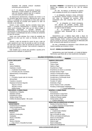 atividades não poderão produzir         resultados            9.1.2.6.2 - PASSIVO – Já noticiamos que os componentes do
       suficientes para amortizá-los.                                Passivo são avaliados com base no art. 184 do instituto
                                                                     societário:
       § 4º. Os estoques de mercadorias fungíveis                            Art. 184. No balanço, os elementos do passivo
       destinadas à venda poderão ser avaliados pelo                     serão avaliados de acordo com os seguintes critérios:
       valor de mercado, quando esse for o costume
       mercantil aceito pela técnica contábil.                               I - as obrigações, encargos e riscos, conhecidos
   Se observarmos atentamente o disposto nos incisos I a VI              ou calculáveis, inclusive Imposto de Renda a pagar
do comando legal acima transcrito, observarmos que a regra               com base no resultado do exercício, serão
matriz é a avaliação dos componentes do Ativo pelo custo de              computados pelo valor atualizado até a data do
aquisição diminuído de provisão para ajustá-lo ao valor de               balanço;
mercado ou de realização.                                                        II - as obrigações em moeda estrangeira,
    Existem, é bem verdade, algumas variações nessa regra.                   com cláusula de paridade cambial, serão
Porém, é prudente interpretarmos o comando conforme a                        convertidas em moeda nacional à taxa de câmbio
matriz acima proposta, haja vista que em última análise a                    em vigor na data do balanço;
depreciação,   amortização     e   exaustão     aplicadas    aos                 III - as obrigações sujeitas à correção
componentes do Ativo Permanente não deixam de ser provisão,                  monetária serão atualizadas até a data do
pois ensejam a contabilização dos bens e direitos ali constantes             balanço.
ao valor de mercado.
   Assim, sem muito estresse, fica a regra de avaliação dos              Depreende-se que o diploma legal exalta a figura da
elementos do ativo que diz: custo ou mercado, dos dois o             atualização, entretanto esse instituto já não mais atormenta as
menor.                                                               nossas entidades. Porém, continua a atormentar o concurseiro,
                                                                     pois em provas de concursos, principalmente as elaboradas pela
    Quando o valor de mercado for menor do que o valor de            ESAF, tal assunto pode aparecer em provas!!!
custo, ajustamo-lo por meio de provisão ao valor de mercado.
Por outro lado, quando o valor de mercado for superior ao valor          No mais, a literalidade do dispositivo é base suficiente para
de custo, fica o valor de mercado. Tudo conforme o disposto no       resolver questões que envolvem o tema.
Princípio da Prudência.
   Vale ressaltar que o estudo das provisões e ajustes já foi        9.1.2.7 - MODELO DA DEMONSTRAÇÃO
exaustivamente realizado no capítulo 08.
                                                                         Apresentamos, para maior ilustração, um modelo de Balanço
                                                                     Patrimonial, cujos títulos são os mais usualmente empregados.

                                                    BALANÇO PATRIMONIAL 31.12.20x1
                               ATIVO                                                             PASSIVO
 ATIVO CIRCULANTE                                                  PASSIVO CIRCULANTE
   Caixa                                                             Fornecedores
   Bancos                                                            Títulos a Pagar
   Valores Mobiliários                                               Salários a Pagar
   Duplicatas a receber                                              Empréstimos a Pagar
   ( - ) Duplicatas Descontadas                                      Empréstimos de sócios ou acionistas
   ( - ) Provisão para Dev. Duvidosos                                Encargos Sociais a Pagar
   Adiantamentos a Fornecedores                                      Tributos e Contribuições a Pagar
   Estoques                                                          Provisão para o Imposto de Renda
   ( - ) Provisão p/ ajuste valor de mercado                         Provisão para a Contribuição Social
   Almoxarifado                                                      Provisão para Férias
   Impostos a recuperar                                              Provisão 13º salário
   Despesas do Exercício Seguinte                                    Dividendos a Pagar
        Seguros a Vencer                                             Outros Tributos e Contr. a Recolher
        Aluguéis a Vencer                                            Provisão p/ Indenizações Trabalhistas
        Outras Contas                                                                     ( - ) Contas Retificadoras
 REALIZÁVEL A LONGO PRAZO                                          EXIGÍVEL A LONGO PRAZO
   Empréstimos a Coligadas                                           Fornecedores
   Depósitos Judiciais                                               Financiamentos a Longo Prazo
   Empréstimos a sócios                                              Empr. de Sócios ou Acionistas
   Vendas a longo Prazo                                              Créditos de Pessoas Ligadas
   Créditos de pessoas ligadas - não usuais                          Outras Contas a Pagar
                                                                     ( - ) CONTA retificadora
 PERMANENTE                                                        RESULTADO DE EXERCÍCIOS FUTUROS
  INVESTIMENTO                                                       Receitas de Exercícios Futuros
   Investimentos em Coligadas                                        ( - ) Custos e Despesas Correspondentes
   Outros Investimentos                                            PATRIMÔNIO LÍQUIDO
   ( - ) Provisões para Perdas                                       Capital Social
  IMOBILIZADO                                                        ( - ) Capital Social a Realizar
   Terrenos                                                          Reserva de Capital
   Edifícios e Construções                                           Ágio na Emissão de Ações
   Instalações                                                       Prêmio na Emissão de Debêntures
   Móveis e Utensílios                                               Reserva de Reavaliação
   Veículos                                                          Reservas de Lucros
   Marcas e Patentes                                                 Reserva Legal
   ( - ) Dep. Amort. e Exaustão Acumulad.                            Reserva Estatutária
  DIFERIDO                                                           Reserva de Contingências

                                                      www.cursoavancado.cjb.net                                                    85
 
