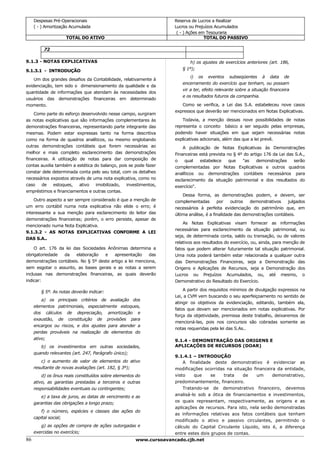 Despesas Pré-Operacionais                                      Reserva de Lucros a Realizar
     ( - ) Amortização Acumulada                                    Lucros ou Prejuízos Acumulados
                                                                     ( - ) Ações em Tesouraria
                    TOTAL DO ATIVO                                                 TOTAL DO PASSIVO

         72

9.1.3 - NOTAS EXPLICATIVAS                                                 h) os ajustes de exercícios anteriores (art. 186,
9.1.3.1 - INTRODUÇÃO                                                   § 1º);
                                                                           i) os eventos subseqüentes à data de
    Um dos grandes desafios da Contabilidade, relativamente à
                                                                       encerramento do exercício que tenham, ou possam
evidenciação, tem sido o dimensionamento da qualidade e da
                                                                       vir a ter, efeito relevante sobre a situação financeira
quantidade de informações que atendam às necessidades dos
                                                                       e os resultados futuros da companhia.
usuários das demonstrações financeiras em determinado
momento.                                                               Como se verifica, a Lei das S.A. estabeleceu nove casos
                                                                    expressos que deverão ser mencionados em Notas Explicativas.
    Como parte do esforço desenvolvido nesse campo, surgiram
as notas explicativas que são informações complementares às             Todavia, a menção dessas nove possibilidades de notas
demonstrações financeiras, representando parte integrante das       representa o conceito básico a ser seguido pelas empresas,
mesmas. Podem estar expressas tanto na forma descritiva             podendo haver situações em que sejam necessárias notas
como na forma de quadros analíticos, ou mesmo englobando            explicativas adicionais, além das que a lei prevê.
outras demonstrações contábeis que forem necessárias ao                 A publicação de Notas Explicativas às Demonstrações
melhor e mais completo esclarecimento das demonstrações             Financeiras está prevista no § 4º do artigo 176 da Lei das S.A.,
financeiras. A utilização de notas para dar composição de           o    qual   estabelece     que   "as    demonstrações     serão
contas auxilia também a estética do balanço, pois se pode fazer     complementadas por Notas Explicativas e outros quadros
constar dele determinada conta pelo seu total, com os detalhes      analíticos ou demonstrações contábeis necessários para
necessários expostos através de uma nota explicativa, como no       esclarecimento da situação patrimonial e dos resultados do
caso    de    estoques,   ativo   imobilizado,   investimentos,     exercício".
empréstimos e financiamentos e outras contas.
                                                                        Dessa forma, as demonstrações podem, e devem, ser
    Outro aspecto a ser sempre considerado é que a menção de        complementadas        por    outros   demonstrativos   julgados
um erro contábil numa nota explicativa não elide o erro; é          necessários à perfeita evidenciação do patrimônio que, em
interessante a sua menção para esclarecimento do leitor das         última análise, é a finalidade das demonstrações contábeis.
demonstrações financeiras; porém, o erro persiste, apesar de
                                                                        As Notas Explicativas visam fornecer as informações
mencionado numa Nota Explicativa.
                                                                    necessárias para esclarecimento da situação patrimonial, ou
9.1.3.2 - AS NOTAS EXPLICATIVAS CONFORME A LEI
                                                                    seja, de determinada conta, saldo ou transação, ou de valores
DAS S.A..
                                                                    relativos aos resultados do exercício, ou, ainda, para menção de
    O art. 176 da lei das Sociedades Anônimas determina a           fatos que podem alterar futuramente tal situação patrimonial.
obrigatoriedade  da    elaboração   e    apresentação     das       Uma nota poderá também estar relacionada a qualquer outra
demonstrações contábeis. No § 5º deste artigo a lei menciona,       das Demonstrações Financeiras, seja a Demonstração das
sem esgotar o assunto, as bases gerais e as notas a serem           Origens e Aplicações de Recursos, seja a Demonstração dos
inclusas nas demonstrações financeiras, as quais deverão            Lucros ou Prejuízos Acumulados, ou, até mesmo, o
indicar:                                                            Demonstrativo do Resultado do Exercício.

        § 5º. As notas deverão indicar:                                 A partir dos requisitos mínimos de divulgação expressos na
                                                                    Lei, a CVM vem buscando o seu aperfeiçoamento no sentido de
         a) os principais critérios de avaliação dos
                                                                    atingir os objetivos da evidenciação, editando, também ela,
     elementos patrimoniais, especialmente estoques,
                                                                    fatos que devam ser mencionados em notas explicativas. Por
     dos cálculos de depreciação, amortização e
                                                                    força da objetividade, premissa deste trabalho, deixaremos de
     exaustão, de constituição de provisões para
                                                                    mencioná-las, pois nos concursos são cobradas somente as
     encargos ou riscos, e dos ajustes para atender a
                                                                    notas requeridas pela lei das S.As..
     perdas prováveis na realização de elementos do
     ativo;                                                         9.1.4 - DEMONSTRAÇÃO DAS ORIGENS E
        b) os investimentos em outras sociedades,                   APLICAÇÕES DE RECURSOS (DOAR)
     quando relevantes (art. 247, Parágrafo único);
                                                                    9.1.4.1 – INTRODUÇÃO
         c) o aumento de valor de elementos do ativo                    A finalidade deste demonstrativo é evidenciar as
     resultante de novas avaliações (art. 182, § 3º);               modificações ocorridas na situação financeira da entidade,
         d) os ônus reais constituídos sobre elementos do           visto    que     se   trata    de     um     demonstrativo,
     ativo, as garantias prestadas a terceiros e outras             predominantemente, financeiro.
     responsabilidades eventuais ou contingentes;                       Tratando-se de demonstrativo financeiro, devemos
         e) a taxa de juros, as datas de vencimento e as            analisá-lo sob a ótica de financiamentos e investimentos,
     garantias das obrigações a longo prazo;                        os quais representam, respectivamente, as origens e as
                                                                    aplicações de recursos. Para isto, nela serão demonstradas
         f) o número, espécies e classes das ações do
                                                                    as informações relativas aos fatos contábeis que tenham
     capital social;
                                                                    modificado o ativo e passivo circulantes, permitindo o
         g) as opções de compra de ações outorgadas e               cálculo do Capital Circulante Líquido, isto é, a diferença
     exercidas no exercício;                                        entre estes dois grupos de contas.
86                                                     www.cursoavancado.cjb.net
 