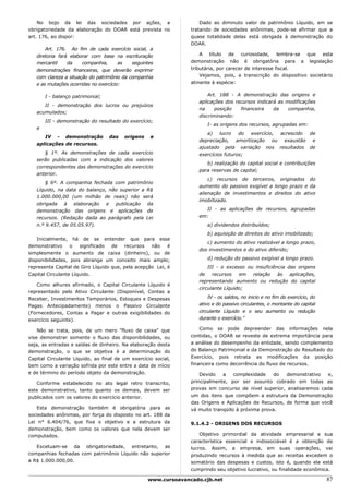 No bojo da lei das sociedades por ações, a                      Dado ao diminuto valor de patrimônio Líquido, em se
obrigatoriedade da elaboração do DOAR está prevista no          tratando de sociedades anônimas, pode-se afirmar que a
art. 176, ao dispor:                                            quase totalidade delas está obrigada à demonstração do
                                                                DOAR.
       Art. 176. Ao fim de cada exercício social, a
   diretoria fará elaborar com base na escrituração                 A título de curiosidade, lembra-se que esta
   mercantil     da    companhia,      as   seguintes           demonstração não é obrigatória para a legislação
   demonstrações financeiras, que deverão exprimir              tributária, por carecer de interesse fiscal.
   com clareza a situação do patrimônio da companhia                Vejamos, pois, a transcrição do dispositivo societário
   e as mutações ocorridas no exercício:                        atinente à espécie:


       I - balanço patrimonial;                                        Art. 188 - A demonstração das origens e
                                                                   aplicações dos recursos indicará as modificações
      II - demonstração dos lucros ou prejuízos
                                                                   na     posição   financeira    da    companhia,
   acumulados;
                                                                   discriminando:
       III - demonstração do resultado do exercício;
                                                                      I- as origens dos recursos, agrupadas em:
   e
                                                                      a)    lucro   do exercício, acrescido de
      IV - demonstração           das   origens    e
                                                                   depreciação, amortização ou exaustão e
   aplicações de recursos.
                                                                   ajustado pela variação nos resultados de
      § 1º. As demonstrações de cada exercício                     exercícios futuros;
   serão publicadas com a indicação dos valores
                                                                      b) realização do capital social e contribuições
   correspondentes das demonstrações do exercício
                                                                   para reservas de capital;
   anterior.
                                                                       c) recursos de terceiros, originados do
       § 6º. A companhia fechada com patrimônio
                                                                   aumento do passivo exigível a longo prazo e da
   Líquido, na data do balanço, não superior a R$
                                                                   alienação de investimentos e direitos do ativo
   1.000.000,00 (um milhão de reais) não será
                                                                   imobilizado.
   obrigada à elaboração e publicação da
   demonstração das origens e aplicações de                          II - as aplicações de recursos, agrupadas
   recursos. (Redação dada ao parágrafo pela Lei                   em:
   n.º 9.457, de 05.05.97).                                           a) dividendos distribuídos;
                                                                      b) aquisição de direitos do ativo imobilizado;
    Inicialmente, há de se entender que para esse
                                                                      c) aumento do ativo realizável a longo prazo,
demonstrativo     o   significado  de   recursos   não    é
                                                                   dos investimentos e do ativo diferido;
simplesmente o aumento de caixa (dinheiro), ou de
disponibilidades, pois abrange um conceito mais amplo;                d) redução do passivo exigível a longo prazo.
representa Capital de Giro Líquido que, pela acepção Lei, é            III - o excesso ou insuficiência das origens
Capital Circulante Líquido.                                        de    recursos   em   relação    às aplicações,
                                                                   representando aumento ou redução do capital
   Como alhures afirmado, o Capital Circulante Líquido é
                                                                   circulante Líquido;
representado pelo Ativo Circulante (Disponível, Contas a
Receber, Investimentos Temporários, Estoques e Despesas                IV - os saldos, no inicio e no fim do exercício, do
Pagas Antecipadamente) menos o Passivo Circulante                  ativo e do passivo circulantes, o montante do capital
(Fornecedores, Contas a Pagar e outras exigibilidades do           circulante Líquido e o seu aumento ou redução
exercício seguinte).                                               durante o exercício."

    Não se trata, pois, de um mero "fluxo de caixa" que             Como se pode depreender das informações nela
vise demonstrar somente o fluxo das disponibilidades, ou        contidas, o DOAR se reveste de extrema importância para
seja, as entradas e saídas de dinheiro. Na elaboração desta     a análise do desempenho da entidade, sendo complemento
demonstração, o que se objetiva é a determinação do             do Balanço Patrimonial e da Demonstração do Resultado do
Capital Circulante Líquido, ao final de um exercício social,    Exercício, pois retrata as modificações da posição
bem como a variação sofrida por este entre a data de início     financeira como decorrência do fluxo de recursos.
e de término do período objeto da demonstração.                     Devido   a    complexidade    do  demonstrativo  e,
   Conforme estabelecido no ato legal retro transcrito,         principalmente, por ser assunto cobrado em todas as
este demonstrativo, tanto quanto os demais, devem ser           provas em concurso de nível superior, analisaremos cada
publicados com os valores do exercício anterior.                um dos itens que compõem a estrutura da Demonstração
                                                                das Origens e Aplicações de Recursos, de forma que você
   Esta demonstração também é obrigatória para as               vá muito tranqüilo à próxima prova.
sociedades anônimas, por força do disposto no art. 188 da
Lei n° 6.404/76, que fixa o objetivo e a estrutura da           9.1.4.2 - ORIGENS DOS RECURSOS
demonstração, bem como os valores que nela devem ser
computados.                                                         Objetivo primordial da atividade empresarial e sua
                                                                característica essencial e indissociável é a obtenção de
   Excetuam-se da obrigatoriedade, entretanto, as               lucros. Assim, a empresa, em suas operações, vai
companhias fechadas com patrimônio Líquido não superior         produzindo recursos à medida que as receitas excedem o
a R$ 1.000.000,00.                                              somatório das despesas e custos, isto é, quando ela está
                                                                cumprindo seu objetivo lucrativo, ou finalidade econômica.

                                                  www.cursoavancado.cjb.net                                                  87
 