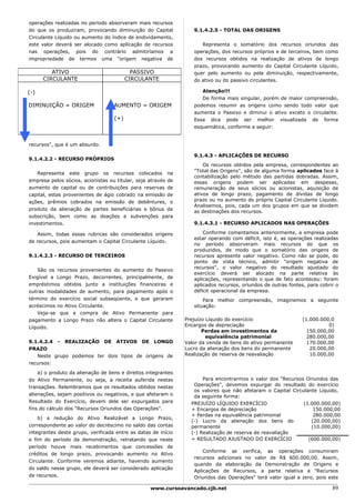 operações realizadas no período absorveram mais recursos
do que os produziram, provocando diminuição do Capital            9.1.4.2.5 - TOTAL DAS ORIGENS
Circulante Líquido ou aumento do índice de endividamento,
este valor deverá ser alocado como aplicação de recursos             Representa o somatório dos recursos oriundos das
nas operações, pois do contrário admitiríamos a                   operações, dos recursos próprios e de terceiros, bem como
impropriedade de termos uma "origem negativa de                   dos recursos obtidos na realização de ativos de longo
                                                                  prazo, provocando aumento do Capital Circulante Líquido,
         ATIVO                             PASSIVO                quer pelo aumento ou pela diminuição, respectivamente,
      CIRCULANTE                         CIRCULANTE               do ativo ou do passivo circulantes.

(-)                                                                  Atenção!!!
                                                                     De forma mais singular, porém de maior compreensão,
DIMINUIÇÃO = ORIGEM                AUMENTO = ORIGEM               podemos resumir as origens como sendo todo valor que
                                                                  aumenta o Passivo e diminui o ativo exceto o circulante.
                                   (+)                            Essa dica pode ser melhor visualizada de forma
                                                                  esquemática, conforme a seguir:


recursos", que é um absurdo.

                                                                  9.1.4.3 - APLICAÇÕES DE RECURSO
9.1.4.2.2 - RECURSO PRÓPRIOS
                                                                      Os recursos obtidos pela empresa, correspondentes ao
                                                                  "Total das Origens", são de alguma forma aplicados face à
   Representa este grupo os recursos colocados na
                                                                  contabilização pelo método das partidas dobradas. Assim,
empresa pelos sócios, acionistas ou titular, seja através de      essas origens podem ser aplicadas em despesas,
aumento de capital ou de contribuições para reservas de           remuneração de seus sócios ou acionistas, aquisição de
capital, estas provenientes de ágio cobrado na emissão de         ativos de longo prazo, pagamento de dívidas de longo
ações, prêmios cobrados na emissão de debêntures, o               prazo ou no aumento do próprio Capital Circulante Líquido.
                                                                  Analisemos, pois, cada um dos grupos em que se dividem
produto da alienação de partes beneficiárias e bônus de           as destinações dos recursos.
subscrição, bem como as doações e subvenções para
investimentos.                                                    9.1.4.3.1 - RECURSO APLICADOS NAS OPERAÇÕES

   Assim, todas essas rubricas são considerados origens               Conforme comentamos anteriormente, a empresa pode
                                                                  estar operando com déficit, isto é, as operações realizadas
de recursos, pois aumentam o Capital Circulante Líquido.
                                                                  no período absorveram mais recursos do que os
                                                                  produzidos, de modo que o somatório das origens de
9.1.4.2.3 - RECURSO DE TERCEIROS                                  recursos apresente valor negativo. Como não se pode, do
                                                                  ponto de vista técnico, admitir "origem negativa de
                                                                  recursos", o valor negativo do resultado ajustado do
    São os recursos provenientes do aumento do Passivo
                                                                  exercício deverá ser alocado na parte relativa às
Exigível a Longo Prazo, decorrentes, principalmente, de           aplicações, representando o que de fato aconteceu: foram
empréstimos obtidos junto a instituições financeiras e            aplicados recursos, oriundos de outras fontes, para cobrir o
outras modalidades de aumento, para pagamento após o              déficit operacional da empresa.
término do exercício social subseqüente, e que geraram                Para melhor compreensão, imaginemos a seguinte
acréscimos no Ativo Circulante.                                   situação:
    Veja-se que a compra de Ativo Permanente para
pagamento a Longo Prazo não altera o Capital Circulante        Prejuízo Líquido do exercício                   (1.000.000,0
Líquido.                                                       Encargos de depreciação                                   0)
                                                                      Perdas em investimentos da                 150.000,00
                                                                        equivalência patrimonial                 280.000,00
9.1.4.2.4 - REALIZAÇÃO DE ATIVOS DE LONGO                      Valor da venda de bens do ativo permanente        170.000,00
PRAZO                                                          Lucro da alienação dos bens do permanente          20.000,00
   Neste grupo podemos ter dois tipos de origens de            Realização de reserva de reavaliação               10.000,00
recursos:

    a) o produto da alienação de bens e direitos integrantes
do Ativo Permanente, ou seja, a receita auferida nestas               Para encontrarmos o valor dos "Recursos Oriundos das
transações. Relembramos que os resultados obtidos nestas          Operações", devemos expurgar do resultado do exercício
                                                                  os valores que não afetaram o Capital Circulante Líquido,
alienações, sejam positivos ou negativos, e que afetaram o        da seguinte forma:
Resultado do Exercício, devem dele ser expurgados para           PREJUÍZO LÍQUIDO EXERCÍCIO                  (1.000.000,00)
fins do cálculo dos "Recursos Oriundos das Operações".           + Encargos de depreciação                       150.000,00
                                                                 + Perdas na equivalência patrimonial            280.000,00
    b) a redução do Ativo Realizável a Longo Prazo,
                                                                 (-) Lucro da alienação dos bens do             (20.000,00)
correspondente ao valor do decréscimo no saldo das contas        permanente                                     (10.000,00)
integrantes deste grupo, verificada entre as datas de início     (-) Realização de reserva de reavaliação
e fim do período da demonstração, retratando que neste           = RESULTADO AJUSTADO DO EXERCÍCIO             (600.000,00)
período houve mais recebimentos que concessões de
                                                                      Conforme se verifica, as operações consumiram
créditos de longo prazo, provocando aumento no Ativo
                                                                  recursos adicionais no valor de R$ 600.000,00. Assim,
Circulante. Conforme veremos adiante, havendo aumento
                                                                  quando da elaboração da Demonstração de Origens e
do saldo nesse grupo, ele deverá ser considerado aplicação
                                                                  Aplicações de Recursos, a parte relativa a "Recursos
de recursos.                                                      Oriundos das Operações" terá valor igual a zero, pois este

                                                  www.cursoavancado.cjb.net                                                89
 