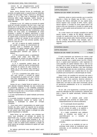CONTABILIDADE GERAL PARA CONCURSOS                                                                                    Prof. Eudimar

    número III, ser obrigatoriamente ouvido
    antes da deliberação sobre o aumento de                              PATRIMÔNIO LÍQUIDO
    capital.                                                             CAPITAL REALIZADO                                    1.000,00
    Assim, temos diversas formas de modificação, por
aumento, do capital social, e o assunto deve ser entendido               RESERVA DE COR. MONET. DO CAPITAL                       500,00
a partir do texto legal. Porém, chama-se a atenção ao
disposto no § 1º, haja vista a disposição do Código
                                                                                Admitindo, ainda no mesmo exemplo, que no exercício
Comercial diferir desta disposição, melhor dizendo, a
disposição contida sobre registro do comércio foi, há                       seguinte o índice de inflação seja de 80%, e que a
muito, alterada.                                                            empresa não efetuou alterações em seu capital social,
                                                                            deverá registrar essa correção de 80%. Porém, agora,
    O disposto no art. 167, relativo ao aumento do capital
                                                                            deverá registrar a correção da conta capital social e da
social por correção monetária, não tem mais o vigor que
detinha até 31 de dezembro de 1995, quando a correção                       própria conta que representa a correção do capital social.
monetária foi extinta. Mas, por força da inalterabilidade do                Assim, a conta capital social permanecerá com o valor de
capital social sem alteração dos atos constitutivos, ainda                  R$ 1.000,00.
persiste, em raros casos, na Contabilidade de certas
                                                                                Já a conta reserva de correção monetária do capital
empresas e também no balanço patrimonial a conta
reserva de capital compreendida pela reserva de correção                    deverá receber a adição de R$ 800,00, referentes a
do capital social. O assunto foi cobrado em provas muito                    correção do capital social mais R$ 400,00, referentes a
recentes e poderá ser cobrado na sua próxima prova,                         correção de seu próprio saldo, ficando portanto com saldo
portanto, para não errar essa preciosa questão, vale a                      de R$ 1.700,00. No balanço essa situação, após o
pena ver o que diz a lei.                                                   segundo período, devidamente corrigido, passaria a ser a
        Art. 167. A reserva de capital constituída                          seguinte:
    por ocasião do balanço de encerramento do
    exercício social e resultante da correção                            PATRIMÔNIO LÍQUIDO
    monetária do capital realizado (artigo 182, §
    2º) será capitalizada por deliberação da                             CAPITAL REALIZADO                                     1.000,00
    assembléia-geral ordinária que aprovar o
    balanço.                                                             RESERVA DE COR. MONET. DO CAPITAL                     1.700,00
        § 1º Na companhia aberta, a capitalização
     prevista neste artigo será feita sem                                       É muito importante que tenhamos em mente a real
     modificação do número de ações emitidas e                              dimensão do capital social. No exemplo apresentado,
     com aumento do valor nominal das ações, se                             deve-se entender que o capital social é de R$ 2.700,00,
     for o caso.                                                            isto é, o capital social representa o valor registrado em
        § 2º A companhia poderá deixar de                                   conta específica de capital realizado mais o valor de sua
     capitalizar o saldo da reserva correspondente                          correção. Isto é assim, porque por disposição expressa de
     às frações de centavo do valor nominal das                             lei o capital não pode ter alterado o seu valor extrínseco
     ações, ou, se não tiverem valor nominal, à
                                                                            sem que haja alteração dos atos constitutivos, entretanto
     fração inferior a 1% (um por cento) do capital
                                                                            a própria lei estabelece que o capital deve ter seu valor
     social.
                                                                            atualizado para acompanhar a desvalorização da moeda.
        § 3º Se a companhia tiver ações com e
     sem valor nominal, a correção do capital                                    Dessa forma, em questões de concursos nas quais é
     correspondente às ações com valor nominal                              solicitado o valor da reserva legal, por exemplo, assunto
     será feita separadamente, sendo a reserva                              que veremos em hora oportuna, devemos adicionar à
     resultante capitalizada em benefício dessas
                                                                            conta de capital social o valor da conta de reserva de
     ações.
                                                                            capital para, com base no valor assim encontrado, apurar
    Cientes de que o Capital Social só poderá ter o seu                     os percentuais estabelecidos na lei no concernente as
valor alterado mediante alteração dos atos constitutivos                    reservas de lucros.
da companhia (estatuto), e nas entidades contratuais
mediante a alteração do contrato social, a Contabilidade,                       No art. 168, a lei regulamenta o aumento do capital
com base na Lei das S.As. e nos princípios contábeis, trata
                                                                            social sem alteração dos atos constitutivos, utilizando para
o assunto da seguinte forma:
                                                                            tanto a figura do capital autorizado, conforme abaixo
1- A conta representativa do capital realizado permanece                    transcrito:
inalterada;
2- A correção monetária do capital é registrada em conta                           Art. 168. O estatuto pode conter
própria, representando reserva de capital, onde é                               autorização para aumento do capital social
registrada a atualização do capital por correção                                independentemente de reforma estatutária.
monetária;
                                                                                    § 1º A autorização deverá especificar:
3 – Como essa conta é representativa de capital social,
também ela, sofre, a partir do segundo ano ou período,                             a) o limite de aumento, em valor do capital
correção monetária. Assim, essa conta registra a correção                       ou em número de ações, e as espécies e
de seu próprio valor tanto quanto a correção da conta                           classes das ações que poderão ser emitidas;
capital integralizado ou realizado.                                                b) o órgão competente para deliberar
     Desta forma, se, por exemplo, uma empresa que                              sobre as emissões, que poderá ser a
iniciou suas atividades em princípio de janeiro de                              assembléia-geral ou  o   conselho    de
determinado ano, no qual a correção monetária foi de                            administração;
50%, e o capital realizado desta empresa é de R$
                                                                                  c) as condições a que estiverem sujeitas as
1.000,00, deverá, no balanço patrimonial do final do ano
corrigir o valor do capital social mediante a criação da                        emissões;
conta reserva de correção monetária do capital com valor                           d) os casos ou as condições em que os
de R$ 500,00.                                                                   acionistas terão direito de preferência para
                                                                                subscrição, ou de inexistência desse direito
   No balanço patrimonial essa situação estará assim                            (artigo 172).
demonstrada:

                                                          Estudarei até passar!!!                                                     9
 