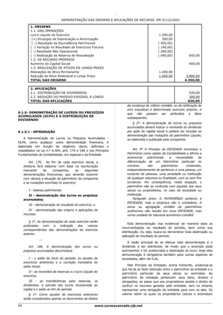 DEMONSTRAÇÃO DAS ORIGENS E APLICAÇÕES DE RECURSO EM 31/12/20X1

          1. ORIGENS
          1.1. DAS OPERAÇÕES
          Lucro Líquido do Exercício                                                            1.590,00
           (+) Encargos de Depreciação e Amortização                                              590,00
           ( -) Resultado da Equivalência Patrimonial                                          ( 500,00)
          ( -) Variação no Resultado de Exercícios Futuros                                     ( 140,00)
          ( -) Resultado Não Operacional                                                       ( 200,00)
          ( -) Realização da Reserva de Reavaliação                                            ( 690,00)             650,00
          1.2. DE RECURSO PRÓPRIOS
          Aumento do Capital Social                                                                                  900,00
          1.3. REALIZAÇÃO DE ATIVOS DE LONGO PRAZO
          Alienações do Ativo Permanente                                                       1.200,00
          Redução do Ativo Realizável a Longo Prazo                                            1.600,00           2.800,00
          TOTAL DAS ORIGENS                                                                                      4.350,00

          2. APLICAÇÕES
          2.1. DISTRIBUIÇÃO DE DIVIDENDOS                                                                             520,00
          2.2. REDUÇÃO DO PASSIVO EXIGÍVEL A LONGO                                                                    300,00
          TOTAL DAS APLICAÇÕES                                                                                       820,00
                                                                         da mudança de critério contábil, ou da retificação de
                                                                         erro imputável a determinado exercício anterior, e
9.1.5- DEMONSTRAÇÃO DE LUCROS OU PREJUÍZOS                               que não possam ser atribuídos a fatos
ACUMULADOS (DLPA) E A DISTRIBUIÇÃO DE
                                                                         subseqüentes.
DIVIDENDO
                                                                             § 2º. A demonstração de lucros ou prejuízos
                                                                         acumulados deverá indicar o montante do dividendo
9.1.5.1 - INTRODUÇÃO                                                     por ação do capital social e poderá ser incluída na
                                                                         demonstração das mutações do patrimônio Líquido,
    A Demonstração de Lucros ou Prejuízos Acumulados -                   se elaborada e publicada pela companhia.
DLPA, como qualquer outra demonstração financeira, é
elaborada em função de objetivos claros, definidos e
respaldados na Lei n.º 6.404, arts. 176 e 186 e nos Princípios               Art. 4º O Princípio da ENTIDADE reconhece o
Fundamentais de Contabilidade, em especial o da Entidade.                Patrimônio como objeto da Contabilidade e afirma a
                                                                         autonomia     patrimonial,    a   necessidade    da
         Art. 176. Ao fim de cada exercício social, a                    diferenciação de um Patrimônio particular no
     diretoria fará elaborar com base na escrituração                    universo      dos       patrimônios      existentes,
     mercantil     da    companhia,      as   seguintes                  independentemente de pertencer a uma pessoa, um
     demonstrações financeiras, que deverão exprimir                     conjunto de pessoas, uma sociedade ou instituição
     com clareza a situação do patrimônio da companhia                   de qualquer natureza ou finalidade, com ou sem fins
     e as mutações ocorridas no exercício:                               lucrativos. Por conseqüência, nesta acepção, o
                                                                         patrimônio não se confunde com aqueles dos seus
        I - balanço patrimonial;                                         sócios ou proprietários, no caso de sociedade ou
        II - demonstração dos lucros ou prejuízos                        instituição.
     acumulados;                                                             Parágrafo único. O PATRIMÔNIO pertence à
                                                                         ENTIDADE, mas a recíproca não é verdadeira. A
        III - demonstração do resultado do exercício; e
                                                                         soma ou agregação contábil de patrimônios
         IV - demonstração das origens e aplicações de                   autônomos não resulta em nova ENTIDADE, mas
     recursos.                                                           numa unidade de natureza econômico-contábil.

         § 1º. As demonstrações de cada exercício serão
                                                                          Esta demonstração visa evidenciar de maneira clara as
     publicadas    com   a   indicação   dos    valores
                                                                      movimentações do resultado do período, bem como sua
     correspondentes das demonstrações do exercício
                                                                      distribuição. Ou seja, busca-se demonstrar toda destinação ou
     anterior.
                                                                      aplicação do resultado do período.
                ...
                                                                          A razão principal de se efetuar esta demonstração é o
         Art. 186. A demonstração dos          lucros   ou            dividendo a ser distribuído, de modo que o acionista pode
     prejuízos acumulados discriminará:                               acompanhar e ter evidenciada a destinação do lucro. Hoje esta
                                                                      demonstração é obrigatória também para outras espécies de
         I - o saldo do inicio do período, os ajustes de              sociedades, além da S.As.
     exercícios anteriores e a correção monetária do
     saldo inicial;                                                       Pelo Princípio da Entidade, acima transcrito, evidencia-se
                                                                      que há de se fazer distinção entre o patrimônio da entidade e o
        II - as reversões de reservas e o lucro Líquido do
                                                                      patrimônio particular de seus sócios ou acionistas. Ao
     exercício;
                                                                      patrimônio da entidade pertencem seus bens, direitos e
         III - as transferências para reservas, os                    obrigações, ao passo que aos proprietários assiste o direito de
     dividendos, a parcela dos lucros incorporada ao                  usufruir os recursos gerados pela entidade, sem no entanto
     capital e o saldo ao fim do período.                             representar uma obrigação da entidade para com os eles. Os
         § 1º. Como ajustes de exercícios anteriores                  valores sobre os quais os proprietários (sócios e acionistas)
     serão considerados apenas os decorrentes de efeitos

94                                                      www.cursoavancado.cjb.net
 