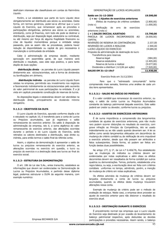 desfrutam interesse são classificáveis em contas do Patrimônio             DEMONSTRAÇÃO DE LUCROS ACUMULADOS
Líquido.
                                                                      Saldo em 31-12-20X0                                     19.590,00
    Porém, a Lei estabelece que parte do lucro Líquido deve             ( + ou - ) Ajustes de exercícios anteriores
obrigatoriamente ser distribuído aos sócios ou acionistas. Desta              Efeitos da mudança de critérios contábeis        (2.800,00)
forma, em termos genéricos, poder-se-ia afirmar que o Lucro           (nota x)                                                 (1.000,00)
Líquido do Exercício, que remanescer após as provisões e                      Retificação de erro de exercícios
participações obrigatórias, pertence aos sócios ou acionistas;        anteriores (nota z)
entretanto, como já frisamos, nem todo ele pode se destinar a         ( = ) SALDO INICIAL AJUSTADO                            15.790,00
distribuição, seja por disposição legal, estatutária ou contratual,   PARCELA DE LUCROS INCORPORADOS AO                       (8.000,00)
ou até mesmo por força de alguma fragilidade financeira ou            CAPITAL
crise de liquidez momentânea porque a entidade esteja                 REVERSÃO DE RESERVA DE CONTINGÊNCIAS                      2.337,00
passando, pois se assim não se procedesse, poderia haver              REVERSÃO DE LUCROS A REALIZAR                             2.500,00
redução de disponibilidade ou capital de giro necessários à           LUCRO LÍQUIDO DO EXERCÍCIO                               19.689,00
manutenção e continuidade da entidade.                                Proposta da administração de destinação do lucro
    Cabe à administração da empresa decidir, mediante                     Transferência para reservas
aprovação em assembléia geral, de que maneira será                            Reserva legal                                      (984,00)
distribuído o resultado, caso este seja positivo, e para tanto                Reserva estatutária                              (2.405,00)
dispõe de duas opções:                                                        Reserva de lucros a realizar                     (9.077,00)
                                                                          Dividendos a distribuir ( $ 0,06 por ação)           (7.920,00)
     distribuição direta - as parcelas do Lucro Líquido passam
                                                                      SALDO EM 31-12-19x7                                     11.930,00
diretamente aos sócios/acionistas, sob a forma de dividendos
ou bonificações em dinheiro;                                                      Exercício findo em 31/12/20X1
      distribuição indireta - as parcelas do Lucro Líquido ficam                  Para que o “estressado concursando” tenha
retidas na empresa, permitindo seu investimento nos negócios           compreensão mais sensata, faremos uma análise de cada um
e favorecendo indiretamente os sócios/acionistas pelo aumento          dos itens apresentados.
do valor patrimonial de suas participações na entidade. È a já
vista em capítulo precedente constituição de reservas de lucros.
                                                                       9.1.5.3.1 - SALDO NO INÍCIO DO PERÍODO
    As disposições legais e estatutárias devem ser atendidas na
                                                                           É o valor contábil que remanescer do exercício anterior, ou
distribuição direta, principalmente ao dividendo mínimo
                                                                       seja, o saldo da conta Lucros ou Prejuízos Acumulados
obrigatório.
                                                                       constante do balanço patrimonial daquele exercício. Este saldo
                                                                       poderá ser credor ou devedor, conforme lucros ou prejuízos.
9.1.5.2 - OBJETIVOS DA DLPA

     O Lucro Líquido do Exercício, apurado conforme dispõe a lei       9.1.5.3.2 - AJUSTES DE EXERCÍCIOS ANTERIORES
e estudado no capítulo 10, é transferido para a conta de Lucros
                                                                           É de suma importância a compreensão dos lançamentos
ou Prejuízos acumulados, que já registrava o saldo
                                                                       contábeis de ajustes de exercícios anteriores, pois não muito
remanescente do exercício anterior. Do saldo à disposição da
                                                                       raro podem ocorrer distorções no resultado do exercício, com
administração da empresa, isto é, a soma algébrica do valor
                                                                       grave infração ao Princípio da Competência, isto se usado
remanescente do exercício anterior, das alterações ocorridas
                                                                       indevidamente ou se não usado quando deveriam ser. A lei os
durante o período e do Lucro Líquido do Exercício, serão
                                                                       define como sendo lançamentos efetuados em decorrência da
retirados os valores destinados a distribuição, seja direta ou
                                                                       mudança de critério contábil ou de retificação de erro imputável
indireta, para então termos o saldo final da referida conta.
                                                                       a exercício anterior, desde que não possam ser atribuídos a
    Assim, o objetivo da demonstração é apresentar o saldo      de     fatos subseqüentes. Desta forma, só podem ser feitos em
lucros ou prejuízos remanescente do exercício anterior,         as     função destas duas possibilidades.
alterações ocorridas no exercício em questão, o lucro           ou
                                                                           No artigo 177, § 1º, da Lei n.º 6.404/76, fica estabelecido
prejuízo do exercício e a destinação dada aos lucros ao final   do
                                                                       que as mudanças de métodos ou critérios devem ser
exercício social.
                                                                       evidenciadas por notas explicativas e além disso os efeitos
                                                                       decorrentes devem ser ressaltados de forma contábil por outros
9.1.5.3 - ESTRUTURA DA DEMONSTRAÇÃO
                                                                       quadros ou demonstrações. Temos, portanto, estabelecida uma
    O art. 186 da Lei das S.As., antes transcrito, estabelece as       regra básica, ou seja, a escrituração deve ser feita com critérios
informações que devem ser evidenciadas na Demonstração de              contábeis uniformes no tempo, admitindo, porém, a menção
Lucros ou Prejuízos Acumulados, e partindo desse diploma               de mudança de critério em notas explicativas.
legal, podemos estruturar o DLPA da seguinte maneira, com
                                                                           Os efeitos advindos da mudança de critérios devem ser
exemplo numérico:
                                                                       lançados diretamente a conta de lucros ou prejuízos
                                                                       acumulados, quando os efeitos desta mudança trouxerem
                                                                       alterações nessa conta.

                                                                           Exemplo de mudança de critério pode ser o método de
                                                                       avaliação de estoque. Neste caso, a empresa deve proceder ao
                                                                       ajuste do exercício anterior para não distorcer o resultado do
                                                                       exercício atual.


                                                                       9.1.5.3.3 - DESTINAÇÃO DURANTE O EXERCÍCIO

                                                                           É procedimento normal nas empresas que o Lucro Líquido
                                                                       do Exercício seja destinado já por ocasião do levantamento do
                                                                       balanço patrimonial respectivo, após deduzidas as devidas
                   Empresa BICHANOS S/A                                participações e provisões necessárias. Assim sendo, o balanço
                                                        www.cursoavancado.cjb.net                                                     95
 