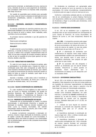 patrimonial já contempla as destinações de lucros, reservas de          Os dividendos se constituem em apropriação pelos
lucros, retenções de lucros ou para pagamento de dividendos.        acionistas de parcela do lucro do exercício ou dos lucros
Para procederem desta forma as empresas estão amparadas             acumulados. Em certas circunstâncias, excepcionalmente,
pelo artigo 192 da Lei.                                             o dividendo pode ser pago à conta de reservas de lucro.
   Por ocasião da assembléia geral ordinária para aprovação
                                                                       Conforme a sistemática adotada pela lei, os dividendos
das contas, estas já incluem a proposta de destinação de lucros
                                                                    hão de ser contabilizados no próprio Balanço Patrimonial
devidamente contabilizadas, cabendo à assembléia apenas
                                                                    com lançamento a débito de Lucros Acumulados e a crédito
aprová-las ou não.
                                                                    de Dividendos a Pagar ou provisão para dividendos, conta
                                                                    do Passivo Circulante.
9.1.5.3.4 - REVERSÃO, ABSORÇÃO E TRANSFERÊNCIA
DE RESERVAS
                                                                    9.1.5.5.1 – FONTES DOS DIVIDENDOS
   As reservas constituídas em exercícios anteriores para uma
determinada finalidade e que não foram utilizadas, ou, como no          O art. 201 da lei estabelece que o pagamento          de
caso da reserva de lucros a realizar, foram realizadas, serão       dividendo deve se dar exclusivamente em contrapartida     de
revertidas a lucros acumulados.                                     Lucro Líquido do Exercício, de Lucros Acumulados,         de
   As principais reservas constituídas e que são passíveis de       Reserva de Lucros e, em caso excepcional, Reserva         de
reversão são:                                                       Capital.

     Reserva para contingências                                            Art. 201. A companhia somente pode pagar
     Reserva de lucros a realizar                                      dividendos à conta de lucro Líquido do exercício,
                                                                       de lucros acumulados e de reserva de lucros; e à
     Atenção!!!
                                                                       conta de reserva de capital, no caso das ações
    O saldo inicial de Lucros Acumulados, o ajuste de exercícios       preferenciais de que trata o § 5º do art. 17.
anteriores, a reversão da Reserva para contingência e reserva
                                                                           § 1º. A distribuição de dividendos com
de lucros a realizar eram corrigidos monetariamente antes de
                                                                       inobservância do disposto neste artigo implica
1996. Em que pese a extinção da correção monetária, alerta-se
                                                                       responsabilidade solidária dos administradores e
ao fato de que em questões de prova pode aparecer de tudo,
inclusive, alusões a esse fato.                                        fiscais, que deverão repor à caixa social a
                                                                       importância distribuída, sem prejuízo da ação
9.1.5.3.5 - RESULTADO DO EXERCÍCIO                                     penal que no caso couber.

    É o valor do Lucro Líquido ou do Prejuízo do período, após             § 2º. Os acionistas não são obrigados a
as participações e as provisões para o imposto de renda e a            restituir os dividendos que em boa-fé tenham
contribuição social. Este valor corresponde ao saldo final da          recebido. Presume-se a má-fé quando os
conta transitória intitulada Resultado do Exercício, que é aberta      dividendos     forem    distribuídos sem   o
por ocasião do encerramento do exercício social para receber os        levantamento do balanço ou em desacordo com
saldos de todas as contas de resultado, quais sejam as de              os resultados deste.
receitas, custos e despesas.

   Apurado o resultado, o saldo desta conta é transferido a         9.1.5.5.2 – DIVIDENDO OBRIGATÓRIO
Lucros ou Prejuízos Acumulados, de forma que a conta de
                                                                        No art. 202, a lei retrata as regras acerca de dividendo
apuração de resultado acaba, isto é, fica zerada.
                                                                    obrigatório. Esse dispositivo já foi alvo de muitas polêmicas
                                                                    em questões de concursos, especialmente os elaborados
                                                                    pela ESAF. Tentaremos, pois, clarear o assunto a luz do
9.1.5.3.6 - SALDO À DISPOSIÇÃO DA ASSEMBLÉIA
                                                                    texto legal com base em interpretação sistemática.
   É o valor resultante da soma algébrica do saldo inicial da
                                                                          Art. 202. Os acionistas têm direito de
conta de Lucros ou Prejuízos Acumulados, dos ajustes de
                                                                       receber como dividendo obrigatório, em cada
Exercícios Anteriores, das Destinações do Exercício, das
Reversões, Absorções e Transferências de Reservas e do                 exercício, a parcela dos lucros estabelecida no
Resultado do Exercício correspondente à demonstração.                  estatuto ou, se este for omisso, a importância
                                                                       determinada de acordo com as seguintes
9.1.5.4 - PROPOSTA DE DESTINAÇÃO DO SALDO
                                                                       normas: (Redação dada pela Lei nº 10.303, de
    Juntamente com as demonstrações ou melhor, na própria
                                                                       31.10.2001)
demonstração, a administração encaminha a proposta de
destinação do resultado. Devemos entender resultado como                  I - metade do lucro líquido do exercício
sendo Lucros ou Prejuízos Acumulados, não cabendo                      diminuído ou acrescido dos seguintes valores:
interpretação restritiva acerca do assunto, pois é este o valor        (Redação dada pela Lei nº 10.303, de
que fica a disposição da assembléia.                                   31.10.2001)
    A proposta normalmente compreende a destinação em                      a) importância destinada à constituição da
reservas, inclusive a legal, distribuição de dividendos, aumento       reserva legal (art. 193); e (Alínea incluída pela
de capital e parcela não utilizada em Lucros Acumulados. A             Lei nº 10.303, de 31.10.2001)
assembléia, dentro dos limites do estatuto e em conformidade
                                                                          b) importância destinada à formação da
com os preceitos legais, aprova ou não a proposta encaminhada
                                                                       reserva para contingências (art. 195) e reversão
pela administração.
                                                                       da mesma reserva formada em exercícios
                                                                       anteriores; (Alínea incluída pela Lei nº 10.303,
9.1.5.5 – DIVIDENDOS                                                   de 31.10.2001)



96                                                    www.cursoavancado.cjb.net
 