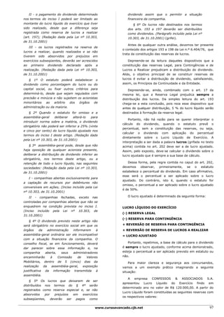 II - o pagamento do dividendo determinado                   dividendo assim que o permitir a situação
nos termos do inciso I poderá ser limitado ao                   financeira da companhia.
montante do lucro líquido do exercício que tiver                   § 6º Os lucros não destinados nos termos
sido realizado, desde que a diferença seja                      dos arts. 193 a 197 deverão ser distribuídos
registrada como reserva de lucros a realizar                    como dividendos. (Parágrafo incluído pela Lei nº
(art. 197); (Redação dada pela Lei nº 10.303,                   10.303, de 31.10.2001) (grifei).
de 31.10.2001)
                                                                 Antes de qualquer outra análise, devemos ter presente
    III - os lucros registrados na reserva de
                                                             o conteúdo dos artigos 193 a 198 da Lei n.º 6.404/76, que
lucros a realizar, quando realizados e se não
                                                             trata da constituição das reservas de lucros.
tiverem sido absorvidos por prejuízos em
exercícios subseqüentes, deverão ser acrescidos                  Depreende-se da leitura daqueles dispositivos que a
ao primeiro dividendo declarado após a                       constituição das reservas Legal, para Contingências e de
realização. (Redação dada pela Lei nº 10.303,                Lucros a Realizar prejudicam a distribuição do dividendo.
de 31.10.2001)                                               Aliás, o objetivo principal de se constituir reservas de
    § 1º O estatuto poderá estabelecer o                     lucros é evitar a distribuição de dividendo, satisfazendo,
dividendo como porcentagem do lucro ou do                    assim, os Princípios da Continuidade e da Entidade.
capital social, ou fixar outros critérios para                   Depreende-se, ainda, combinado com o art. 17 da
determiná-lo, desde que sejam regulados com                  mesma lei, que a Reserva Legal prejudica sempre a
precisão e minúcia e não sujeitem os acionistas              distribuição dos lucros. Da simples leitura do art. 193
minoritários ao arbítrio dos órgãos de                       chega-se a esta conclusão, pois reza esse dispositivo que
administração ou da maioria.                                 antes de qualquer distribuição, 5 % do lucro líquido serão
    § 2º Quando o estatuto for omisso e a                    destinados à formação da reserva legal.
assembléia-geral    deliberar    alterá-lo  para
                                                                 Portanto, não há razão para se querer interpretar o
introduzir norma sobre a matéria, o dividendo
                                                             cálculo do dividendo, quando o estatuto prevê o
obrigatório não poderá ser inferior a 25% (vinte
                                                             percentual, sem a constituição das reservas, ou seja,
e cinco por cento) do lucro líquido ajustado nos
                                                             calcular o dividendo com aplicação do percentual
termos do inciso I deste artigo. (Redação dada
                                                             diretamente sobre o Lucro Líquido de Exercício. A
pela Lei nº 10.303, de 31.10.2001)
                                                             interpretação a ser dada a palavra lucros (grifada no texto
    § 3º assembléia-geral pode, desde que não                acima) contida no art. 202 deve ser a de lucro ajustado.
haja oposição de qualquer acionista presente,                Assim, pelo exposto, deve-se calcular o dividendo sobre o
deliberar a distribuição de dividendo inferior ao            lucro ajustado que é sempre a sua base de cálculo.
obrigatório, nos termos deste artigo, ou a
retenção de todo o lucro líquido, nas seguintes                 Dessa forma, pela regra contida no caput do art. 202,
sociedades: (Redação dada pela Lei nº 10.303,                devemos observar, primeiramente, se o estatuto
de 31.10.2001)                                               estabelece o percentual do dividendo. Em caso afirmativo,
                                                             esse será o percentual a ser aplicado sobre o lucro
   I - companhias abertas exclusivamente para
                                                             ajustado. Do contrário, isto é, quando o estatuto for
a captação de recursos por debêntures não
                                                             omisso, o percentual a ser aplicado sobre o lucro ajustado
conversíveis em ações; (Inciso incluído pela Lei
                                                             é de 50%.
nº 10.303, de 31.10.2001)
   II - companhias fechadas, exceto nas                         O lucro ajustado é determinado da seguinte forma:
controladas por companhias abertas que não se
enquadrem na condição prevista no inciso I.                  LUCRO LÍQUIDO DO EXERCÍCIO
(Inciso incluído pela Lei nº 10.303, de
                                                             (-) RESERVA LEGAL
31.10.2001)
                                                             (-) RESERVA PARA CONTINGÊNCIA
    § 4º O dividendo previsto neste artigo não
será obrigatório no exercício social em que os               + REVERSÃO DE RESERVA PARA CONTINGÊNCIA
órgãos      da    administração   informarem    à            + REVERSÃO DE RESERVA DE LUCROS A REALIZAR
assembléia-geral ordinária ser ele incompatível              = LUCRO AJUSTADO
com a situação financeira da companhia. O
conselho fiscal, se em funcionamento, deverá                    Portanto, repetimos, a base de cálculo para o dividendo
dar parecer sobre essa informação e, na                      é sempre o lucro ajustado, conforme acima demonstrado,
companhia       aberta,    seus   administradores            esteja o percentual a ser aplicado previsto em estatuto ou
encaminharão        à    Comissão    de   Valores            não.
Mobiliários, dentro de 5 (cinco) dias da                         Para maior clareza e segurança aos concursandos,
realização     da    assembléia-geral,  exposição            vamos a um exemplo prático imaginando a seguinte
justificativa da informação transmitida à                    situação:
assembléia.
                                                                 A empresa CONFESSOS & ASSOCIADOS S.A.
    § 5º Os lucros que deixarem de ser
                                                             apresentou Lucro Líquido do Exercício findo em
distribuídos nos termos do § 4º serão
                                                             determinado ano no valor de R$ 120.000,00. A partir do
registrados como reserva especial e, se não
                                                             Lucro Líquido foram constituídas as seguintes reservas com
absorvidos   por    prejuízos   em   exercícios
                                                             os respectivos valores:
subseqüentes,    deverão    ser  pagos   como

                                               www.cursoavancado.cjb.net                                             97
 