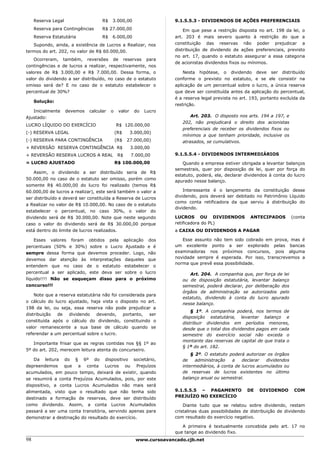 Reserva Legal                   R$   3.000,00                     9.1.5.5.3 - DIVIDENDOS DE AÇÕES PREFERENCIAIS
     Reserva para Contingências      R$ 27.000,00                          Em que pese a restrição disposta no art. 198 da lei, o
     Reserva Estatutária             R$   6.000,00                     art. 203 é mais severo quanto à restrição do que a
   Supondo, ainda, a existência de Lucros a Realizar, nos              constituição das reservas não poder prejudicar a
termos do art. 202, no valor de R$ 60.000,00.                          distribuição de dividendo de ações preferenciais, previsto
                                                                       no art. 17, quando o estatuto assegurar a essa categoria
    Ocorreram, também, reversões de reservas para
                                                                       de acionistas dividendos fixos ou mínimos.
contingências e de lucros a realizar, respectivamente, nos
valores de R$ 3.000,00 e R$ 7.000,00. Dessa forma, o                       Nesta hipótese, o dividendo deve ser distribuído
valor do dividendo a ser distribuído, no caso de o estatuto            conforme o previsto no estatuto, e se ele consistir na
omisso será de? E no caso de o estatuto estabelecer o                  aplicação de um percentual sobre o lucro, a única reserva
percentual de 30%?                                                     que deve ser constituída antes da aplicação do percentual,
                                                                       é a reserva legal prevista no art. 193, portanto excluída da
     Solução:
                                                                       restrição.
   Inicialmente      devemos   calcular   o    valor    do   Lucro
Ajustado:                                                                     Art. 203. O disposto nos arts. 194 a 197, e
                                                                          202, não prejudicará o direito dos acionistas
LUCRO LÍQUIDO DO EXERCÍCIO                    R$ 120.000,00
                                                                          preferenciais de receber os dividendos fixos ou
(-) RESERVA LEGAL                             (R$      3.000,00)
                                                                          mínimos a que tenham prioridade, inclusive os
(-) RESERVA PARA CONTINGÊNCIA                 (R$   27.000,00)            atrasados, se cumulativos.
+ REVERSÃO RESERVA CONTINGÊNCIA R$                     3.000,00
+ REVERSÃO RESERVA LUCROS A REAL               R$      7.000,00        9.1.5.5.4 - DIVIDENDOS INTERMEDIÁRIOS
= LUCRO AJUSTADO                              R$ 100.000,00               Quando a empresa estiver obrigada a levantar balanços
                                                                       semestrais, quer por disposição de lei, quer por força do
    Assim, o dividendo a ser distribuído seria de R$
                                                                       estatuto, poderá, ela, declarar dividendos à conta do lucro
50.000,00 no caso de o estatuto ser omisso, porém como
                                                                       apurado nesse balanço.
somente R$ 40.000,00 do lucro foi realizado (temos R$
60.000,00 de lucros a realizar), este será também o valor a                Interessante é o lançamento da constituição desse
ser distribuído e deverá ser constituída a Reserva de Lucros           dividendo, pois deverá ser debitado no Patrimônio Líquido
                                                                       como conta retificadora da que serviu à distribuição do
a Realizar no valor de R$ 10.000,00. No caso de o estatuto
                                                                       dividendo.
estabelecer o percentual, no caso 30%, o valor do
dividendo será de R$ 30.000,00. Note que neste segundo                 LUCROS OU DIVIDENDOS              ANTECIPADOS         (conta
caso o valor do dividendo será de R$ 30.000,00 porque                  retificadora do PL)
está dentro do limite de lucros realizados.                            a CAIXA OU DIVIDENDOS A PAGAR

    Esses valores foram obtidos pela aplicação dos                        Esse assunto não tem sido cobrado em prova, mas é
percentuais (50% e 30%) sobre o Lucro Ajustado e é                     um excelente ponto a ser explorado pelas bancas
sempre dessa forma que devemos proceder. Logo, não                     examinadoras nos próximos concursos, pois alguma
devemos dar atenção às interpretações daqueles que                     novidade sempre é esperada. Por isso, transcrevemos a
                                                                       norma que prevê essa possibilidade.
entendem que no caso de o estatuto estabelecer o
percentual a ser aplicado, este deva ser sobre o lucro                       Art. 204. A companhia que, por força de lei
líquido!!!! Não se esqueçam disso para o próximo                          ou de disposição estatutária, levantar balanço
concurso!!!                                                               semestral, poderá declarar, por deliberação dos
                                                                          órgãos de administração se autorizados pelo
    Note que a reserva estatutária não foi considerada para
                                                                          estatuto, dividendo à conta do lucro apurado
o cálculo do lucro ajustado, haja vista o disposto no art.
                                                                          nesse balanço.
198 da lei, ou seja, essa reserva não pode prejudicar a
                                                                              § 1º. A companhia poderá, nos termos de
distribuição  de   dividendo    devendo,     portanto,  ser
                                                                          disposição estatutária, levantar balanço e
constituída após o cálculo do dividendo, constituindo o
                                                                          distribuir dividendos em períodos menores,
valor remanescente a sua base de cálculo quando se                        desde que o total dos dividendos pagos em cada
referendar a um percentual sobre o lucro.                                 semestre do exercício social não exceda o
                                                                          montante das reservas de capital de que trata o
   Importante frisar que as regras contidas nos §§ 1º ao
                                                                          § 1º do art. 182.
5º do art. 202, merecem leitura atenta do concurseiro.
                                                                              § 2º. O estatuto poderá autorizar os órgãos
    Da leitura do § 6º do dispositivo societário,                         de    administração    a   declarar   dividendos
depreendemos que a conta Lucros ou Prejuízos                              intermediários, à conta de lucros acumulados ou
acumulados, em pouco tempo, deixará de existir, quando                    de reservas de lucros existentes no último
se resumirá a conta Prejuízos Acumulados, pois, por este                  balanço anual ou semestral.
dispositivo, a conta Lucros Acumulados não mais será
alimentada, visto que o resultado que não tenha sido                   9.1.5.5.5 – PAGAMENTO            DE   DIVIDENDO        COM
destinado a formação de reservas, deve ser distribuído                 PREJUÍZO NO EXERCÍCIO
como dividendo. Assim, a conta Lucros Acumulados                           Diante tudo que se relatou sobre dividendo, restam
passará a ser uma conta transitória, servindo apenas para              cristalinas duas possibilidades de distribuição de dividendo
demonstrar a destinação do resultado do exercício.                     com resultado do exercício negativo.

                                                                          A primeira é textualmente concebida pelo art. 17 no
                                                                       que tange ao dividendo fixo.
98                                                       www.cursoavancado.cjb.net
 