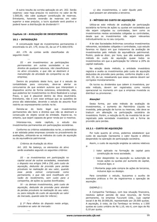 A outra resulta da correta aplicação do art. 202. Senão                c) dos investimentos, o valor líquido pelo
vejamos: caso haja prejuízo no exercício no valor de R$                qual possam ser alienados a terceiros.
1.000,00, não cabe qualquer constituição de reservas.
Entretanto, havendo reversão de reservas em valor
                                                                       2 - MÉTODO DO CUSTO DE AQUISIÇÃO
superior a esse prejuízo, o lucro ajustado será positivo e
poderá haver a distribuição de dividendo!!!!                          Utiliza-se este método de avaliação de participação
                                                                  societária na forma de ações ou quotas em sociedades que
                                                                  não sejam coligadas ou controladas, bem como os
Capítulo 10 - AVALIAÇÃO DE INVESTIMENTOS                          investimentos nestas sociedades coligadas ou controladas,
                                                                  desde que os investimentos não sejam relevantes
10.1 – INTRODUÇÃO                                                 individualmente ou no seu conjunto.

   A conceituação legal de investimentos permanentes é                A lei das Sociedades Anônimas conceitua investimentos
encontrada no art. 179, inciso III, da Lei nº 6.404/1976:         relevantes, sociedades coligadas e controladas, cujo estudo
                                                                  faremos no tópico em que trataremos da avaliação de
   Art. 179. As contas serão        classificadas   do            investimentos pelo método da equivalência patrimonial.
seguinte modo:                                                    Porém, pode-se dizer, por hora, que são avaliados pelo
              ...                                                 método do custo de aquisição quase todos os
                                                                  investimentos em que a participação for inferior a 20% do
       III - em investimentos: as participações
                                                                  capital realizado.
    permanentes em outras sociedades e os
    direitos de qualquer natureza, não classificáveis                 Na adoção deste método, a entidade investidora
    no ativo circulante, e que não se destinem à                  registra e avalia os investimentos pelo custo de aquisição
    manutenção da atividade da companhia ou da                    deduzidos de provisão para perdas, conforme dispõe o art.
    empresa;                                                      183, III, da Lei, ressalvando que esses valores devem ser
                                                                  corrigidos monetariamente.
    Dentro do propósito deste livro, que é o estudo da
contabilidade    para concursos,    deve-se   alertar os              Os lucros ou dividendos que cabem à investidora, por
concurseiros de que existem autores que interpretam o             este método, devem ser registrados como receita
dispositivo acima de forma extensiva, entendendo, eles,           operacional no momento em que a empresa investida os
que podemos ter investimentos no Ativo Realizável a Longo         distribuir ou provisionar.
Prazo, o que é plausível dentro da ótica doutrinária.
Entretanto, não é com esse enfoque que as questões de                  Atenção!
prova são elaboradas, devendo o estudo do assunto ficar
restrito ao expressamente contido na lei.                             Desta forma, por este método de avaliação de
                                                                  investimentos, o aumento do Patrimônio Líquido na
   Denota-se     do  texto   legal   que   investimentos          investida, pela geração de lucros ou reservas, não deve se
permanentes são bens e direitos que não se destinam a             traduzir em alteração na participação societária da
consecução do objeto social da entidade. Espera-se, no            investidora. Porém, a redução do PL da investida há de ser
entanto, que sejam capazes de gerar renda por si mesmos.          registrado pela sociedade investidora sob a forma de
                                                                  provisão para perdas.
   Interessa-nos,  neste   capítulo,   o   estudo     dos
investimentos permanentes em participações societárias.
                                                                  10.2.1 - CUSTO DE AQUISIÇÃO
   Conforme os critérios estabelecidos na lei, a sistemática
a ser adotada pelas empresas consiste no procedimento de             Por tudo quanto já vimos, podemos estabelecer que
avaliações, utilizando-se os métodos do custo de aquisição        custo de aquisição representa o valor líquido e efetivo
ou da equivalência patrimonial.                                   despendido na operação de participação societária.

       Critérios de Avaliação do Ativo                                 Assim, o custo de aquisição engloba os valores relativos
                                                                  a:
    Art. 183. No balanço, os elementos do ativo
    serão avaliados segundo os seguintes critérios:                       2 Valor aplicado na formação de capital para
              ...                                                           constituição de nova sociedade;
       III - os investimentos em participação no                          2 Valor despendido na aquisição ou subscrição de
    capital social de outras sociedades, ressalvado                          novas ações ou quotas por aumento de capital,
    o disposto nos artigos 248 a 250, pelo custo de                          inclusive ágio; e
    aquisição, deduzido de provisão para perdas
    prováveis na realização do seu valor, quando                          2 Montante pago pela compra de ações de terceiros,
    essa    perda    estiver   comprovada     como                           inclusive ágio ou deságio.
    permanente, e que não será modificado em                         Para consolidar o estudo, buscamos o auxílio de
    razão do recebimento, sem custo para a                        exemplos práticos a fim de registrarmos a operação de
    companhia, de ações ou quotas bonificadas;                    aquisição:
      IV - os demais investimentos, pelo custo de
    aquisição, deduzido de provisão para atender                       EXEMPLO 1:
    às perdas prováveis na realização do seu valor,
                                                                     A Companhia Tambaqui, com boa situação financeira,
    ou para redução do custo de aquisição ao valor
                                                                  resolveu aplicar parcela de seus recursos, de forma
    de mercado, quando este for inferior;
                                                                  permanente, na empresa Tucunaré Ltda., cujo capital
              ...                                                 social é de R$ 20.000,00, representado por 20.000 quotas.
      § 1º Para efeitos do disposto neste artigo,                 A aquisição, à vista, da Cia Tambaqui se limitou a 1.500
    considera-se valor de mercado:                                quotas ao custo unitário de R$ 1,10, isto é, com ágio de R$
              ...                                                 0,10 por quota.

                                                    www.cursoavancado.cjb.net                                               99
 