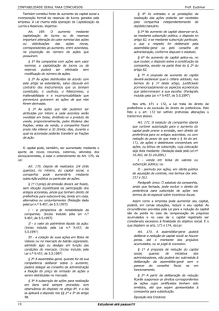 CONTABILIDADE GERAL PARA CONCURSOS                                                                                 Prof. Eudimar

    Também constitui fonte de aumento do capital social a                        § 4º As entradas e as prestações da
incorporação formal de reservas de lucros gerados pela                        realização das ações poderão ser recebidas
empresa. A Lei chama está operação de Capitalização de                        pela companhia independentemente de
Lucros e Reservas. Vejamos:                                                   depósito bancário.
         Art.      169.    O   aumento    mediante                               § 5º No aumento de capital observar-se-á,
     capitalização de lucros ou de reservas                                   se mediante subscrição pública, o disposto no
     importará alteração do valor nominal das ações                           artigo 82, e se mediante subscrição particular,
     ou      distribuições   das    ações    novas,                           o que a respeito for deliberado pela
     correspondentes ao aumento, entre acionistas,                            assembléia-geral ou pelo conselho de
     na proporção do número de ações que                                      administração, conforme dispuser o estatuto.
     possuírem.
                                                                                 § 6º Ao aumento de capital aplica-se, no
         § 1º Na companhia com ações sem valor                                que couber, o disposto sobre a constituição da
      nominal, a capitalização de lucros ou de                                companhia, exceto na parte final do § 2º do
      reservas    poderá   ser   efetivada sem                                artigo 82.
      modificação do número de ações.
                                                                                 § 7º A proposta de aumento do capital
          § 2º Às ações distribuídas de acordo com                            deverá esclarecer qual o critério adotado, nos
     este artigo se estenderão, salvo cláusula em                             termos do § 1º deste artigo, justificando
     contrário dos instrumentos que os tenham                                 pormenorizadamente os aspectos econômicos
     constituído, o usufruto, o fideicomisso, a                               que determinaram a sua escolha. (Parágrafo
     inalienabilidade e a incomunicabilidade que                              incluído pela Lei n.º 9.457, de 5.5.1997)
     porventura gravarem as ações de que elas
     forem derivadas.                                                         Nos arts. 171 e 172, a Lei trata do direito de
         § 3º As ações que não puderem ser                                preferência e da exclusão do direito de preferência. Pelo
     atribuídas por inteiro a cada acionista serão                        fato e o art. 172 ter sofrido profundas alterações o
     vendidas em bolsa, dividindo-se o produto da                         transcrevo abaixo.
     venda, proporcionalmente, pelos titulares das                               Art. 172. O estatuto da companhia aberta
     frações; antes da venda, a companhia fixará                             que contiver autorização para o aumento do
     prazo não inferior a 30 (trinta) dias, durante o                        capital pode prever a emissão, sem direito de
     qual os acionistas poderão transferir as frações                        preferência para os antigos acionistas, ou com
     de ação.                                                                redução do prazo de que trata o § 4o do art.
                                                                             171, de ações e debêntures conversíveis em
     O capital pode, também, ser aumentado mediante o                        ações, ou bônus de subscrição, cuja colocação
aporte de novos recursos, externos, advindos dos                             seja feita mediante: (Redação dada pela Lei nº
sócios/acionistas, é esse o entendimento do Art. 170, da                     10.303, de 31.10.2001)
Lei:                                                                            I - venda em bolsa de valores ou
                                                                             subscrição pública; ou
        Art. 170. Depois de realizados 3/4 (três
     quartos), no mínimo, do capital social, a                                  II - permuta por ações, em oferta pública
     companhia     pode     aumentá-lo      mediante                         de aquisição de controle, nos termos dos arts.
     subscrição pública ou particular de ações.                              257 e 263.
                                                                                 Parágrafo único. O estatuto da companhia,
         § 1º O preço de emissão deverá ser fixado,
     sem diluição injustificada da participação dos                          ainda que fechada, pode excluir o direito de
     antigos acionistas, ainda que tenham direito de                         preferência para subscrição de ações nos
                                                                             termos de lei especial sobre incentivos fiscais.
     preferência para subscrevê-las, tendo em vista,
     alternativa ou conjuntamente: (Redação dada                              Assim como a empresa pode aumentar seu capital,
     pela Lei n.º 9.457, de 5.5.1997)                                     poderá, em certas situações, reduzir o seu capital. As
         I - a perspectiva de rentabilidade da                            circunstâncias previstas pela Lei para a redução do capital
      companhia; (Inciso incluído pela Lei n.º                            são de perda no caso de compensação de prejuízos
      9.457, de 5.5.1997)                                                 acumulados e no caso de o capital registrado ser
                                                                          considerado excessivo à finalidade do objetivo social. É o
         II - o valor do patrimônio líquido da ação;
                                                                          que dispõem os arts. 173 e 174, da Lei:
      (Inciso incluído pela Lei n.º 9.457, de
      5.5.1997)                                                                  Art. 173. A assembléia-geral poderá
                                                                              deliberar a redução do capital social se houver
         III - a cotação de suas ações em Bolsa de
      Valores ou no mercado de balcão organizado,                             perda, até o montante dos prejuízos
      admitido ágio ou deságio em função das                                  acumulados, ou se julgá-lo excessivo.
      condições do mercado. (Inciso incluído pela                                § 1º A proposta de redução do capital
      Lei n.º 9.457, de 5.5.1997)                                             social,   quando      de     iniciativa  dos
                                                                              administradores, não poderá ser submetida à
         § 2º A assembléia-geral, quando for de sua
      competência deliberar sobre o aumento,                                  deliberação da assembléia-geral sem o
                                                                              parecer    do   conselho   fiscal,    se em
      poderá delegar ao conselho de administração
      a fixação do preço de emissão de ações a                                funcionamento.
      serem distribuídas no mercado.                                             § 2º A partir da deliberação de redução
                                                                              ficarão suspensos os direitos correspondentes
         § 3º A subscrição de ações para realização
                                                                              às ações cujos certificados tenham sido
      em bens será sempre procedida com
      observância do disposto no artigo 8º, e a ela                           emitidos, até que sejam apresentados à
      se aplicará o disposto nos §§ 2º e 3º do artigo                         companhia para substituição.
      98.                                                                     Oposição dos Credores

10                                                      Estudarei até passar!!!
 
