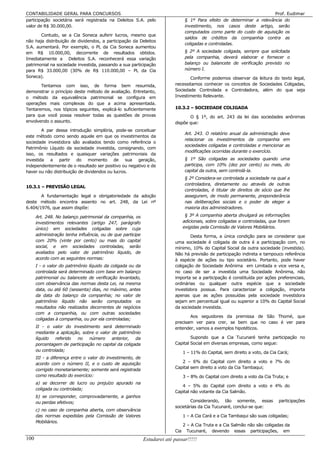 CONTABILIDADE GERAL PARA CONCURSOS                                                                                       Prof. Eudimar
participação societária será registrada na Deleitos S.A. pelo                    § 1º Para efeito de determinar a relevância do
valor de R$ 30.000,00.                                                           investimento, nos casos deste artigo, serão
                                                                                 computados como parte do custo de aquisição os
       Contudo, se a Cia Soneca auferir lucros, mesmo que
                                                                                 saldos de créditos da companhia contra as
não haja distribuição de dividendos, a participação da Deleitos
                                                                                 coligadas e controladas.
S.A. aumentará. Por exemplo, o PL da Cia Soneca aumentou
em R$ 10.000,00, decorrente de resultados obtidos.                               § 2º A sociedade coligada, sempre que solicitada
Imediatamente a Deleitos S.A. reconhecerá essa variação                          pela companhia, deverá elaborar e fornecer o
patrimonial na sociedade investida, passando a sua participação                  balanço ou balancete de verificação previsto no
para R$ 33.000,00 (30% de R$ 110.000,00 – PL da Cia                              número I.
Soneca).                                                                         Conforme podemos observar da leitura do texto legal,
       Tentamos com isso, de forma bem resumida,                          necessitamos conhecer os conceitos de Sociedades Coligadas,
demonstrar o princípio deste método de avaliação. Entretanto,             Sociedade Controlada e Controladora, além do que seja
o método da equivalência patrimonial se configura em                      Investimento Relevante.
operações mais complexas do que a acima apresentada.
Tentaremos, nos tópicos seguintes, explicá-lo suficientemente             10.3.2 – SOCIEDADE COLIGADA
para que você possa resolver todas as questões de provas                         O § 1º, do art. 243 da lei das sociedades anônimas
envolvendo o assunto.                                                     dispõe que:
        A par dessa introdução simplória, pode-se conceituar
                                                                                 Art. 243. O relatório anual da administração deve
este método como sendo aquele em que os investimentos da
                                                                                 relacionar os investimentos da companhia em
sociedade investidora são avaliados tendo como referência o
                                                                                 sociedades coligadas e controladas e mencionar as
Patrimônio Líquido da sociedade investida, consignando, com
                                                                                 modificações ocorridas durante o exercício.
isso, os resultados e quaisquer variações patrimoniais da
investida a partir do momento de sua geração,                                    § 1º São coligadas as sociedades quando uma
independentemente de o resultado ser positivo ou negativo e de                   participa, com 10% (dez por cento) ou mais, do
haver ou não distribuição de dividendos ou lucros.                               capital da outra, sem controlá-la.
                                                                                 § 2º Considera-se controlada a sociedade na qual a
                                                                                 controladora, diretamente ou através de outras
10.3.1 – PREVISÃO LEGAL
                                                                                 controladas, é titular de direitos de sócio que lhe
       A fundamentação legal e obrigatoriedade da adoção                         assegurem, de modo permanente, preponderância
deste método encontra assento no art. 248, da Lei nº                             nas deliberações sociais e o poder de eleger a
6.404/1976, que assim dispõe:                                                    maioria dos administradores.

      Art. 248. No balanço patrimonial da companhia, os                          § 3º A companhia aberta divulgará as informações
      investimentos relevantes (artigo 247, parágrafo                           adicionais, sobre coligadas e controladas, que forem
      único) em sociedades coligadas sobre cuja                                 exigidas pela Comissão de Valores Mobiliários.
      administração tenha influência, ou de que participe                         Desta forma, a única condição para se considerar que
      com 20% (vinte por cento) ou mais do capital                        uma sociedade é coligada de outra é a participação com, no
      social, e em sociedades controladas, serão                          mínimo, 10% do Capital Social da outra sociedade (investida).
      avaliados pelo valor de patrimônio líquido, de                      Não há previsão de participação indireta e tampouco referência
      acordo com as seguintes normas:                                     à espécie de ações ou tipo societário. Portanto, pode haver
      I - o valor do patrimônio líquido da coligada ou da                 coligação de Sociedade Anônima em Limitada e vice versa e,
      controlada será determinado com base em balanço                     no caso de ser a investida uma Sociedade Anônima, não
      patrimonial ou balancete de verificação levantado,                  importa se a participação é constituída por ações preferenciais,
      com observância das normas desta Lei, na mesma                      ordinárias ou qualquer outra espécie que a sociedade
      data, ou até 60 (sessenta) dias, no máximo, antes                   investidora possua. Para caracterizar a coligação, importa
      da data do balanço da companhia; no valor de                        apenas que as ações possuídas pela sociedade investidora
      patrimônio líquido não serão computados os                          sejam em percentual igual ou superior a 10% do Capital Social
      resultados não realizados decorrentes de negócios                   da sociedade investida.
      com a companhia, ou com outras sociedades
                                                                                 Aos seguidores da premissa de São Thomé, que
      coligadas à companhia, ou por ela controladas;
                                                                          precisam ver para crer, se bem que no caso é ver para
      II - o valor do investimento será determinado                       entender, vamos a exemplos hipotéticos.
      mediante a aplicação, sobre o valor de patrimônio
      líquido   referido no    número     anterior,   da                          Supondo que a Cia Tucunaré tenha participação no
      porcentagem de participação no capital da coligada                  Capital Social em diversas empresas, como segue:
      ou controlada;                                                            1 – 11% do Capital, sem direito a voto, da Cia Cará;
      III - a diferença entre o valor do investimento, de
      acordo com o número II, e o custo de aquisição                         2 – 6% do Capital com direito a voto e 7% do
                                                                          Capital sem direito a voto da Cia Tambaqui;
      corrigido monetariamente; somente será registrada
      como resultado do exercício:                                              3 – 8% do Capital com direito a voto da Cia Truta; e
      a) se decorrer de lucro ou prejuízo apurado na
                                                                             4 – 5% do Capital com direito a voto e 4% do
      coligada ou controlada;
                                                                          Capital não votante da Cia Salmão.
      b) se corresponder, comprovadamente, a ganhos
      ou perdas efetivos;                                                         Considerando, tão somente, essas             participações
                                                                          societárias da Cia Tucunaré, conclui-se que:
      c) no caso de companhia aberta, com observância
      das normas expedidas pela Comissão de Valores                             1 – A Cia Cará e a Cia Tambaqui são suas coligadas;
      Mobiliários.
                                                                                2 – A Cia Truta e a Cia Salmão não são coligadas da
                                                                          Cia     Tucunaré, devendo essas participações, em
100                                                         Estudarei até passar!!!!!
 