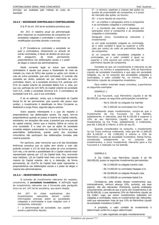CONTABILIDADE GERAL PARA CONCURSOS                                                                                      Prof. Eudimar
princípio, ser avaliadas pelo método do custo de                                II - o número, espécies e classes das ações ou
aquisição.                                                                      quotas de propriedade da companhia, e o preço
                                                                                de mercado das ações, se houver;
                                                                                III - o lucro líquido do exercício;
10.3.3 – SOCIEDADE CONTROLADA E CONTROLADORA                                    IV - os créditos e obrigações entre a companhia
                                                                                e as sociedades coligadas e controladas;
       O § 2º do art. 243 da lei societária preceitua que:
                                                                                V - o montante das receitas e despesas em
      Art. 243. O relatório anual da administração                              operações entre a companhia e as sociedades
                                                                                coligadas e controladas.
    deve relacionar os investimentos da companhia em
    sociedades coligadas e controladas e mencionar as                           Parágrafo único.       Considera-se    relevante    o
    modificações ocorridas durante o exercício.                                 investimento:
                                                                                a) em cada sociedade coligada ou controlada,
               ...
                                                                                se o valor contábil é igual ou superior a 10%
       § 2º Considera-se controlada a sociedade na                              (dez por cento) do valor do patrimônio líquido
    qual a controladora, diretamente ou através de                              da companhia;
    outras controladas, é titular de direitos de sócio que                      b) no conjunto das sociedades coligadas e
    lhe    assegurem,      de      modo       permanente,                      controladas, se o valor contábil é igual ou
    preponderância nas deliberações sociais e o poder                          superior a 15% (quinze por cento) do valor do
    de eleger a maioria dos administradores.                                   patrimônio líquido da companhia.

        Deste comando legal se extrai que sociedade                               Constata-se que um investimento é relevante se ele
controladora é aquela que possui a titularidade de mais da                 representa, no mínimo e isoladamente, 10% do Patrimônio
metade (ou mais de 50%) das quotas ou ações com direito a                  Líquido da sociedade investidora e que seja em sociedade
                                                                           coligada, ou, se no conjunto das sociedades coligadas e
voto de outra sociedade, que será controlada. O controle não
                                                                           controladas, o valor contábil for, no mínimo, 15% do
necessita ser direto, podendo ser por intermédio de outra
                                                                           Patrimônio Líquido da companhia investidora.
controlada. Assim, se a sociedade Anchova S.A. participa com
51% do capital votante da sociedade Baleia S.A. e, esta, por                     Para melhor entender esses conceitos, suponhamos
sua vez, participa da com 60% do Capital votante da sociedade              os seguintes exemplos:
Cará S.A., então a sociedade Anchova S.A. é controladora da                        EXEMPLO 1:
sociedade Cará S.A., que é sua controlada.
                                                                                 A Cia Tucunaré, cujo Patrimônio Líquido é de R$
        É de se salientar, ainda, que a titularidade do Capital            80.000,00, possui as seguintes participações societárias:
Social há de ser permanente, pois quando não possui esse
                                                                                            - R$ 8.100,00 na coligada Cia Salmão
caráter, o investimento é classificado no Ativo Circulante ou
Realizável a Longo Prazo, segundo alguns autores.                                           - R$ 3.500,00 na controlada Cia Truta

        Outro aspecto interessante é o que diz respeito a                         Analisando esses investimentos, conclui-se que o
preponderância nas deliberações sociais. De regra, tem-se                  investimento   da    Cia    Tucunaré   na    Cia Salmão,
preponderância quando se possui a maioria do Capital votante,              isoladamente, é relevante, pois R$ 8.100,00 é superior a
                                                                           10% do seu Patrimônio Líquido, ao passo que o
entretanto, em situações não raras, é possível que uma parcela
                                                                           investimento na Cia Truta, isoladamente, é irrelevante,
do capital votante, menor que a maioria, defina os rumos de
                                                                           pois R$ 3.500,00 é inferior a 10% do seu PL.
uma sociedade. É o caso em que as ações da sociedade
investida estejam pulverizadas no mercado de forma que, nas                       Quando considerados no conjunto, o investimento
assembléias deliberativas, grande parte dos acionistas                     na Cia Truta continua irrelevante, visto que R$ 11.600,00
minoritários não participam das deliberações tomadas pela                  (R4 8.100,00 + R$ 3.500,00) é inferior a 15% do
                                                                           Patrimônio Líquido da sociedade investidora. Dessa forma,
maioria presente.
                                                                           considerado    isoladamente    ou     no   conjunto   dos
       Por oportuno, cabe mencionar que a lei das Sociedades               investimentos, o único investimento relevante para a Cia
Anônimas preceitua que as ações sem direito a voto não                     Tucunaré é o realizado na Cia Salmão.
poderão exceder a 2/3 do total das ações de uma companhia.
Com isto, a lei admite a possibilidade de o Capital votante estar
representado apenas por 1/3 do Capital total. Ora, ocorrendo                       EXEMPLO 2:
essa hipótese, 1/6 do Capital total mais uma ação representa                     A Cia Colibri, cujo Patrimônio Líquido é de R$
maioria do Capital votante, isto é, a detenção, de forma                   300.000,00, possui os seguintes investimentos permanentes:
permanente, de 16,67% do Capital total pode representar a
                                                                                            - R$ 12.000,00 na coligada Canário Ltda.
preponderância nas deliberações sociais e o poder de eleger a
maioria dos administradores.                                                                - R$ 14.000,00 na controlada Papagaio S.A.
                                                                                            - R$ 28.000,00 na coligada Periquito Ltda.
10.3.4 – INVESTIMENTO RELEVANTE
                                                                                            - R$ 15.000,00 na controlada Sabiá S.A.
       O conceito de investimento relevante diz respeito,
unicamente, à sociedade investidora. A definição legal                             Constata-se, pela analise desses investimentos que,
de investimento relevante nos é fornecido pelo parágrafo                   individualmente, nenhum alcança 10%, portanto, sob esse
                                                                           aspecto, não são relevantes. Entretanto, quando analisados
único do art. 247 da lei societária, que assim dispõe:
                                                                           conjuntamente, percebe-se que a soma dos investimentos é de
    Art.   247.   As     notas  explicativas   dos                         R$ 69.000,00, o que representa 23% do Patrimônio Líquido da
                                                                           Cia Colibri. Logo, por serem investimentos realizados em
    investimentos    relevantes   devem      conter
    informações precisas sobre as sociedades                               coligadas e controladas, todos os investimentos são relevantes,
    coligadas e controladas e suas relações com a                          visto que representam mais do que 15% do Patrimônio Líquido
                                                                           da sociedade investidora (Colibri).
    companhia, indicando:
    I - a denominação da sociedade, seu capital                                   A propósito, o valor contábil do investimento é
    social e patrimônio líquido;                                           determinado conforme a seguir determinado:
                                                                                         (+) valor registrado corrigido monetariamente
                                                             Estudarei até passar!!!!!                                                   101
 