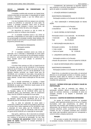 CONTABILIDADE GERAL PARA CONCURSOS                                                                                     Prof. Eudimar
                                                                              Contabilmente, são pertinentes os seguintes registros
                                                                       para evidenciar a ocorrência dessa alteração no percentual e o
10.3.12  –  VARIAÇÃO             NA        PORCENTAGEM      DE         ganho de capital, na sociedade investidora:
PARTICIPAÇÃO
                                                                           1 – SITUAÇÃO ANTERIOR À SUBSCRIÇÃO
       A sociedade investida pode aumentar seu Capital Social,
mediante subscrição de novas ações. A integralização do Capital
                                                                           INVESTIMENTOS PERMANENTES
aumenta o Patrimônio Líquido, o que traz reflexos para a
sociedade investidora.                                                       Participação societária na Cia Pescados R$ 100.000,00

        A lei das Sociedades Anônimas assegura aos acionistas             2 – PELA SUBSCRIÇÃO E INTEGRALIZAÇÃO DE NOVAS
o direito de preferência na subscrição de novas ações. No
                                                                       AÇÕES
entanto, a sociedade investidora, assim como os demais
acionistas, não estão obrigados a exercer esse direito, até                  Participação societária na Cia Pescados
porque, se o fossem direito não seria, seria obrigação.
                                                                           a Caixa/Bancos                  R$ 70.000,00
       Em decorrência do exercício ou não do direito de
preferência, podem-se configurar duas situações:                           3 – VALOR CONTÁBIL DA PARTICIPAÇÃO

        1ª - A sociedade investidora exerce o seu direito de
                                                                           Participação anterior a nova subscrição     R$ 100.000,00
subscrição e integralização de novas ações na exata proporção
de sua participação na sociedade investida. Nesta hipótese, não            + Subscrição                 R$ 70.000,00
haverá variação do percentual de sua participação societária e o           Total                     R$ 170.000,00
lançamento pertinente será:
                                                                           4 – PARTICIPAÇÃO AVALIADA PELO PL
              INVESTIMENTOS PERMANENTES
                 Participação societária                                   Participação societária         R$ 180.000,00
              a Caixa/Bancos                                               (-) Valor contábil              R$ 170.000,00
                                                                           = Ganho de Capital                 R$ 10.000,00
        2ª - A sociedade investidora exerce seu direito de
subscrição, com a subscrição e integralização de novas ações
em valor superior ao percentual de sua participação societária,            5 – LANÇAMENTO CONTÁBIL DO GANHO
em virtude de outros acionistas não terem exercido o direito.
Nessa situação ocorre uma variação no percentual de                          Participação societária na Cia Pescados
participação.                                                              a Receita não operacional – Ganho de Capital R$ 10.000,00

       EXEMPLO:
                                                                           6 – VALOR DA PARTICIPAÇÃO APÓS A SUBSCRIÇÃO
       A Cia Bom Peixe participa em 50% no Capital Social da
Cia Pescados, cujo valor é de R$ 100.000,00. A Cia Pescados                INVESTIMENTOS PERMANENTES
possui em seu PL Reservas de Capital e de Lucros no valor de
                                                                             Participação societária na Cia Pescados R$ 180.000,00
R$ 100.000,00, portanto, o seu PL é de R$ 200.000,00. A Cia
Pescados resolveu aumentar seu Capital Social para R$
                                                                           Desta forma, na subscrição de novas ações, em percentual
200.000,00, com a emissão de novas ações. Uma parcela dos
                                                                       diferente ao da participação societária na investida, quando o
demais acionistas não se interessou pela subscrição de novas
                                                                       Patrimônio Líquido desta for superior ou inferior ao Capital
ações, cabendo `Cia Bom Peixe a subscrição de 70% das novas
                                                                       Social, ocorre, respectivamente, um ganho ou perda de capital
ações.
                                                                       (resultado não operacional).
       Com a situação apresentada, no exemplo, o Capital
Social da Cia Pescados passou de R$ 100.000,00 para R$
                                                                       10.13.13 – OUTROS FATOS QUE ALTERAM O VALOR DA
200.000,00, ao passo que o Patrimônio Líquido passou de R$
                                                                       PARTICIPAÇÃO
200.000,00 para 300.000,00.
                                                                               Além dos fatos já analisados que refletem na
         A participação da Cia Bom Peixe, no Capital Social da
                                                                       participação societária, alteram a participação societária o
Cia Pescados, passou de R$ 50.000,00 (50%) para R$
                                                                       ajuste de exercícios anteriores, a reavaliação de ativos da
120.000,00 (60%), pois desembolsou, além do investimento
                                                                       sociedade investida e as doações e subvenções para
inicial, mais R$ 70.000,00 na aquisição de novas ações.
                                                                       investimentos.
      Entretanto, a participação da Cia Bom Peixe, no PL da
                                                                       10.13.13.1 – AJUSTES DE EXERCÍCIOS ANTERIORES
Cia Pescados, passou de R$ 100.000,00 (50 % de R$
200.000,00) para R$ 180.000,00 (60% de R$ 300.000,00).                         Os ajustes de exercícios anteriores, na sociedade
                                                                       investida, serão registrados diretamente em Lucros ou Prejuízos
        Ora, se antes da subscrição de novas ações o
                                                                       Acumulados. Com esse procedimento, os valores daí
investimento avaliado pelo método da equivalência patrimonial,
                                                                       decorrentes não transitam pelo resultado do exercício, porque,
na Cia Bom Peixe, estava registrado por R$ 100.000,00 e após
                                                                       efetivamente, não se referem ao exercício findo e sim a outros
a subscrição de novas ações, por R$ 70.000,00, o seu
                                                                       exercícios anteriores, porém, aumentam o PL da sociedade
investimento passou a valer R$ 180.000,00, então ela obteve
                                                                       investida. Por isso, a sociedade investidora deve reconhecer
um ganho de R$ 10.000,00 com a subscrição de novas ações.
                                                                       esse ajuste pela equivalência patrimonial em contrapartida a
        Esse ganho, saliente-se, não é decorrente da atividade         conta de receita ou despesa operacional.
da sociedade investida, mas, sim, da subscrição de novas ações
                                                                               Atenção!
com mudança no percentual de participação. Por isso, esse
ganho é resultado não operacional, também chamado de                          Em que pese os ajustes não transitarem por resultado
ganho de capital, decorrente da variação percentual na                 na sociedade investida, transitarão por resultado na sociedade
participação societária.

106                                                      Estudarei até passar!!!!!
 